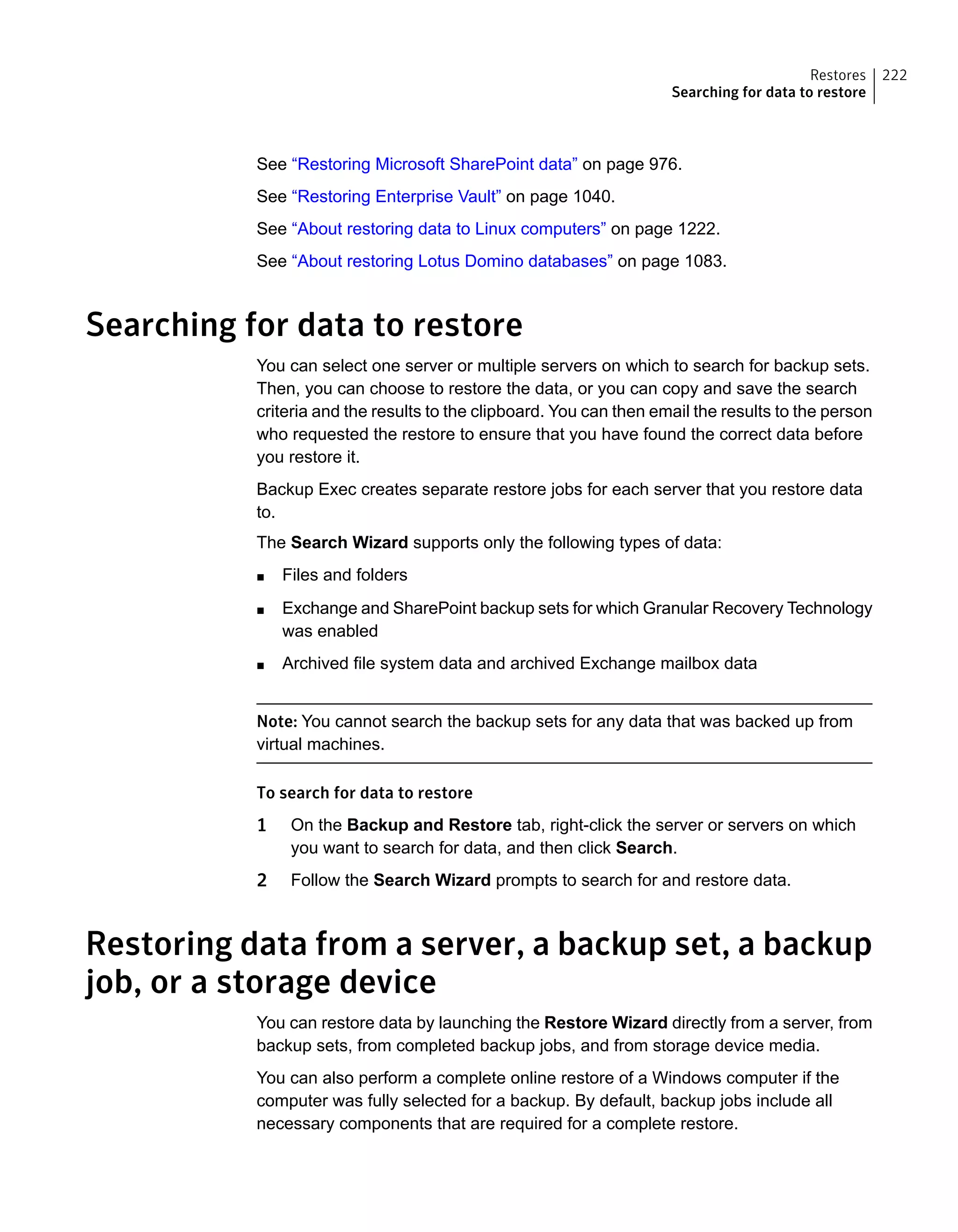 See “Restoring Microsoft SharePoint data” on page 976.
See “Restoring Enterprise Vault” on page 1040.
See “About restoring data to Linux computers” on page 1222.
See “About restoring Lotus Domino databases” on page 1083.
Searching for data to restore
You can select one server or multiple servers on which to search for backup sets.
Then, you can choose to restore the data, or you can copy and save the search
criteria and the results to the clipboard. You can then email the results to the person
who requested the restore to ensure that you have found the correct data before
you restore it.
Backup Exec creates separate restore jobs for each server that you restore data
to.
The Search Wizard supports only the following types of data:
■ Files and folders
■ Exchange and SharePoint backup sets for which Granular Recovery Technology
was enabled
■ Archived file system data and archived Exchange mailbox data
Note: You cannot search the backup sets for any data that was backed up from
virtual machines.
To search for data to restore
1 On the Backup and Restore tab, right-click the server or servers on which
you want to search for data, and then click Search.
2 Follow the Search Wizard prompts to search for and restore data.
Restoring data from a server, a backup set, a backup
job, or a storage device
You can restore data by launching the Restore Wizard directly from a server, from
backup sets, from completed backup jobs, and from storage device media.
You can also perform a complete online restore of a Windows computer if the
computer was fully selected for a backup. By default, backup jobs include all
necessary components that are required for a complete restore.
222Restores
Searching for data to restore
 