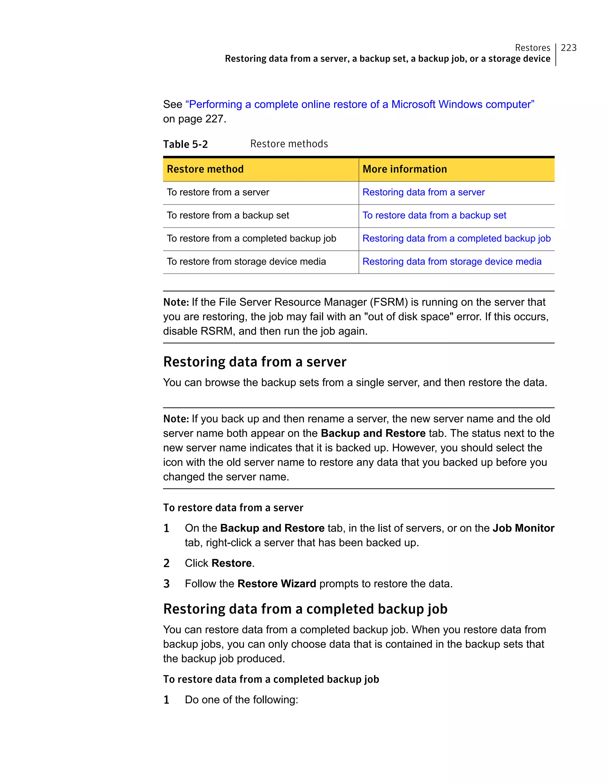 See “Performing a complete online restore of a Microsoft Windows computer”
on page 227.
Table 5-2 Restore methods
More informationRestore method
Restoring data from a serverTo restore from a server
To restore data from a backup setTo restore from a backup set
Restoring data from a completed backup jobTo restore from a completed backup job
Restoring data from storage device mediaTo restore from storage device media
Note: If the File Server Resource Manager (FSRM) is running on the server that
you are restoring, the job may fail with an "out of disk space" error. If this occurs,
disable RSRM, and then run the job again.
Restoring data from a server
You can browse the backup sets from a single server, and then restore the data.
Note: If you back up and then rename a server, the new server name and the old
server name both appear on the Backup and Restore tab. The status next to the
new server name indicates that it is backed up. However, you should select the
icon with the old server name to restore any data that you backed up before you
changed the server name.
To restore data from a server
1 On the Backup and Restore tab, in the list of servers, or on the Job Monitor
tab, right-click a server that has been backed up.
2 Click Restore.
3 Follow the Restore Wizard prompts to restore the data.
Restoring data from a completed backup job
You can restore data from a completed backup job. When you restore data from
backup jobs, you can only choose data that is contained in the backup sets that
the backup job produced.
To restore data from a completed backup job
1 Do one of the following:
223Restores
Restoring data from a server, a backup set, a backup job, or a storage device
 