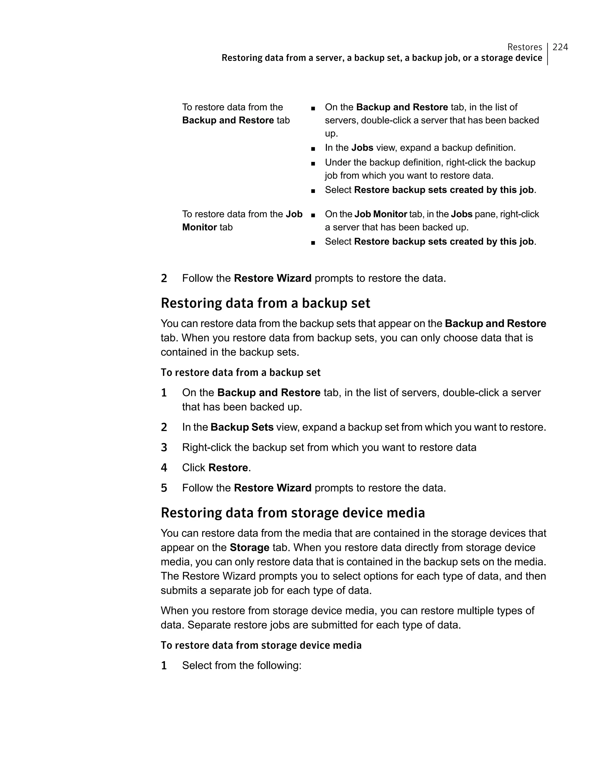 ■ On the Backup and Restore tab, in the list of
servers, double-click a server that has been backed
up.
■ In the Jobs view, expand a backup definition.
■ Under the backup definition, right-click the backup
job from which you want to restore data.
■ Select Restore backup sets created by this job.
To restore data from the
Backup and Restore tab
■ On the Job Monitor tab, in the Jobs pane, right-click
a server that has been backed up.
■ Select Restore backup sets created by this job.
To restore data from the Job
Monitor tab
2 Follow the Restore Wizard prompts to restore the data.
Restoring data from a backup set
You can restore data from the backup sets that appear on the Backup and Restore
tab. When you restore data from backup sets, you can only choose data that is
contained in the backup sets.
To restore data from a backup set
1 On the Backup and Restore tab, in the list of servers, double-click a server
that has been backed up.
2 In the Backup Sets view, expand a backup set from which you want to restore.
3 Right-click the backup set from which you want to restore data
4 Click Restore.
5 Follow the Restore Wizard prompts to restore the data.
Restoring data from storage device media
You can restore data from the media that are contained in the storage devices that
appear on the Storage tab. When you restore data directly from storage device
media, you can only restore data that is contained in the backup sets on the media.
The Restore Wizard prompts you to select options for each type of data, and then
submits a separate job for each type of data.
When you restore from storage device media, you can restore multiple types of
data. Separate restore jobs are submitted for each type of data.
To restore data from storage device media
1 Select from the following:
224Restores
Restoring data from a server, a backup set, a backup job, or a storage device
 