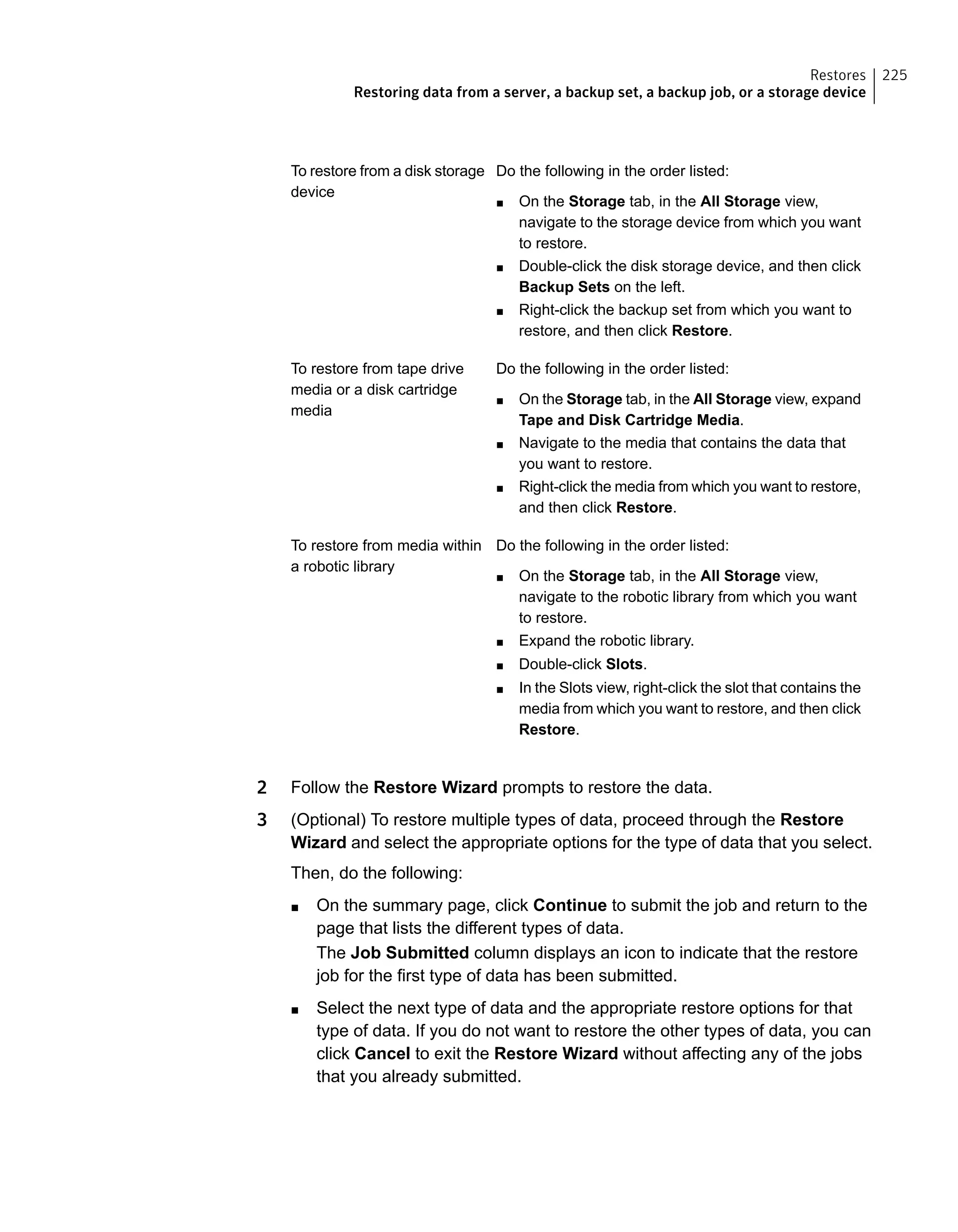 Do the following in the order listed:
■ On the Storage tab, in the All Storage view,
navigate to the storage device from which you want
to restore.
■ Double-click the disk storage device, and then click
Backup Sets on the left.
■ Right-click the backup set from which you want to
restore, and then click Restore.
To restore from a disk storage
device
Do the following in the order listed:
■ On the Storage tab, in the All Storage view, expand
Tape and Disk Cartridge Media.
■ Navigate to the media that contains the data that
you want to restore.
■ Right-click the media from which you want to restore,
and then click Restore.
To restore from tape drive
media or a disk cartridge
media
Do the following in the order listed:
■ On the Storage tab, in the All Storage view,
navigate to the robotic library from which you want
to restore.
■ Expand the robotic library.
■ Double-click Slots.
■ In the Slots view, right-click the slot that contains the
media from which you want to restore, and then click
Restore.
To restore from media within
a robotic library
2 Follow the Restore Wizard prompts to restore the data.
3 (Optional) To restore multiple types of data, proceed through the Restore
Wizard and select the appropriate options for the type of data that you select.
Then, do the following:
■ On the summary page, click Continue to submit the job and return to the
page that lists the different types of data.
The Job Submitted column displays an icon to indicate that the restore
job for the first type of data has been submitted.
■ Select the next type of data and the appropriate restore options for that
type of data. If you do not want to restore the other types of data, you can
click Cancel to exit the Restore Wizard without affecting any of the jobs
that you already submitted.
225Restores
Restoring data from a server, a backup set, a backup job, or a storage device
 