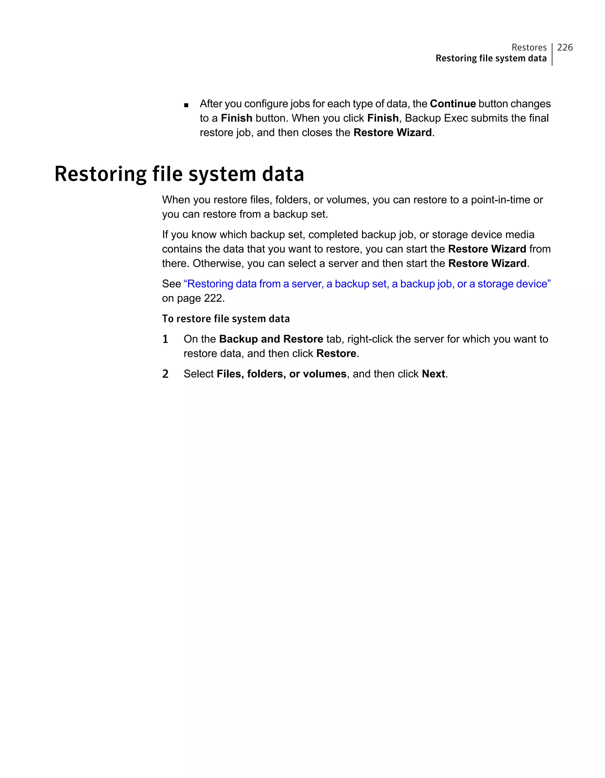 ■ After you configure jobs for each type of data, the Continue button changes
to a Finish button. When you click Finish, Backup Exec submits the final
restore job, and then closes the Restore Wizard.
Restoring file system data
When you restore files, folders, or volumes, you can restore to a point-in-time or
you can restore from a backup set.
If you know which backup set, completed backup job, or storage device media
contains the data that you want to restore, you can start the Restore Wizard from
there. Otherwise, you can select a server and then start the Restore Wizard.
See “Restoring data from a server, a backup set, a backup job, or a storage device”
on page 222.
To restore file system data
1 On the Backup and Restore tab, right-click the server for which you want to
restore data, and then click Restore.
2 Select Files, folders, or volumes, and then click Next.
226Restores
Restoring file system data
 