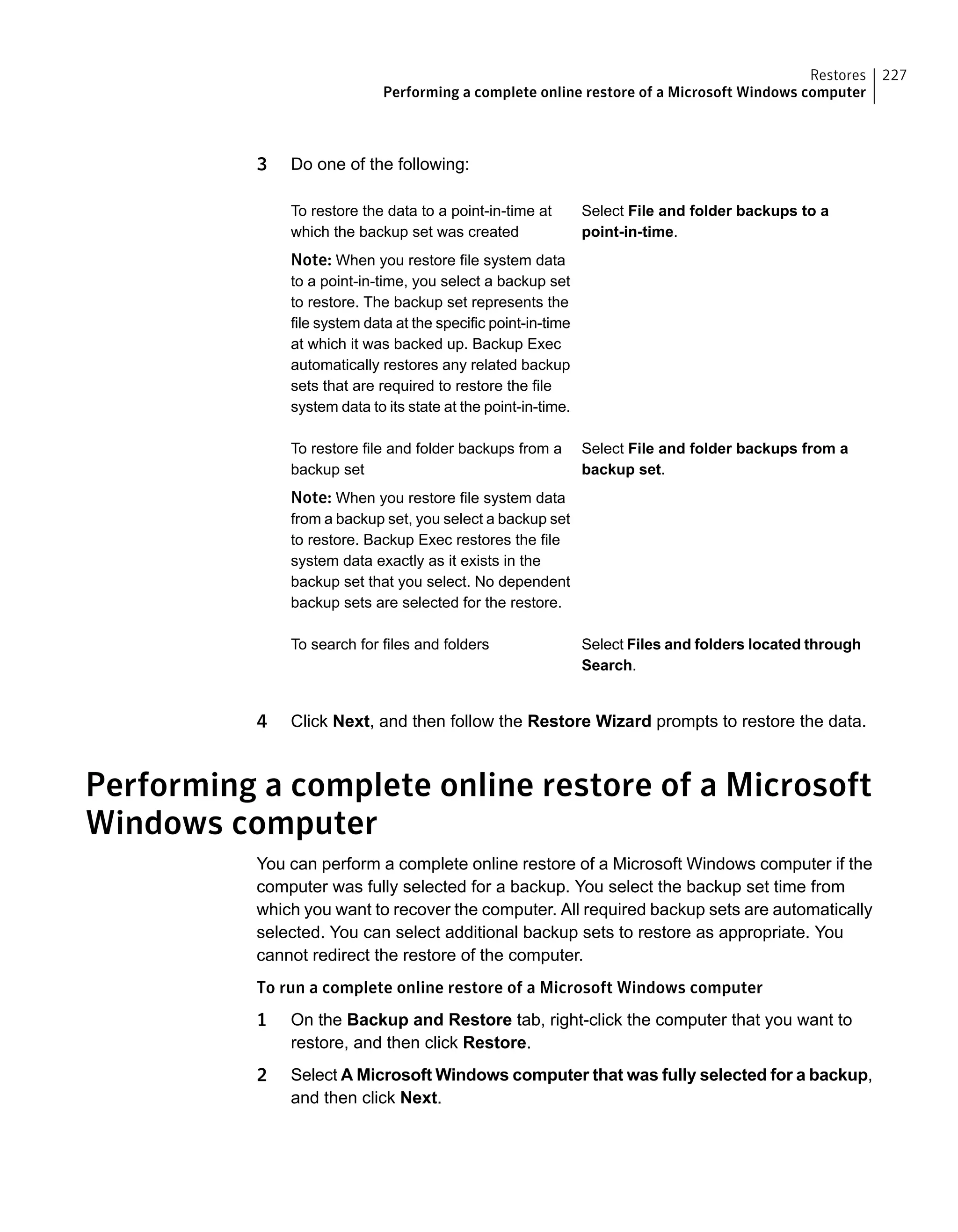 3 Do one of the following:
Select File and folder backups to a
point-in-time.
To restore the data to a point-in-time at
which the backup set was created
Note: When you restore file system data
to a point-in-time, you select a backup set
to restore. The backup set represents the
file system data at the specific point-in-time
at which it was backed up. Backup Exec
automatically restores any related backup
sets that are required to restore the file
system data to its state at the point-in-time.
Select File and folder backups from a
backup set.
To restore file and folder backups from a
backup set
Note: When you restore file system data
from a backup set, you select a backup set
to restore. Backup Exec restores the file
system data exactly as it exists in the
backup set that you select. No dependent
backup sets are selected for the restore.
Select Files and folders located through
Search.
To search for files and folders
4 Click Next, and then follow the Restore Wizard prompts to restore the data.
Performing a complete online restore of a Microsoft
Windows computer
You can perform a complete online restore of a Microsoft Windows computer if the
computer was fully selected for a backup. You select the backup set time from
which you want to recover the computer. All required backup sets are automatically
selected. You can select additional backup sets to restore as appropriate. You
cannot redirect the restore of the computer.
To run a complete online restore of a Microsoft Windows computer
1 On the Backup and Restore tab, right-click the computer that you want to
restore, and then click Restore.
2 Select A Microsoft Windows computer that was fully selected for a backup,
and then click Next.
227Restores
Performing a complete online restore of a Microsoft Windows computer
 