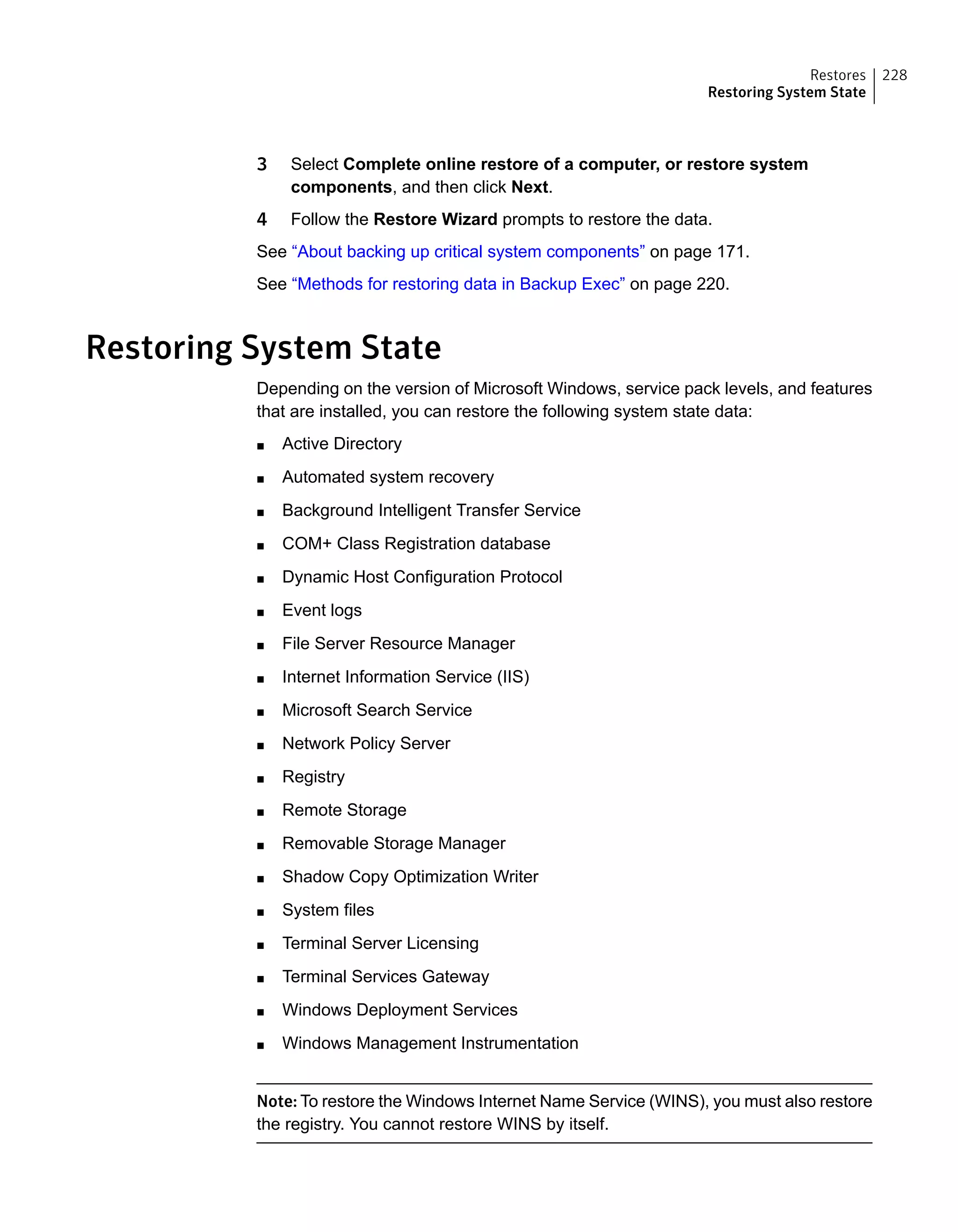 3 Select Complete online restore of a computer, or restore system
components, and then click Next.
4 Follow the Restore Wizard prompts to restore the data.
See “About backing up critical system components” on page 171.
See “Methods for restoring data in Backup Exec” on page 220.
Restoring System State
Depending on the version of Microsoft Windows, service pack levels, and features
that are installed, you can restore the following system state data:
■ Active Directory
■ Automated system recovery
■ Background Intelligent Transfer Service
■ COM+ Class Registration database
■ Dynamic Host Configuration Protocol
■ Event logs
■ File Server Resource Manager
■ Internet Information Service (IIS)
■ Microsoft Search Service
■ Network Policy Server
■ Registry
■ Remote Storage
■ Removable Storage Manager
■ Shadow Copy Optimization Writer
■ System files
■ Terminal Server Licensing
■ Terminal Services Gateway
■ Windows Deployment Services
■ Windows Management Instrumentation
Note: To restore the Windows Internet Name Service (WINS), you must also restore
the registry. You cannot restore WINS by itself.
228Restores
Restoring System State
 