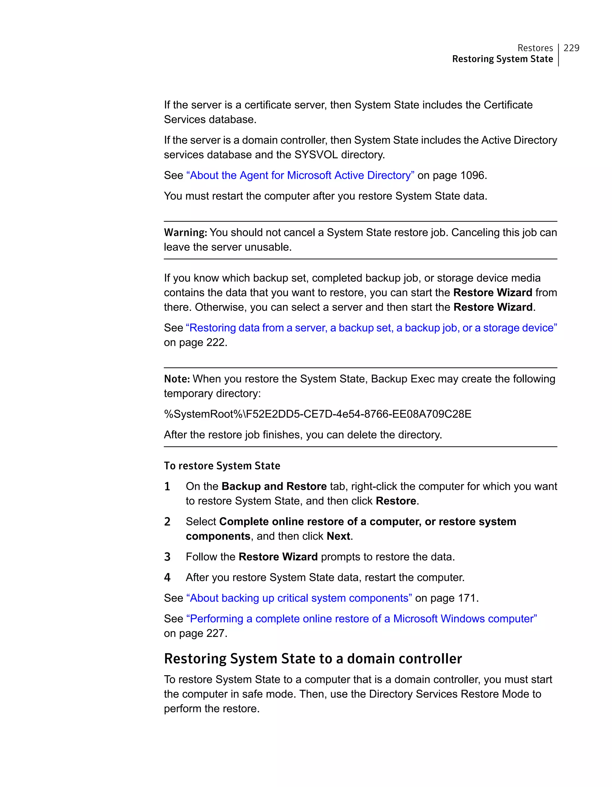 If the server is a certificate server, then System State includes the Certificate
Services database.
If the server is a domain controller, then System State includes the Active Directory
services database and the SYSVOL directory.
See “About the Agent for Microsoft Active Directory” on page 1096.
You must restart the computer after you restore System State data.
Warning: You should not cancel a System State restore job. Canceling this job can
leave the server unusable.
If you know which backup set, completed backup job, or storage device media
contains the data that you want to restore, you can start the Restore Wizard from
there. Otherwise, you can select a server and then start the Restore Wizard.
See “Restoring data from a server, a backup set, a backup job, or a storage device”
on page 222.
Note: When you restore the System State, Backup Exec may create the following
temporary directory:
%SystemRoot%F52E2DD5-CE7D-4e54-8766-EE08A709C28E
After the restore job finishes, you can delete the directory.
To restore System State
1 On the Backup and Restore tab, right-click the computer for which you want
to restore System State, and then click Restore.
2 Select Complete online restore of a computer, or restore system
components, and then click Next.
3 Follow the Restore Wizard prompts to restore the data.
4 After you restore System State data, restart the computer.
See “About backing up critical system components” on page 171.
See “Performing a complete online restore of a Microsoft Windows computer”
on page 227.
Restoring System State to a domain controller
To restore System State to a computer that is a domain controller, you must start
the computer in safe mode. Then, use the Directory Services Restore Mode to
perform the restore.
229Restores
Restoring System State
 