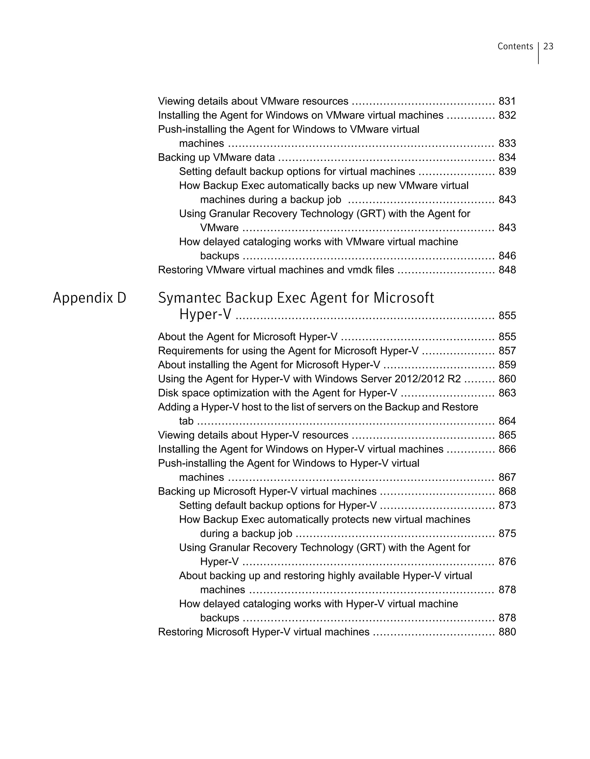 Viewing details about VMware resources ......................................... 831
Installing the Agent for Windows on VMware virtual machines .............. 832
Push-installing the Agent for Windows to VMware virtual
machines ............................................................................ 833
Backing up VMware data .............................................................. 834
Setting default backup options for virtual machines ...................... 839
How Backup Exec automatically backs up new VMware virtual
machines during a backup job .......................................... 843
Using Granular Recovery Technology (GRT) with the Agent for
VMware ........................................................................ 843
How delayed cataloging works with VMware virtual machine
backups ........................................................................ 846
Restoring VMware virtual machines and vmdk files ............................ 848
Appendix D Symantec Backup Exec Agent for Microsoft
Hyper-V .......................................................................... 855
About the Agent for Microsoft Hyper-V ............................................ 855
Requirements for using the Agent for Microsoft Hyper-V ..................... 857
About installing the Agent for Microsoft Hyper-V ................................ 859
Using the Agent for Hyper-V with Windows Server 2012/2012 R2 ......... 860
Disk space optimization with the Agent for Hyper-V ........................... 863
Adding a Hyper-V host to the list of servers on the Backup and Restore
tab ..................................................................................... 864
Viewing details about Hyper-V resources ......................................... 865
Installing the Agent for Windows on Hyper-V virtual machines .............. 866
Push-installing the Agent for Windows to Hyper-V virtual
machines ............................................................................ 867
Backing up Microsoft Hyper-V virtual machines ................................. 868
Setting default backup options for Hyper-V ................................. 873
How Backup Exec automatically protects new virtual machines
during a backup job ......................................................... 875
Using Granular Recovery Technology (GRT) with the Agent for
Hyper-V ........................................................................ 876
About backing up and restoring highly available Hyper-V virtual
machines ...................................................................... 878
How delayed cataloging works with Hyper-V virtual machine
backups ........................................................................ 878
Restoring Microsoft Hyper-V virtual machines ................................... 880
23Contents
 