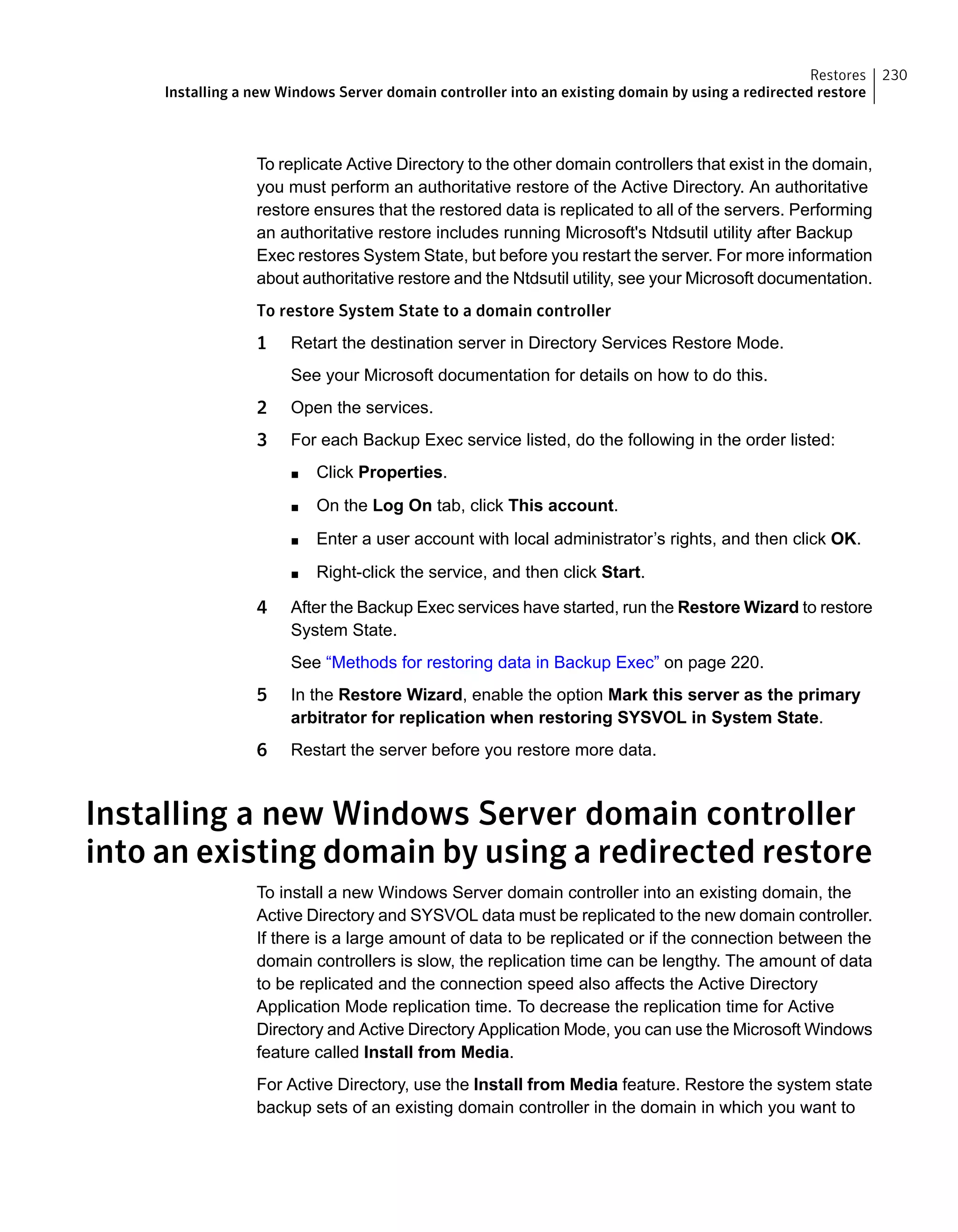 To replicate Active Directory to the other domain controllers that exist in the domain,
you must perform an authoritative restore of the Active Directory. An authoritative
restore ensures that the restored data is replicated to all of the servers. Performing
an authoritative restore includes running Microsoft's Ntdsutil utility after Backup
Exec restores System State, but before you restart the server. For more information
about authoritative restore and the Ntdsutil utility, see your Microsoft documentation.
To restore System State to a domain controller
1 Retart the destination server in Directory Services Restore Mode.
See your Microsoft documentation for details on how to do this.
2 Open the services.
3 For each Backup Exec service listed, do the following in the order listed:
■ Click Properties.
■ On the Log On tab, click This account.
■ Enter a user account with local administrator’s rights, and then click OK.
■ Right-click the service, and then click Start.
4 After the Backup Exec services have started, run the Restore Wizard to restore
System State.
See “Methods for restoring data in Backup Exec” on page 220.
5 In the Restore Wizard, enable the option Mark this server as the primary
arbitrator for replication when restoring SYSVOL in System State.
6 Restart the server before you restore more data.
Installing a new Windows Server domain controller
into an existing domain by using a redirected restore
To install a new Windows Server domain controller into an existing domain, the
Active Directory and SYSVOL data must be replicated to the new domain controller.
If there is a large amount of data to be replicated or if the connection between the
domain controllers is slow, the replication time can be lengthy. The amount of data
to be replicated and the connection speed also affects the Active Directory
Application Mode replication time. To decrease the replication time for Active
Directory and Active Directory Application Mode, you can use the Microsoft Windows
feature called Install from Media.
For Active Directory, use the Install from Media feature. Restore the system state
backup sets of an existing domain controller in the domain in which you want to
230Restores
Installing a new Windows Server domain controller into an existing domain by using a redirected restore
 