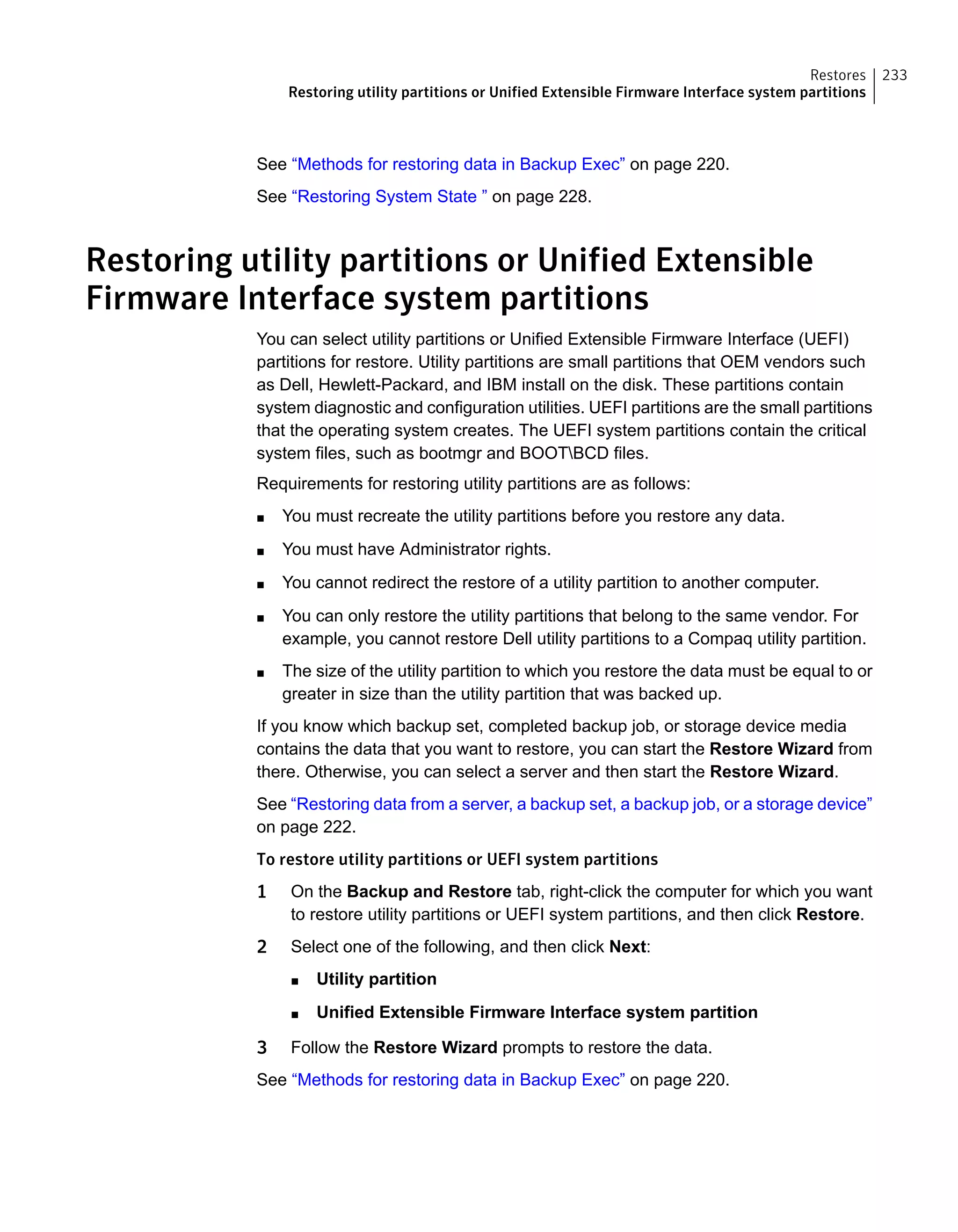 See “Methods for restoring data in Backup Exec” on page 220.
See “Restoring System State ” on page 228.
Restoring utility partitions or Unified Extensible
Firmware Interface system partitions
You can select utility partitions or Unified Extensible Firmware Interface (UEFI)
partitions for restore. Utility partitions are small partitions that OEM vendors such
as Dell, Hewlett-Packard, and IBM install on the disk. These partitions contain
system diagnostic and configuration utilities. UEFI partitions are the small partitions
that the operating system creates. The UEFI system partitions contain the critical
system files, such as bootmgr and BOOTBCD files.
Requirements for restoring utility partitions are as follows:
■ You must recreate the utility partitions before you restore any data.
■ You must have Administrator rights.
■ You cannot redirect the restore of a utility partition to another computer.
■ You can only restore the utility partitions that belong to the same vendor. For
example, you cannot restore Dell utility partitions to a Compaq utility partition.
■ The size of the utility partition to which you restore the data must be equal to or
greater in size than the utility partition that was backed up.
If you know which backup set, completed backup job, or storage device media
contains the data that you want to restore, you can start the Restore Wizard from
there. Otherwise, you can select a server and then start the Restore Wizard.
See “Restoring data from a server, a backup set, a backup job, or a storage device”
on page 222.
To restore utility partitions or UEFI system partitions
1 On the Backup and Restore tab, right-click the computer for which you want
to restore utility partitions or UEFI system partitions, and then click Restore.
2 Select one of the following, and then click Next:
■ Utility partition
■ Unified Extensible Firmware Interface system partition
3 Follow the Restore Wizard prompts to restore the data.
See “Methods for restoring data in Backup Exec” on page 220.
233Restores
Restoring utility partitions or Unified Extensible Firmware Interface system partitions
 