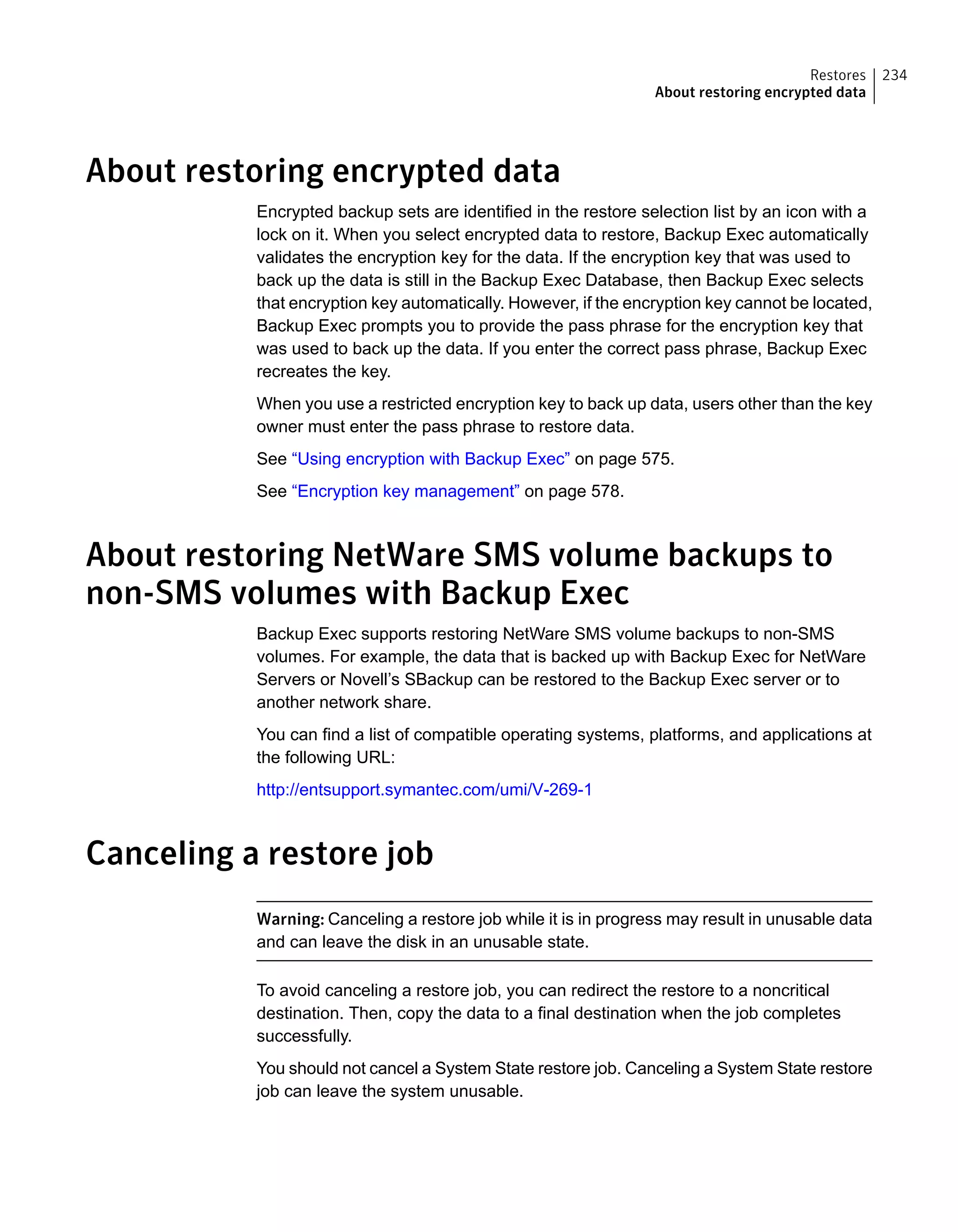 About restoring encrypted data
Encrypted backup sets are identified in the restore selection list by an icon with a
lock on it. When you select encrypted data to restore, Backup Exec automatically
validates the encryption key for the data. If the encryption key that was used to
back up the data is still in the Backup Exec Database, then Backup Exec selects
that encryption key automatically. However, if the encryption key cannot be located,
Backup Exec prompts you to provide the pass phrase for the encryption key that
was used to back up the data. If you enter the correct pass phrase, Backup Exec
recreates the key.
When you use a restricted encryption key to back up data, users other than the key
owner must enter the pass phrase to restore data.
See “Using encryption with Backup Exec” on page 575.
See “Encryption key management” on page 578.
About restoring NetWare SMS volume backups to
non-SMS volumes with Backup Exec
Backup Exec supports restoring NetWare SMS volume backups to non-SMS
volumes. For example, the data that is backed up with Backup Exec for NetWare
Servers or Novell’s SBackup can be restored to the Backup Exec server or to
another network share.
You can find a list of compatible operating systems, platforms, and applications at
the following URL:
http://entsupport.symantec.com/umi/V-269-1
Canceling a restore job
Warning: Canceling a restore job while it is in progress may result in unusable data
and can leave the disk in an unusable state.
To avoid canceling a restore job, you can redirect the restore to a noncritical
destination. Then, copy the data to a final destination when the job completes
successfully.
You should not cancel a System State restore job. Canceling a System State restore
job can leave the system unusable.
234Restores
About restoring encrypted data
 