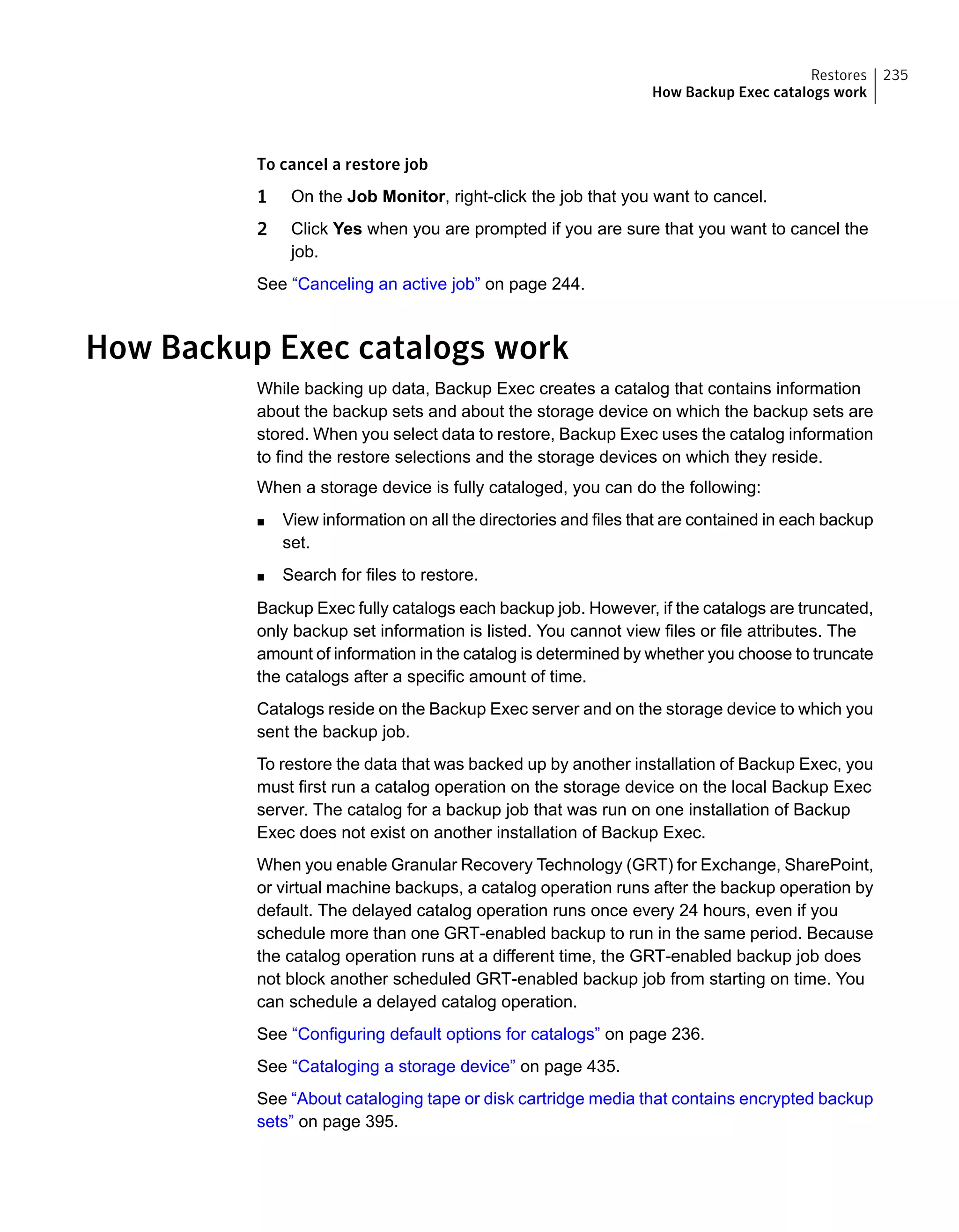 To cancel a restore job
1 On the Job Monitor, right-click the job that you want to cancel.
2 Click Yes when you are prompted if you are sure that you want to cancel the
job.
See “Canceling an active job” on page 244.
How Backup Exec catalogs work
While backing up data, Backup Exec creates a catalog that contains information
about the backup sets and about the storage device on which the backup sets are
stored. When you select data to restore, Backup Exec uses the catalog information
to find the restore selections and the storage devices on which they reside.
When a storage device is fully cataloged, you can do the following:
■ View information on all the directories and files that are contained in each backup
set.
■ Search for files to restore.
Backup Exec fully catalogs each backup job. However, if the catalogs are truncated,
only backup set information is listed. You cannot view files or file attributes. The
amount of information in the catalog is determined by whether you choose to truncate
the catalogs after a specific amount of time.
Catalogs reside on the Backup Exec server and on the storage device to which you
sent the backup job.
To restore the data that was backed up by another installation of Backup Exec, you
must first run a catalog operation on the storage device on the local Backup Exec
server. The catalog for a backup job that was run on one installation of Backup
Exec does not exist on another installation of Backup Exec.
When you enable Granular Recovery Technology (GRT) for Exchange, SharePoint,
or virtual machine backups, a catalog operation runs after the backup operation by
default. The delayed catalog operation runs once every 24 hours, even if you
schedule more than one GRT-enabled backup to run in the same period. Because
the catalog operation runs at a different time, the GRT-enabled backup job does
not block another scheduled GRT-enabled backup job from starting on time. You
can schedule a delayed catalog operation.
See “Configuring default options for catalogs” on page 236.
See “Cataloging a storage device” on page 435.
See “About cataloging tape or disk cartridge media that contains encrypted backup
sets” on page 395.
235Restores
How Backup Exec catalogs work
 