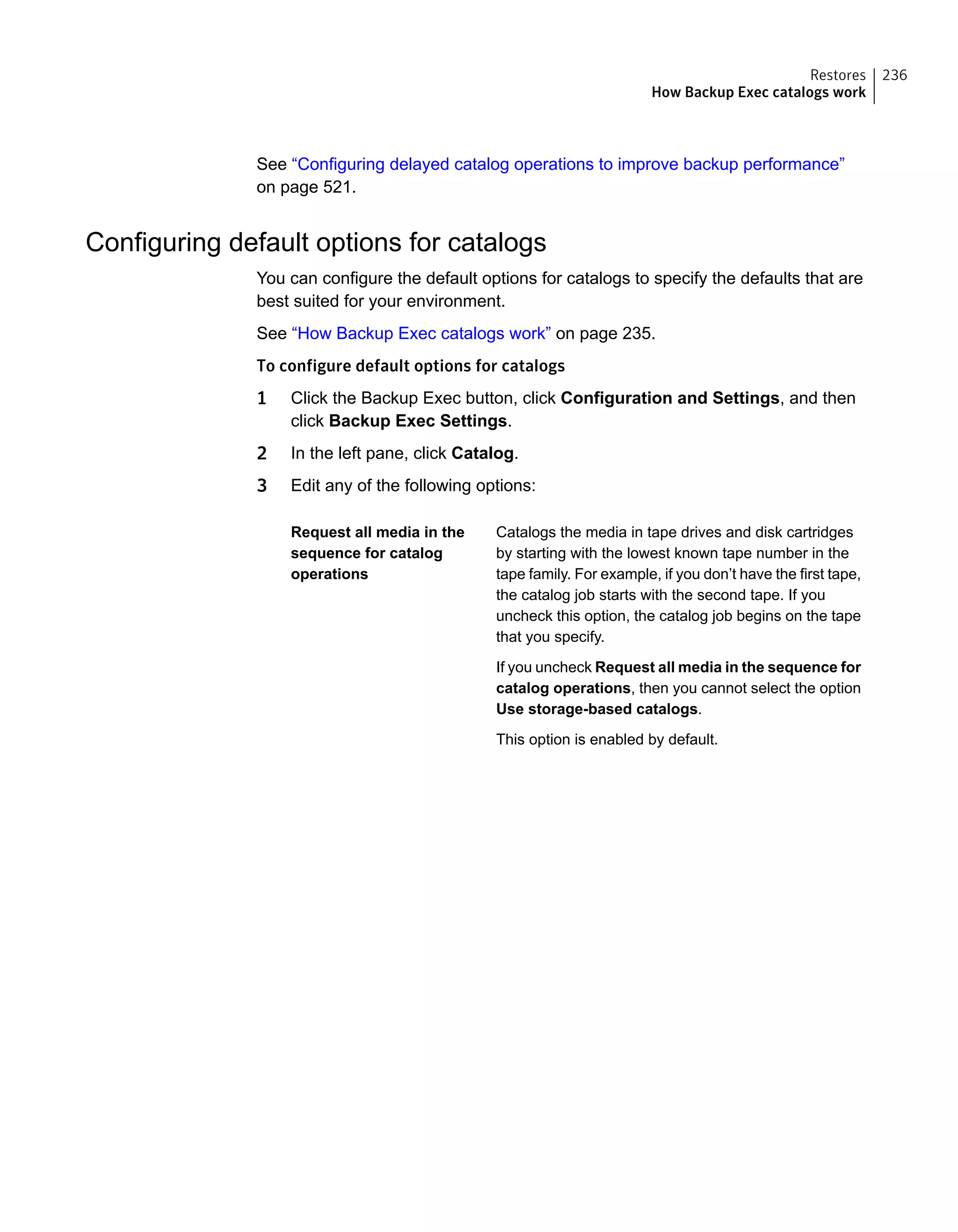 See “Configuring delayed catalog operations to improve backup performance”
on page 521.
Configuring default options for catalogs
You can configure the default options for catalogs to specify the defaults that are
best suited for your environment.
See “How Backup Exec catalogs work” on page 235.
To configure default options for catalogs
1 Click the Backup Exec button, click Configuration and Settings, and then
click Backup Exec Settings.
2 In the left pane, click Catalog.
3 Edit any of the following options:
Catalogs the media in tape drives and disk cartridges
by starting with the lowest known tape number in the
tape family. For example, if you don’t have the first tape,
the catalog job starts with the second tape. If you
uncheck this option, the catalog job begins on the tape
that you specify.
If you uncheck Request all media in the sequence for
catalog operations, then you cannot select the option
Use storage-based catalogs.
This option is enabled by default.
Request all media in the
sequence for catalog
operations
236Restores
How Backup Exec catalogs work
 