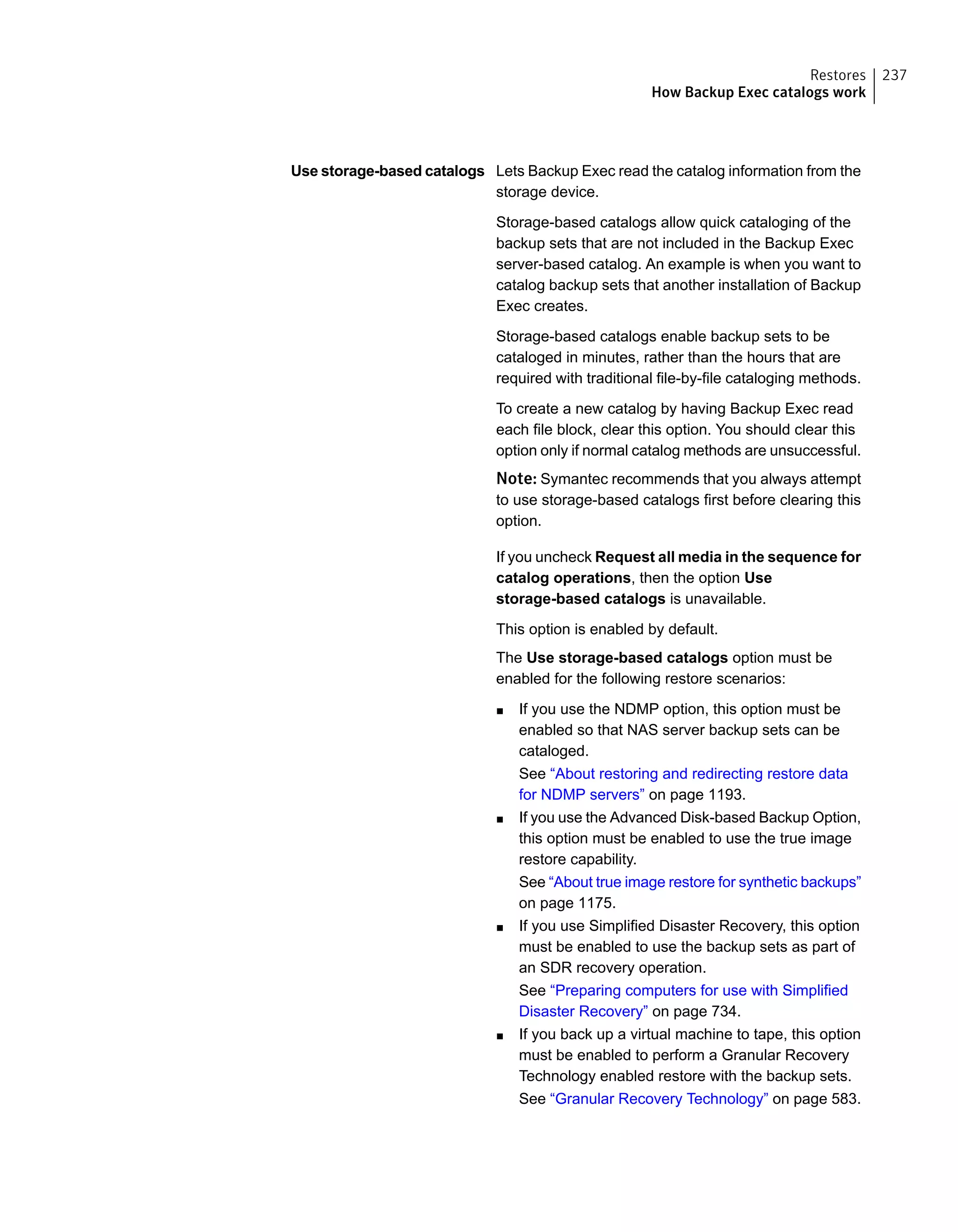 Lets Backup Exec read the catalog information from the
storage device.
Storage-based catalogs allow quick cataloging of the
backup sets that are not included in the Backup Exec
server-based catalog. An example is when you want to
catalog backup sets that another installation of Backup
Exec creates.
Storage-based catalogs enable backup sets to be
cataloged in minutes, rather than the hours that are
required with traditional file-by-file cataloging methods.
To create a new catalog by having Backup Exec read
each file block, clear this option. You should clear this
option only if normal catalog methods are unsuccessful.
Note: Symantec recommends that you always attempt
to use storage-based catalogs first before clearing this
option.
If you uncheck Request all media in the sequence for
catalog operations, then the option Use
storage-based catalogs is unavailable.
This option is enabled by default.
The Use storage-based catalogs option must be
enabled for the following restore scenarios:
■ If you use the NDMP option, this option must be
enabled so that NAS server backup sets can be
cataloged.
See “About restoring and redirecting restore data
for NDMP servers” on page 1193.
■ If you use the Advanced Disk-based Backup Option,
this option must be enabled to use the true image
restore capability.
See “About true image restore for synthetic backups”
on page 1175.
■ If you use Simplified Disaster Recovery, this option
must be enabled to use the backup sets as part of
an SDR recovery operation.
See “Preparing computers for use with Simplified
Disaster Recovery” on page 734.
■ If you back up a virtual machine to tape, this option
must be enabled to perform a Granular Recovery
Technology enabled restore with the backup sets.
See “Granular Recovery Technology” on page 583.
Use storage-based catalogs
237Restores
How Backup Exec catalogs work
 
