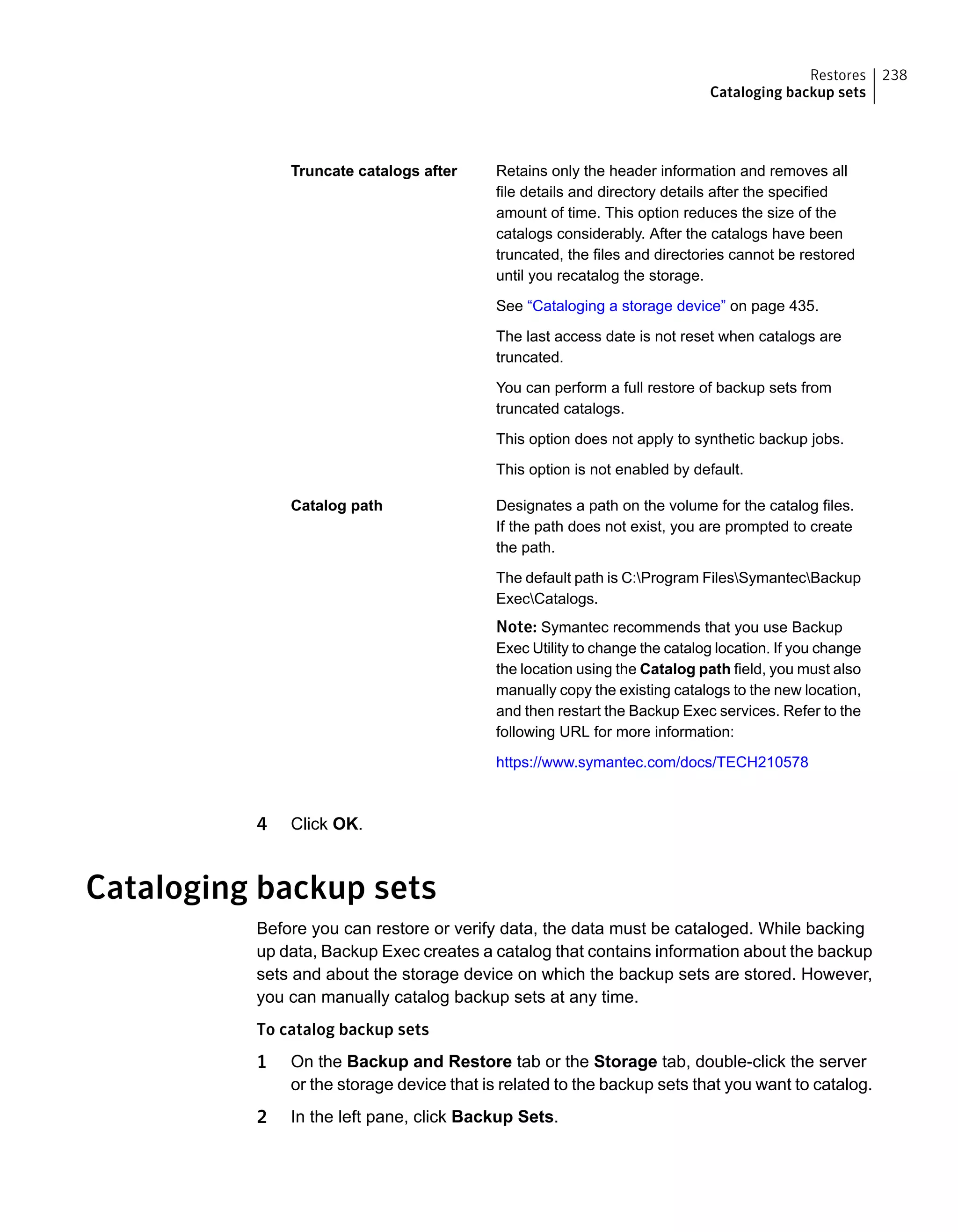 Retains only the header information and removes all
file details and directory details after the specified
amount of time. This option reduces the size of the
catalogs considerably. After the catalogs have been
truncated, the files and directories cannot be restored
until you recatalog the storage.
See “Cataloging a storage device” on page 435.
The last access date is not reset when catalogs are
truncated.
You can perform a full restore of backup sets from
truncated catalogs.
This option does not apply to synthetic backup jobs.
This option is not enabled by default.
Truncate catalogs after
Designates a path on the volume for the catalog files.
If the path does not exist, you are prompted to create
the path.
The default path is C:Program FilesSymantecBackup
ExecCatalogs.
Note: Symantec recommends that you use Backup
Exec Utility to change the catalog location. If you change
the location using the Catalog path field, you must also
manually copy the existing catalogs to the new location,
and then restart the Backup Exec services. Refer to the
following URL for more information:
https://www.symantec.com/docs/TECH210578
Catalog path
4 Click OK.
Cataloging backup sets
Before you can restore or verify data, the data must be cataloged. While backing
up data, Backup Exec creates a catalog that contains information about the backup
sets and about the storage device on which the backup sets are stored. However,
you can manually catalog backup sets at any time.
To catalog backup sets
1 On the Backup and Restore tab or the Storage tab, double-click the server
or the storage device that is related to the backup sets that you want to catalog.
2 In the left pane, click Backup Sets.
238Restores
Cataloging backup sets
 