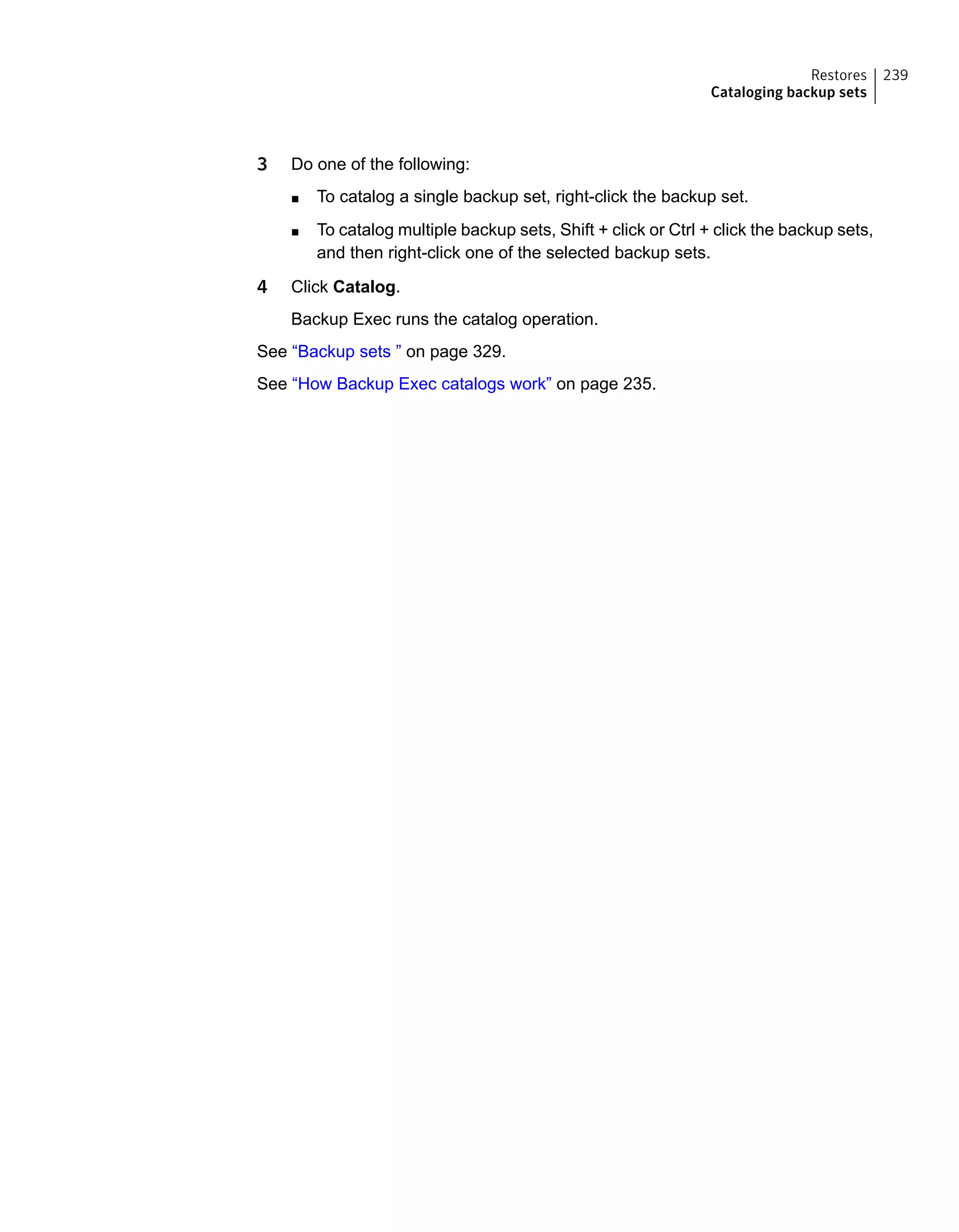 3 Do one of the following:
■ To catalog a single backup set, right-click the backup set.
■ To catalog multiple backup sets, Shift + click or Ctrl + click the backup sets,
and then right-click one of the selected backup sets.
4 Click Catalog.
Backup Exec runs the catalog operation.
See “Backup sets ” on page 329.
See “How Backup Exec catalogs work” on page 235.
239Restores
Cataloging backup sets
 