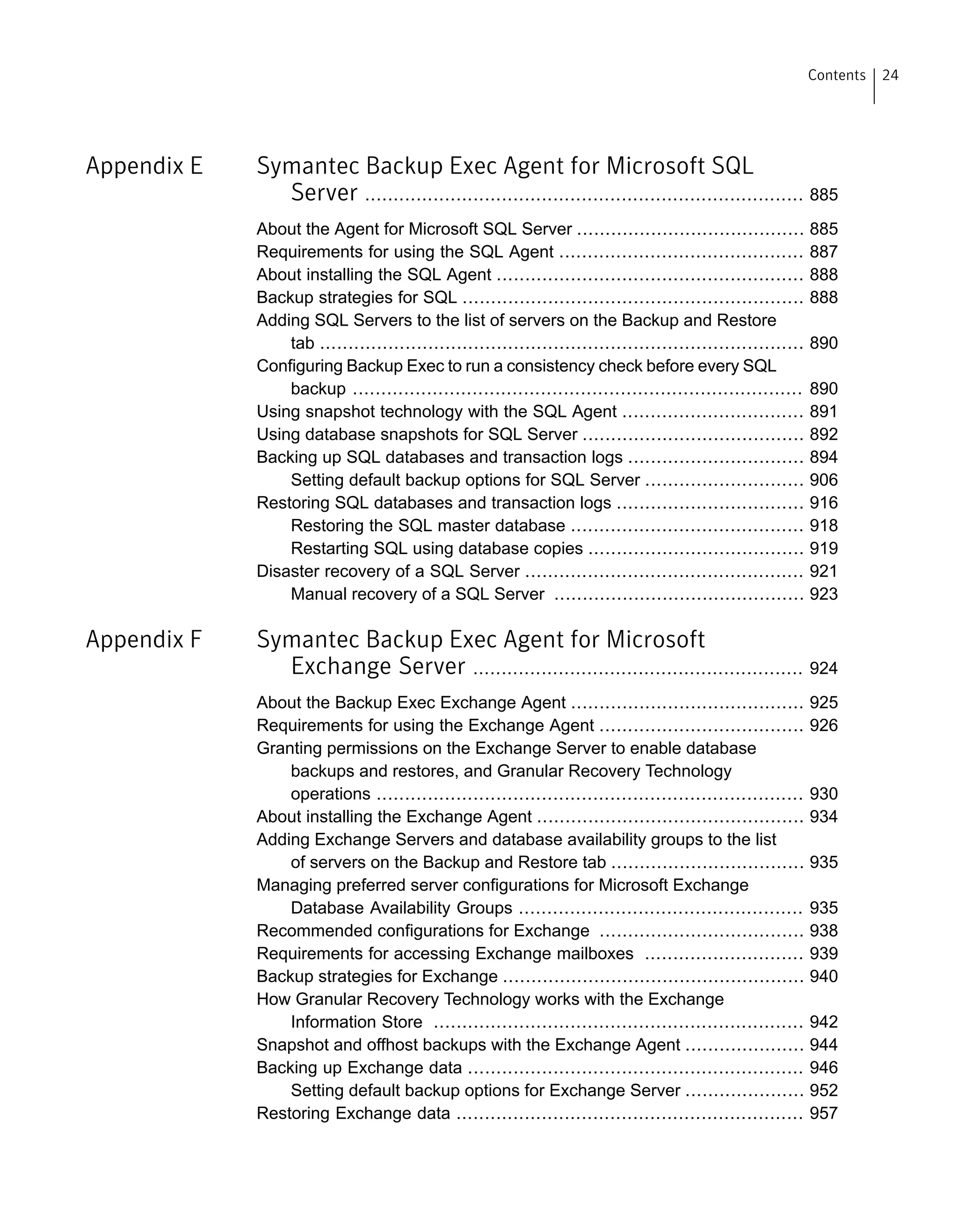 Appendix E Symantec Backup Exec Agent for Microsoft SQL
Server ............................................................................. 885
About the Agent for Microsoft SQL Server ........................................ 885
Requirements for using the SQL Agent ........................................... 887
About installing the SQL Agent ...................................................... 888
Backup strategies for SQL ............................................................ 888
Adding SQL Servers to the list of servers on the Backup and Restore
tab ..................................................................................... 890
Configuring Backup Exec to run a consistency check before every SQL
backup ............................................................................... 890
Using snapshot technology with the SQL Agent ................................ 891
Using database snapshots for SQL Server ....................................... 892
Backing up SQL databases and transaction logs ............................... 894
Setting default backup options for SQL Server ............................ 906
Restoring SQL databases and transaction logs ................................. 916
Restoring the SQL master database ......................................... 918
Restarting SQL using database copies ...................................... 919
Disaster recovery of a SQL Server ................................................. 921
Manual recovery of a SQL Server ............................................ 923
Appendix F Symantec Backup Exec Agent for Microsoft
Exchange Server .......................................................... 924
About the Backup Exec Exchange Agent ......................................... 925
Requirements for using the Exchange Agent .................................... 926
Granting permissions on the Exchange Server to enable database
backups and restores, and Granular Recovery Technology
operations ........................................................................... 930
About installing the Exchange Agent ............................................... 934
Adding Exchange Servers and database availability groups to the list
of servers on the Backup and Restore tab .................................. 935
Managing preferred server configurations for Microsoft Exchange
Database Availability Groups .................................................. 935
Recommended configurations for Exchange .................................... 938
Requirements for accessing Exchange mailboxes ............................ 939
Backup strategies for Exchange ..................................................... 940
How Granular Recovery Technology works with the Exchange
Information Store ................................................................. 942
Snapshot and offhost backups with the Exchange Agent ..................... 944
Backing up Exchange data ........................................................... 946
Setting default backup options for Exchange Server ..................... 952
Restoring Exchange data ............................................................. 957
24Contents
 