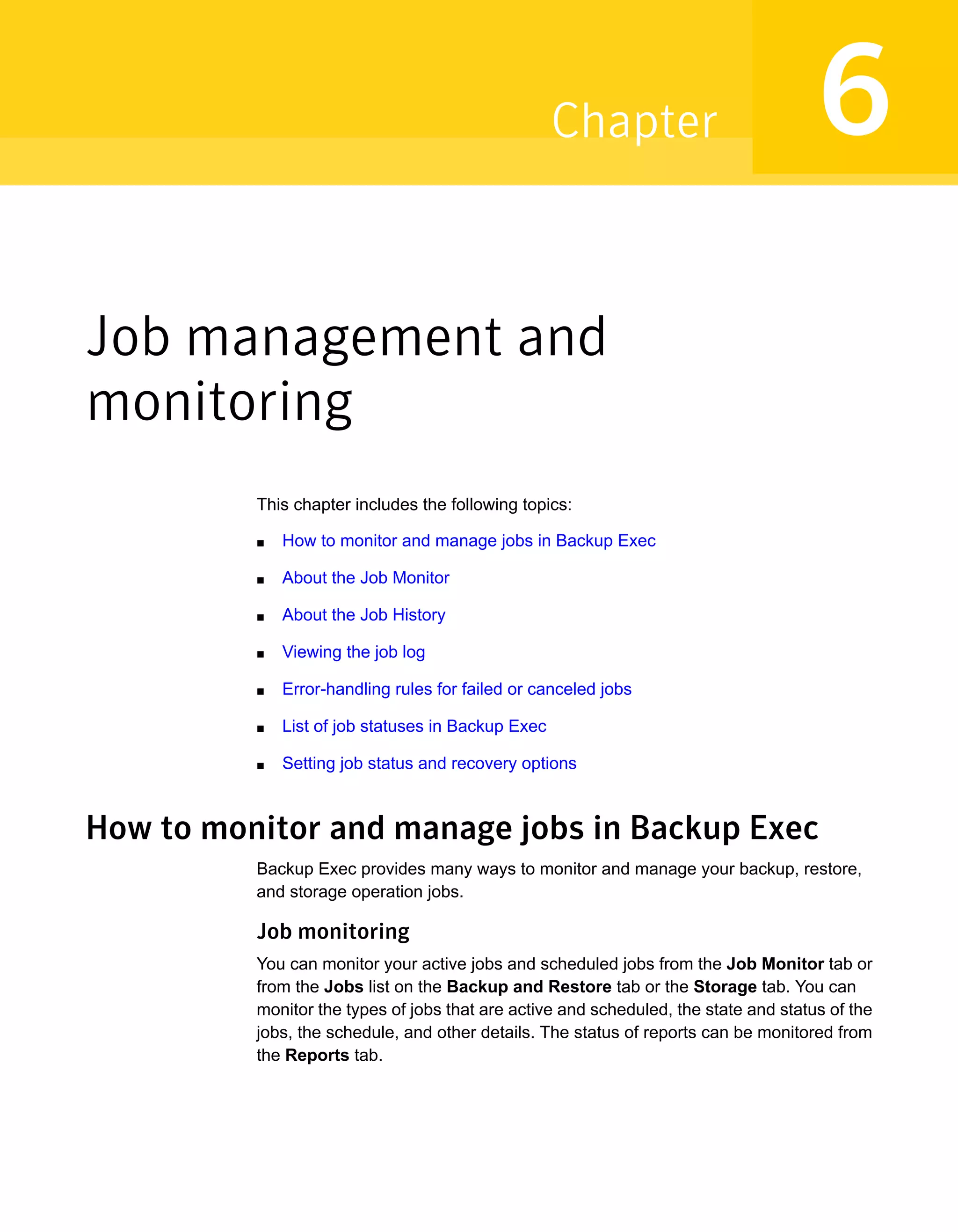 Job management and
monitoring
This chapter includes the following topics:
■ How to monitor and manage jobs in Backup Exec
■ About the Job Monitor
■ About the Job History
■ Viewing the job log
■ Error-handling rules for failed or canceled jobs
■ List of job statuses in Backup Exec
■ Setting job status and recovery options
How to monitor and manage jobs in Backup Exec
Backup Exec provides many ways to monitor and manage your backup, restore,
and storage operation jobs.
Job monitoring
You can monitor your active jobs and scheduled jobs from the Job Monitor tab or
from the Jobs list on the Backup and Restore tab or the Storage tab. You can
monitor the types of jobs that are active and scheduled, the state and status of the
jobs, the schedule, and other details. The status of reports can be monitored from
the Reports tab.
6Chapter
 