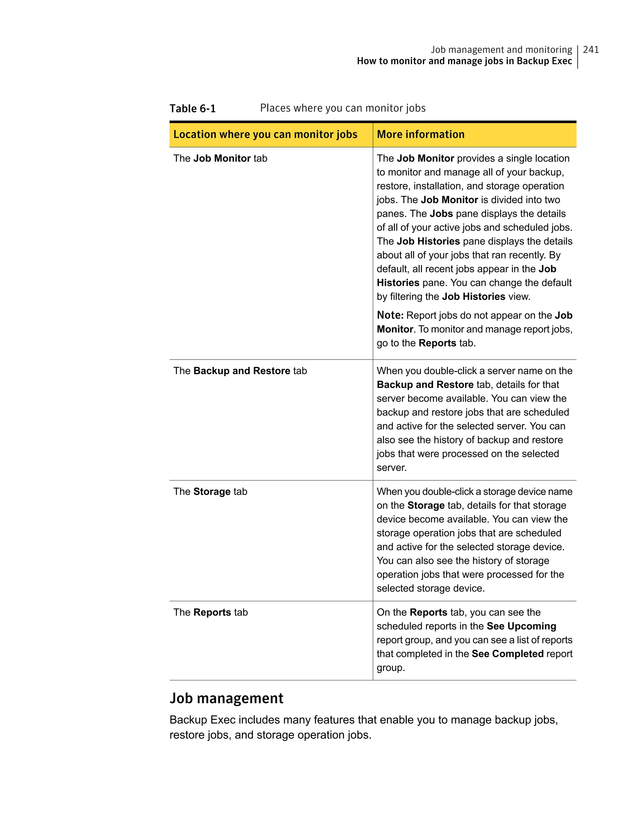 Table 6-1 Places where you can monitor jobs
More informationLocation where you can monitor jobs
The Job Monitor provides a single location
to monitor and manage all of your backup,
restore, installation, and storage operation
jobs. The Job Monitor is divided into two
panes. The Jobs pane displays the details
of all of your active jobs and scheduled jobs.
The Job Histories pane displays the details
about all of your jobs that ran recently. By
default, all recent jobs appear in the Job
Histories pane. You can change the default
by filtering the Job Histories view.
Note: Report jobs do not appear on the Job
Monitor. To monitor and manage report jobs,
go to the Reports tab.
The Job Monitor tab
When you double-click a server name on the
Backup and Restore tab, details for that
server become available. You can view the
backup and restore jobs that are scheduled
and active for the selected server. You can
also see the history of backup and restore
jobs that were processed on the selected
server.
The Backup and Restore tab
When you double-click a storage device name
on the Storage tab, details for that storage
device become available. You can view the
storage operation jobs that are scheduled
and active for the selected storage device.
You can also see the history of storage
operation jobs that were processed for the
selected storage device.
The Storage tab
On the Reports tab, you can see the
scheduled reports in the See Upcoming
report group, and you can see a list of reports
that completed in the See Completed report
group.
The Reports tab
Job management
Backup Exec includes many features that enable you to manage backup jobs,
restore jobs, and storage operation jobs.
241Job management and monitoring
How to monitor and manage jobs in Backup Exec
 
