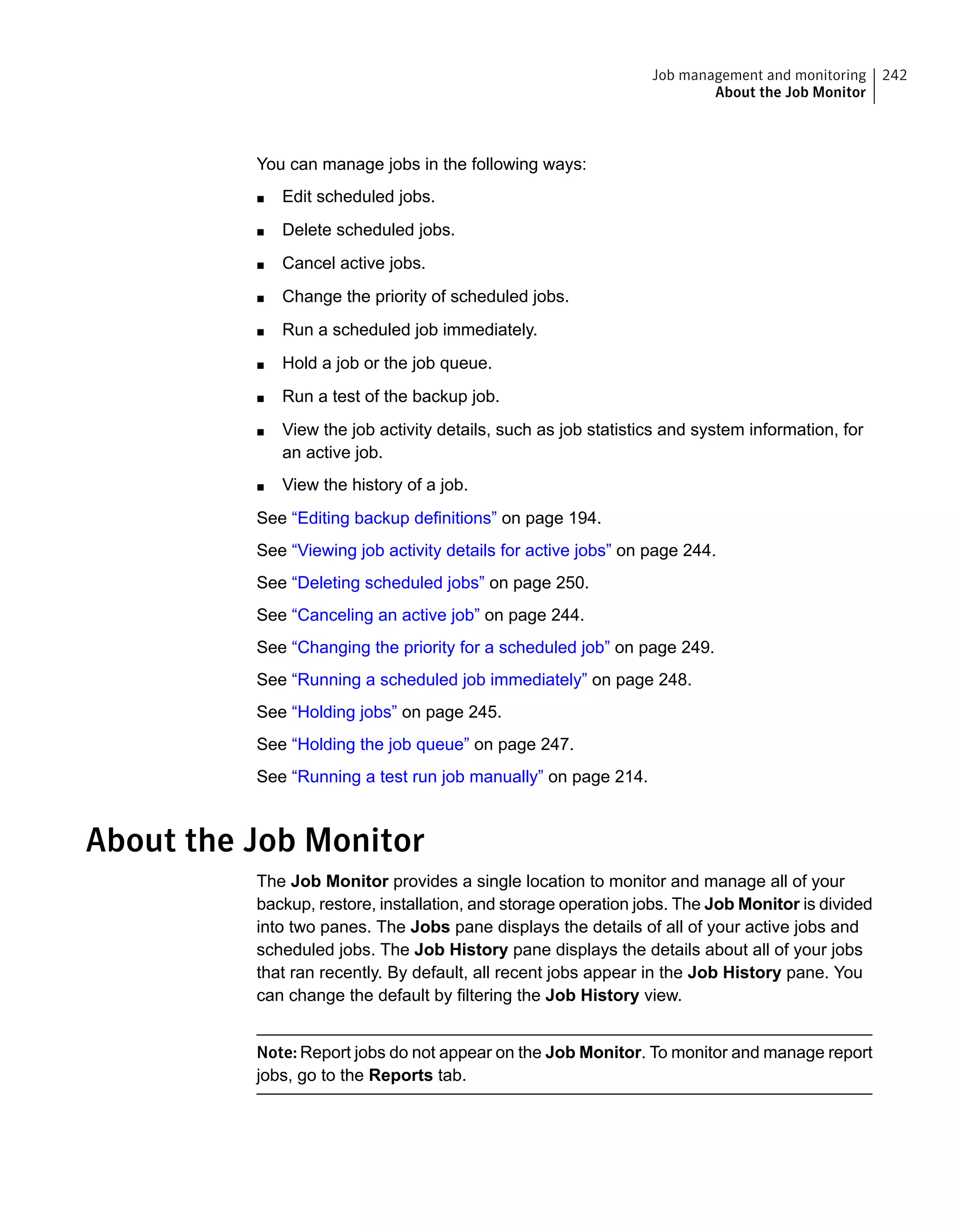 You can manage jobs in the following ways:
■ Edit scheduled jobs.
■ Delete scheduled jobs.
■ Cancel active jobs.
■ Change the priority of scheduled jobs.
■ Run a scheduled job immediately.
■ Hold a job or the job queue.
■ Run a test of the backup job.
■ View the job activity details, such as job statistics and system information, for
an active job.
■ View the history of a job.
See “Editing backup definitions” on page 194.
See “Viewing job activity details for active jobs” on page 244.
See “Deleting scheduled jobs” on page 250.
See “Canceling an active job” on page 244.
See “Changing the priority for a scheduled job” on page 249.
See “Running a scheduled job immediately” on page 248.
See “Holding jobs” on page 245.
See “Holding the job queue” on page 247.
See “Running a test run job manually” on page 214.
About the Job Monitor
The Job Monitor provides a single location to monitor and manage all of your
backup, restore, installation, and storage operation jobs. The Job Monitor is divided
into two panes. The Jobs pane displays the details of all of your active jobs and
scheduled jobs. The Job History pane displays the details about all of your jobs
that ran recently. By default, all recent jobs appear in the Job History pane. You
can change the default by filtering the Job History view.
Note: Report jobs do not appear on the Job Monitor. To monitor and manage report
jobs, go to the Reports tab.
242Job management and monitoring
About the Job Monitor
 