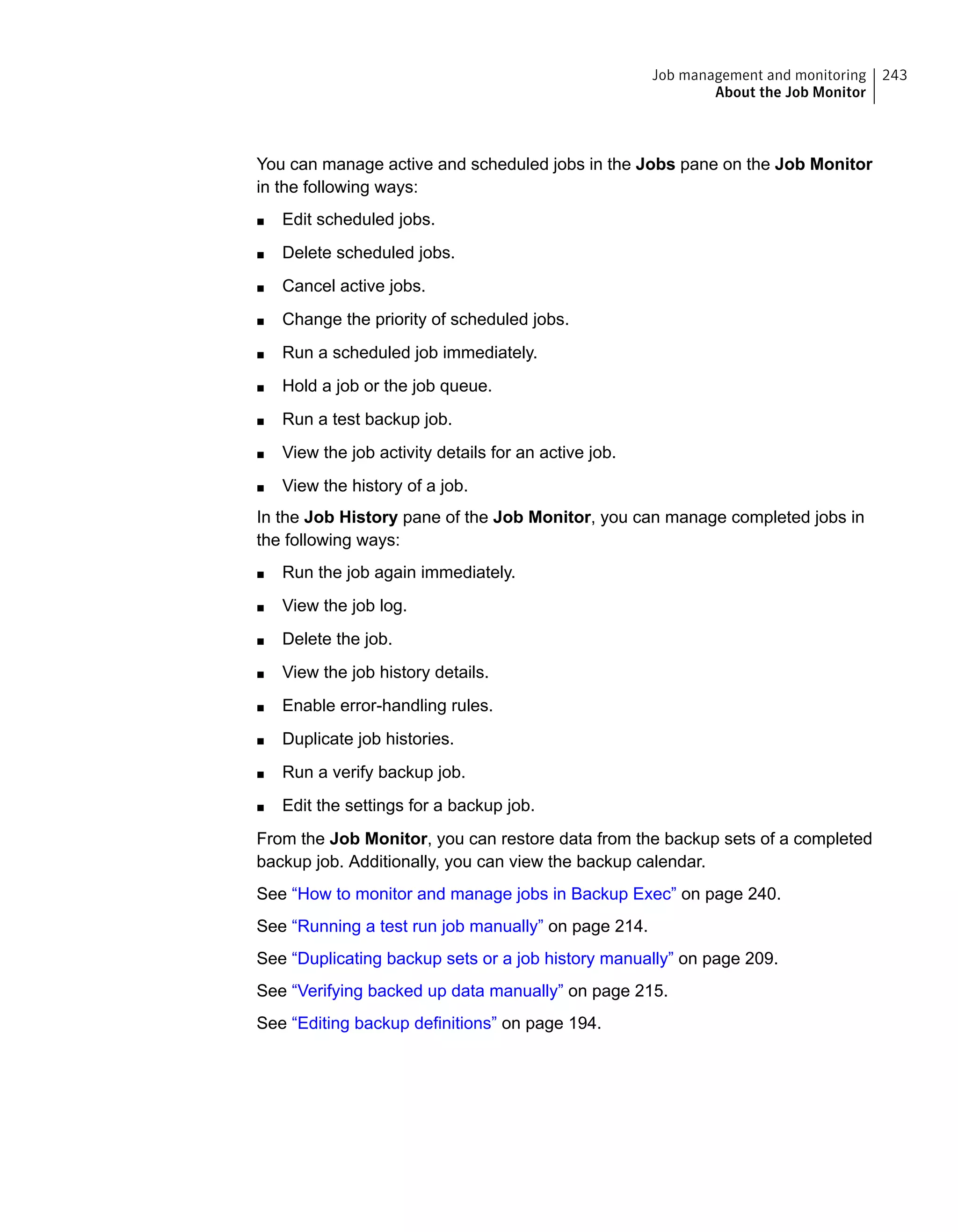 You can manage active and scheduled jobs in the Jobs pane on the Job Monitor
in the following ways:
■ Edit scheduled jobs.
■ Delete scheduled jobs.
■ Cancel active jobs.
■ Change the priority of scheduled jobs.
■ Run a scheduled job immediately.
■ Hold a job or the job queue.
■ Run a test backup job.
■ View the job activity details for an active job.
■ View the history of a job.
In the Job History pane of the Job Monitor, you can manage completed jobs in
the following ways:
■ Run the job again immediately.
■ View the job log.
■ Delete the job.
■ View the job history details.
■ Enable error-handling rules.
■ Duplicate job histories.
■ Run a verify backup job.
■ Edit the settings for a backup job.
From the Job Monitor, you can restore data from the backup sets of a completed
backup job. Additionally, you can view the backup calendar.
See “How to monitor and manage jobs in Backup Exec” on page 240.
See “Running a test run job manually” on page 214.
See “Duplicating backup sets or a job history manually” on page 209.
See “Verifying backed up data manually” on page 215.
See “Editing backup definitions” on page 194.
243Job management and monitoring
About the Job Monitor
 