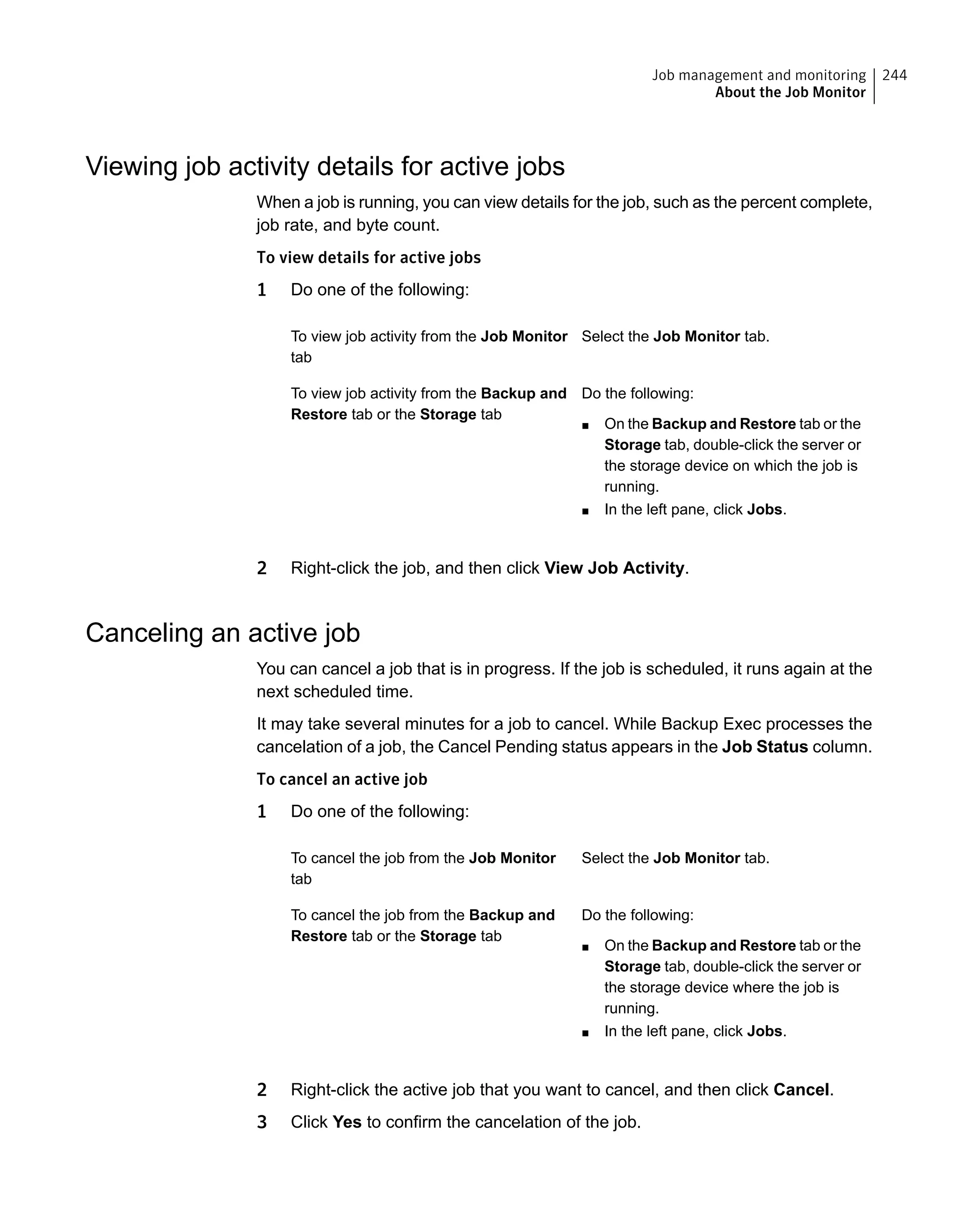 Viewing job activity details for active jobs
When a job is running, you can view details for the job, such as the percent complete,
job rate, and byte count.
To view details for active jobs
1 Do one of the following:
Select the Job Monitor tab.To view job activity from the Job Monitor
tab
Do the following:
■ On the Backup and Restore tab or the
Storage tab, double-click the server or
the storage device on which the job is
running.
■ In the left pane, click Jobs.
To view job activity from the Backup and
Restore tab or the Storage tab
2 Right-click the job, and then click View Job Activity.
Canceling an active job
You can cancel a job that is in progress. If the job is scheduled, it runs again at the
next scheduled time.
It may take several minutes for a job to cancel. While Backup Exec processes the
cancelation of a job, the Cancel Pending status appears in the Job Status column.
To cancel an active job
1 Do one of the following:
Select the Job Monitor tab.To cancel the job from the Job Monitor
tab
Do the following:
■ On the Backup and Restore tab or the
Storage tab, double-click the server or
the storage device where the job is
running.
■ In the left pane, click Jobs.
To cancel the job from the Backup and
Restore tab or the Storage tab
2 Right-click the active job that you want to cancel, and then click Cancel.
3 Click Yes to confirm the cancelation of the job.
244Job management and monitoring
About the Job Monitor
 