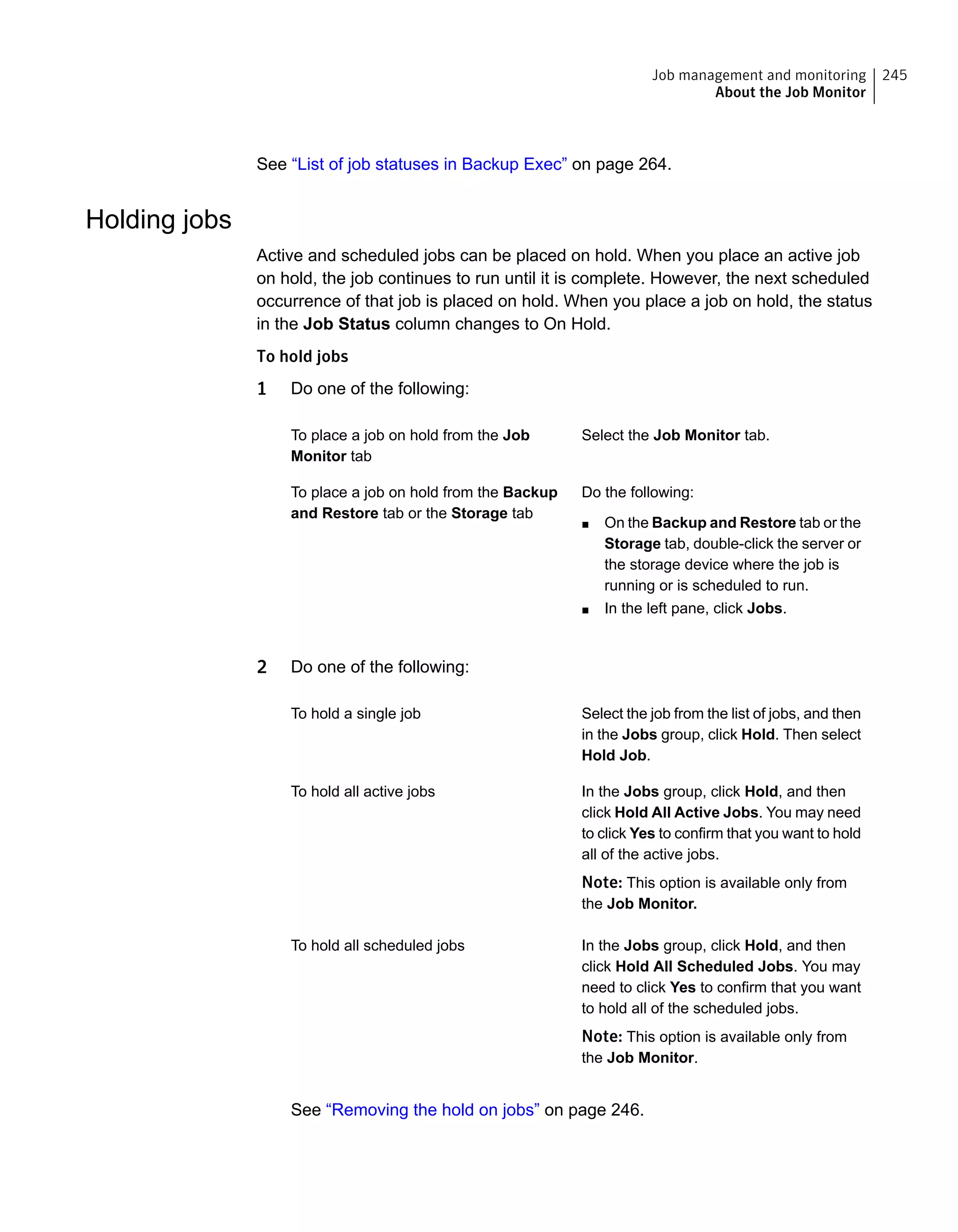 See “List of job statuses in Backup Exec” on page 264.
Holding jobs
Active and scheduled jobs can be placed on hold. When you place an active job
on hold, the job continues to run until it is complete. However, the next scheduled
occurrence of that job is placed on hold. When you place a job on hold, the status
in the Job Status column changes to On Hold.
To hold jobs
1 Do one of the following:
Select the Job Monitor tab.To place a job on hold from the Job
Monitor tab
Do the following:
■ On the Backup and Restore tab or the
Storage tab, double-click the server or
the storage device where the job is
running or is scheduled to run.
■ In the left pane, click Jobs.
To place a job on hold from the Backup
and Restore tab or the Storage tab
2 Do one of the following:
Select the job from the list of jobs, and then
in the Jobs group, click Hold. Then select
Hold Job.
To hold a single job
In the Jobs group, click Hold, and then
click Hold All Active Jobs. You may need
to click Yes to confirm that you want to hold
all of the active jobs.
Note: This option is available only from
the Job Monitor.
To hold all active jobs
In the Jobs group, click Hold, and then
click Hold All Scheduled Jobs. You may
need to click Yes to confirm that you want
to hold all of the scheduled jobs.
Note: This option is available only from
the Job Monitor.
To hold all scheduled jobs
See “Removing the hold on jobs” on page 246.
245Job management and monitoring
About the Job Monitor
 