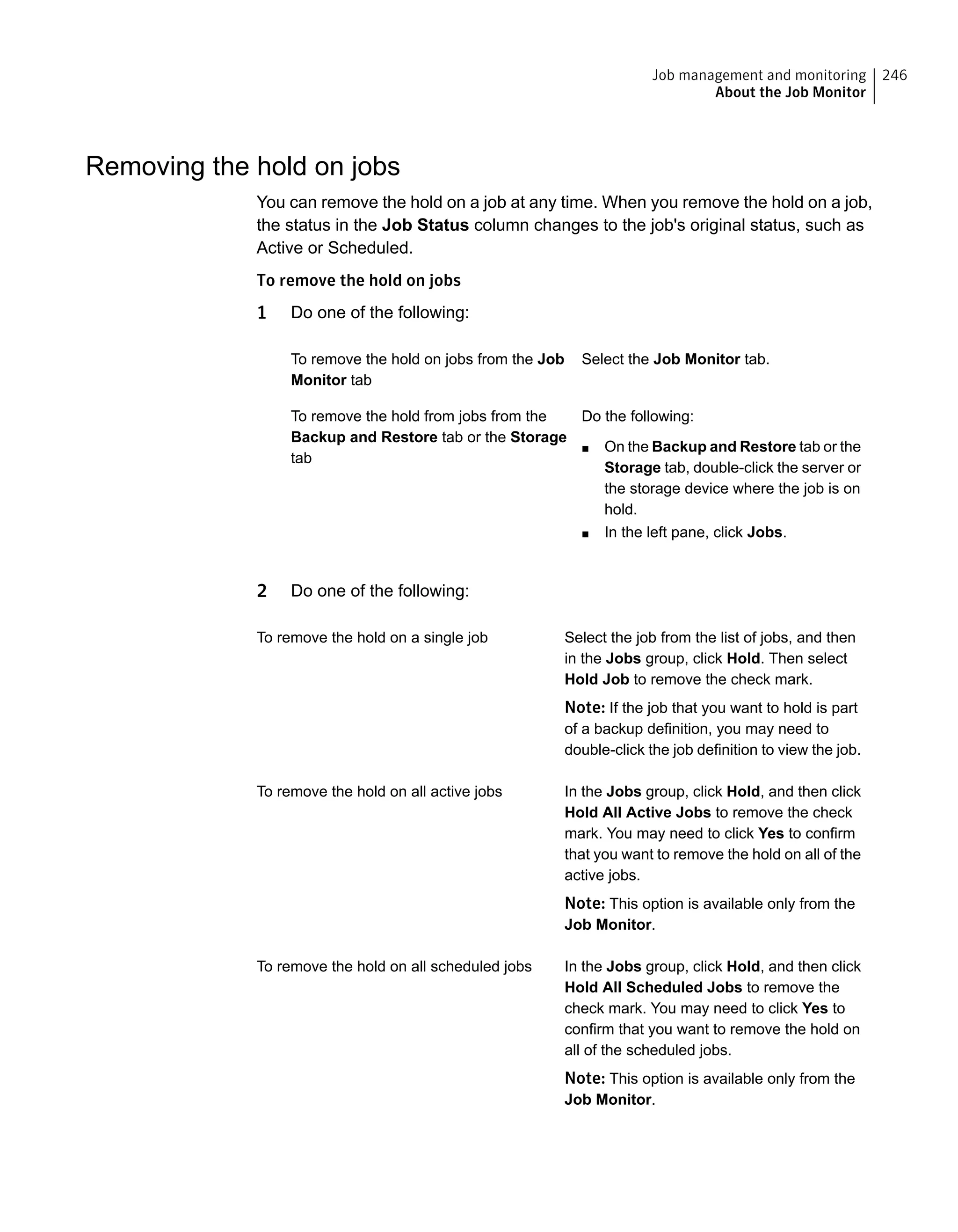 Removing the hold on jobs
You can remove the hold on a job at any time. When you remove the hold on a job,
the status in the Job Status column changes to the job's original status, such as
Active or Scheduled.
To remove the hold on jobs
1 Do one of the following:
Select the Job Monitor tab.To remove the hold on jobs from the Job
Monitor tab
Do the following:
■ On the Backup and Restore tab or the
Storage tab, double-click the server or
the storage device where the job is on
hold.
■ In the left pane, click Jobs.
To remove the hold from jobs from the
Backup and Restore tab or the Storage
tab
2 Do one of the following:
Select the job from the list of jobs, and then
in the Jobs group, click Hold. Then select
Hold Job to remove the check mark.
Note: If the job that you want to hold is part
of a backup definition, you may need to
double-click the job definition to view the job.
To remove the hold on a single job
In the Jobs group, click Hold, and then click
Hold All Active Jobs to remove the check
mark. You may need to click Yes to confirm
that you want to remove the hold on all of the
active jobs.
Note: This option is available only from the
Job Monitor.
To remove the hold on all active jobs
In the Jobs group, click Hold, and then click
Hold All Scheduled Jobs to remove the
check mark. You may need to click Yes to
confirm that you want to remove the hold on
all of the scheduled jobs.
Note: This option is available only from the
Job Monitor.
To remove the hold on all scheduled jobs
246Job management and monitoring
About the Job Monitor
 