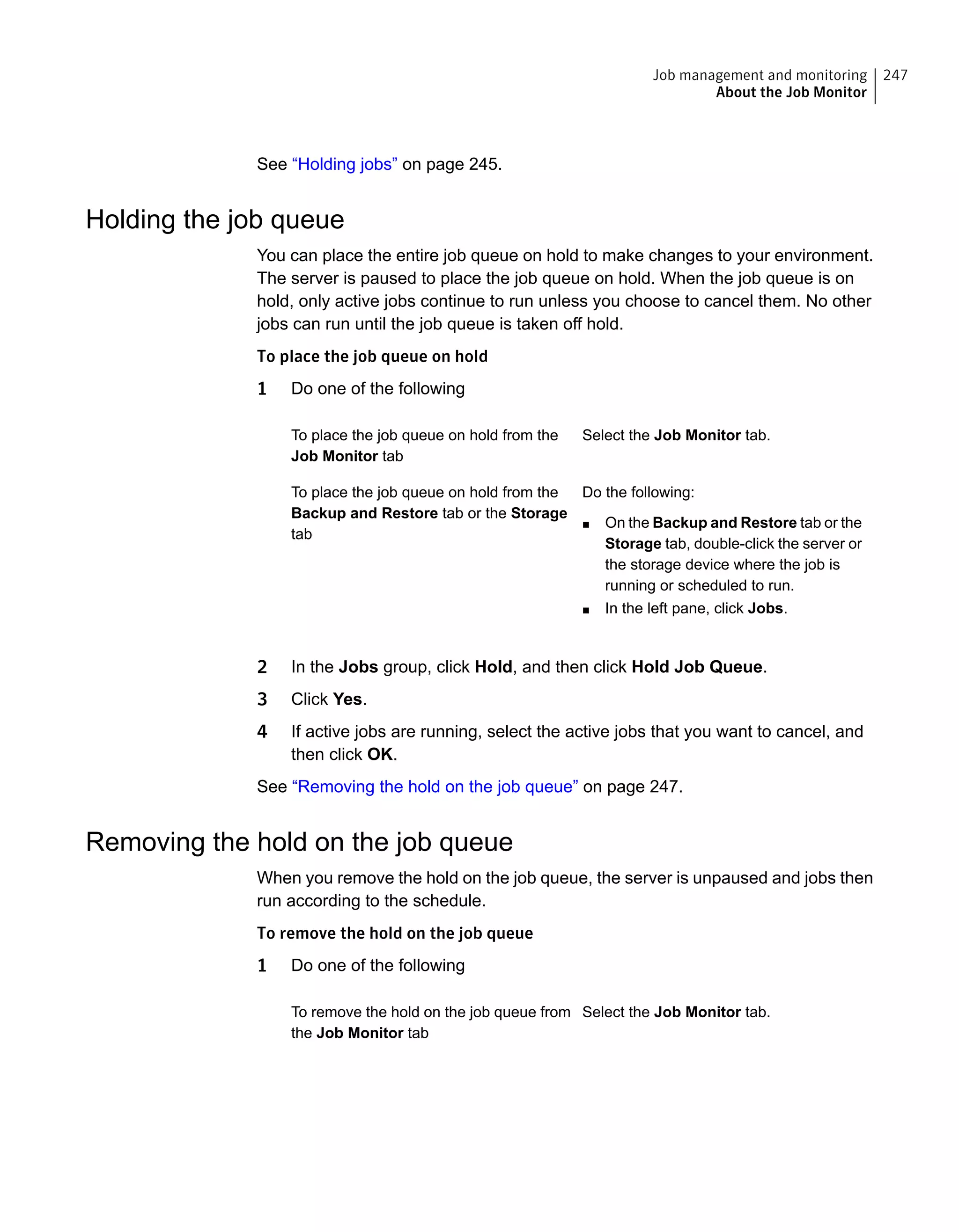 See “Holding jobs” on page 245.
Holding the job queue
You can place the entire job queue on hold to make changes to your environment.
The server is paused to place the job queue on hold. When the job queue is on
hold, only active jobs continue to run unless you choose to cancel them. No other
jobs can run until the job queue is taken off hold.
To place the job queue on hold
1 Do one of the following
Select the Job Monitor tab.To place the job queue on hold from the
Job Monitor tab
Do the following:
■ On the Backup and Restore tab or the
Storage tab, double-click the server or
the storage device where the job is
running or scheduled to run.
■ In the left pane, click Jobs.
To place the job queue on hold from the
Backup and Restore tab or the Storage
tab
2 In the Jobs group, click Hold, and then click Hold Job Queue.
3 Click Yes.
4 If active jobs are running, select the active jobs that you want to cancel, and
then click OK.
See “Removing the hold on the job queue” on page 247.
Removing the hold on the job queue
When you remove the hold on the job queue, the server is unpaused and jobs then
run according to the schedule.
To remove the hold on the job queue
1 Do one of the following
Select the Job Monitor tab.To remove the hold on the job queue from
the Job Monitor tab
247Job management and monitoring
About the Job Monitor
 
