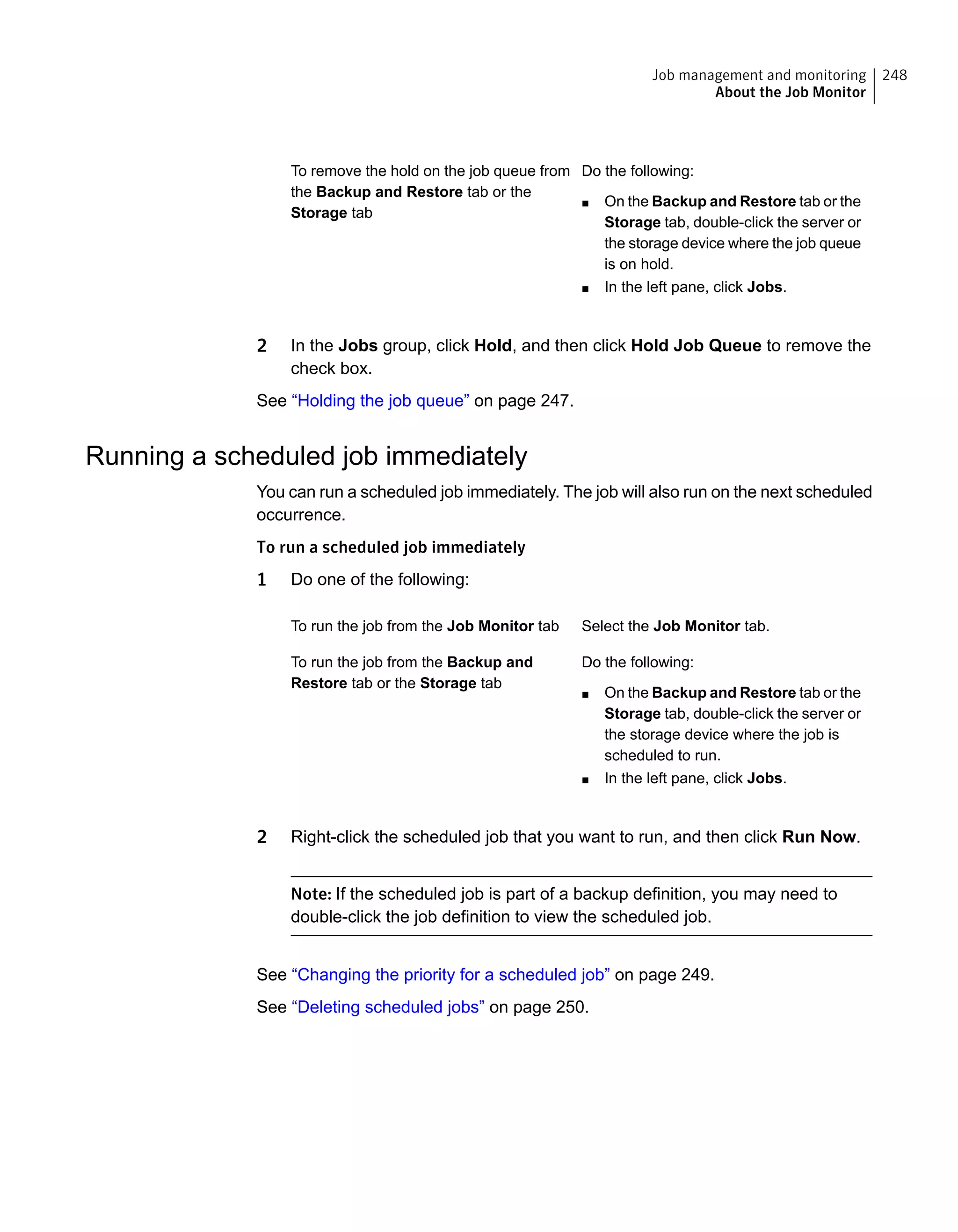 Do the following:
■ On the Backup and Restore tab or the
Storage tab, double-click the server or
the storage device where the job queue
is on hold.
■ In the left pane, click Jobs.
To remove the hold on the job queue from
the Backup and Restore tab or the
Storage tab
2 In the Jobs group, click Hold, and then click Hold Job Queue to remove the
check box.
See “Holding the job queue” on page 247.
Running a scheduled job immediately
You can run a scheduled job immediately. The job will also run on the next scheduled
occurrence.
To run a scheduled job immediately
1 Do one of the following:
Select the Job Monitor tab.To run the job from the Job Monitor tab
Do the following:
■ On the Backup and Restore tab or the
Storage tab, double-click the server or
the storage device where the job is
scheduled to run.
■ In the left pane, click Jobs.
To run the job from the Backup and
Restore tab or the Storage tab
2 Right-click the scheduled job that you want to run, and then click Run Now.
Note: If the scheduled job is part of a backup definition, you may need to
double-click the job definition to view the scheduled job.
See “Changing the priority for a scheduled job” on page 249.
See “Deleting scheduled jobs” on page 250.
248Job management and monitoring
About the Job Monitor
 