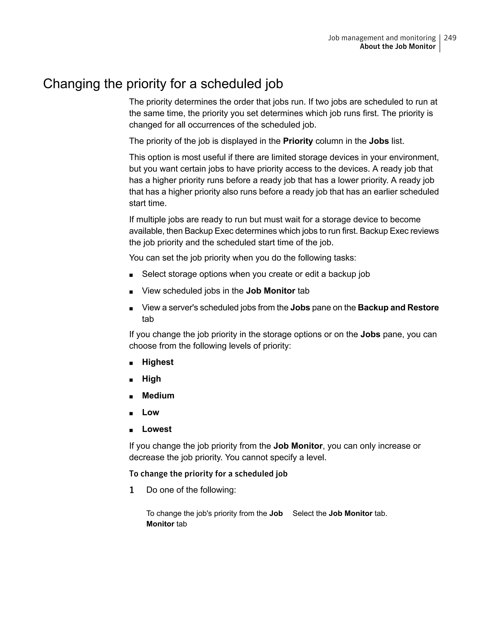 Changing the priority for a scheduled job
The priority determines the order that jobs run. If two jobs are scheduled to run at
the same time, the priority you set determines which job runs first. The priority is
changed for all occurrences of the scheduled job.
The priority of the job is displayed in the Priority column in the Jobs list.
This option is most useful if there are limited storage devices in your environment,
but you want certain jobs to have priority access to the devices. A ready job that
has a higher priority runs before a ready job that has a lower priority. A ready job
that has a higher priority also runs before a ready job that has an earlier scheduled
start time.
If multiple jobs are ready to run but must wait for a storage device to become
available, then Backup Exec determines which jobs to run first. Backup Exec reviews
the job priority and the scheduled start time of the job.
You can set the job priority when you do the following tasks:
■ Select storage options when you create or edit a backup job
■ View scheduled jobs in the Job Monitor tab
■ View a server's scheduled jobs from the Jobs pane on the Backup and Restore
tab
If you change the job priority in the storage options or on the Jobs pane, you can
choose from the following levels of priority:
■ Highest
■ High
■ Medium
■ Low
■ Lowest
If you change the job priority from the Job Monitor, you can only increase or
decrease the job priority. You cannot specify a level.
To change the priority for a scheduled job
1 Do one of the following:
Select the Job Monitor tab.To change the job's priority from the Job
Monitor tab
249Job management and monitoring
About the Job Monitor
 