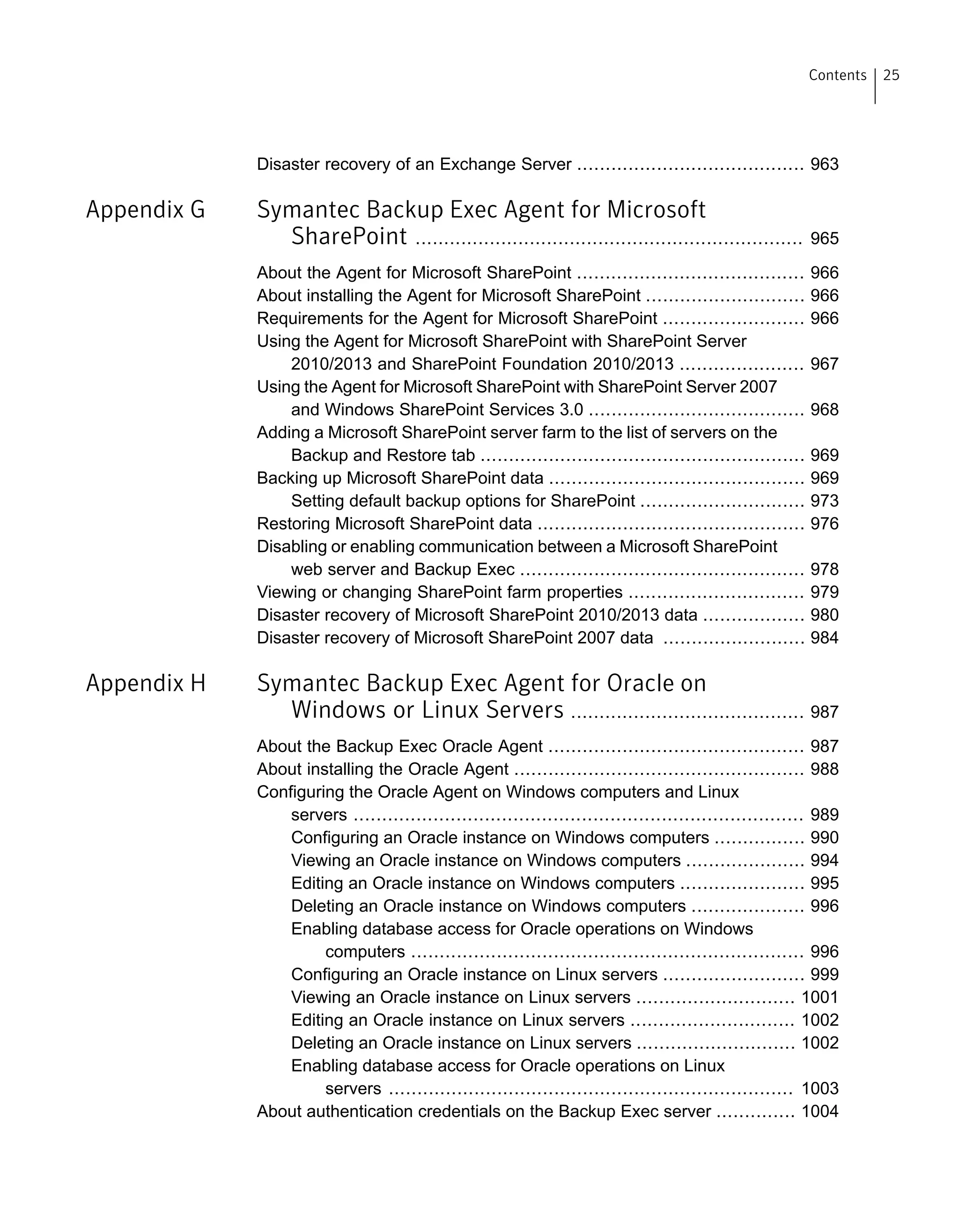 Disaster recovery of an Exchange Server ........................................ 963
Appendix G Symantec Backup Exec Agent for Microsoft
SharePoint .................................................................... 965
About the Agent for Microsoft SharePoint ........................................ 966
About installing the Agent for Microsoft SharePoint ............................ 966
Requirements for the Agent for Microsoft SharePoint ......................... 966
Using the Agent for Microsoft SharePoint with SharePoint Server
2010/2013 and SharePoint Foundation 2010/2013 ...................... 967
Using the Agent for Microsoft SharePoint with SharePoint Server 2007
and Windows SharePoint Services 3.0 ...................................... 968
Adding a Microsoft SharePoint server farm to the list of servers on the
Backup and Restore tab ......................................................... 969
Backing up Microsoft SharePoint data ............................................. 969
Setting default backup options for SharePoint ............................. 973
Restoring Microsoft SharePoint data ............................................... 976
Disabling or enabling communication between a Microsoft SharePoint
web server and Backup Exec .................................................. 978
Viewing or changing SharePoint farm properties ............................... 979
Disaster recovery of Microsoft SharePoint 2010/2013 data .................. 980
Disaster recovery of Microsoft SharePoint 2007 data ......................... 984
Appendix H Symantec Backup Exec Agent for Oracle on
Windows or Linux Servers ......................................... 987
About the Backup Exec Oracle Agent ............................................. 987
About installing the Oracle Agent ................................................... 988
Configuring the Oracle Agent on Windows computers and Linux
servers ............................................................................... 989
Configuring an Oracle instance on Windows computers ................ 990
Viewing an Oracle instance on Windows computers ..................... 994
Editing an Oracle instance on Windows computers ...................... 995
Deleting an Oracle instance on Windows computers .................... 996
Enabling database access for Oracle operations on Windows
computers ..................................................................... 996
Configuring an Oracle instance on Linux servers ......................... 999
Viewing an Oracle instance on Linux servers ............................ 1001
Editing an Oracle instance on Linux servers ............................. 1002
Deleting an Oracle instance on Linux servers ............................ 1002
Enabling database access for Oracle operations on Linux
servers ....................................................................... 1003
About authentication credentials on the Backup Exec server .............. 1004
25Contents
 
