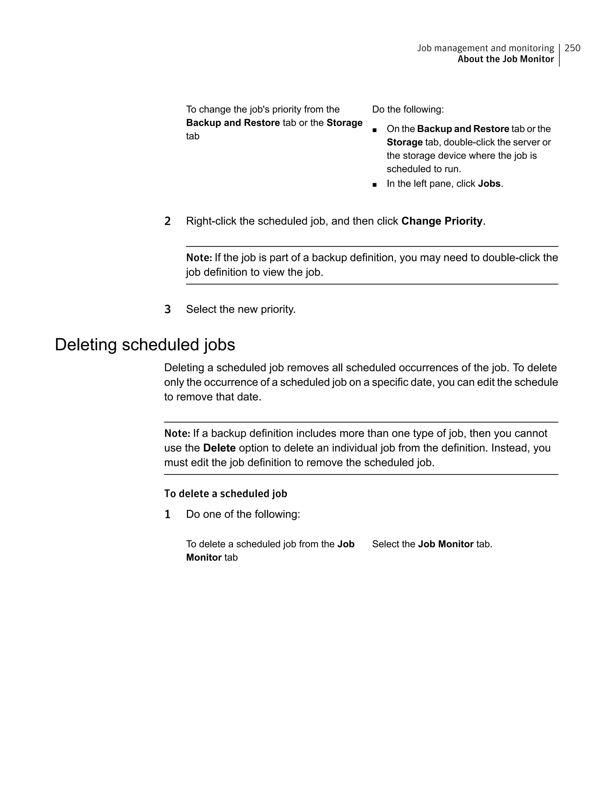 Do the following:
■ On the Backup and Restore tab or the
Storage tab, double-click the server or
the storage device where the job is
scheduled to run.
■ In the left pane, click Jobs.
To change the job's priority from the
Backup and Restore tab or the Storage
tab
2 Right-click the scheduled job, and then click Change Priority.
Note: If the job is part of a backup definition, you may need to double-click the
job definition to view the job.
3 Select the new priority.
Deleting scheduled jobs
Deleting a scheduled job removes all scheduled occurrences of the job. To delete
only the occurrence of a scheduled job on a specific date, you can edit the schedule
to remove that date.
Note: If a backup definition includes more than one type of job, then you cannot
use the Delete option to delete an individual job from the definition. Instead, you
must edit the job definition to remove the scheduled job.
To delete a scheduled job
1 Do one of the following:
Select the Job Monitor tab.To delete a scheduled job from the Job
Monitor tab
250Job management and monitoring
About the Job Monitor
 