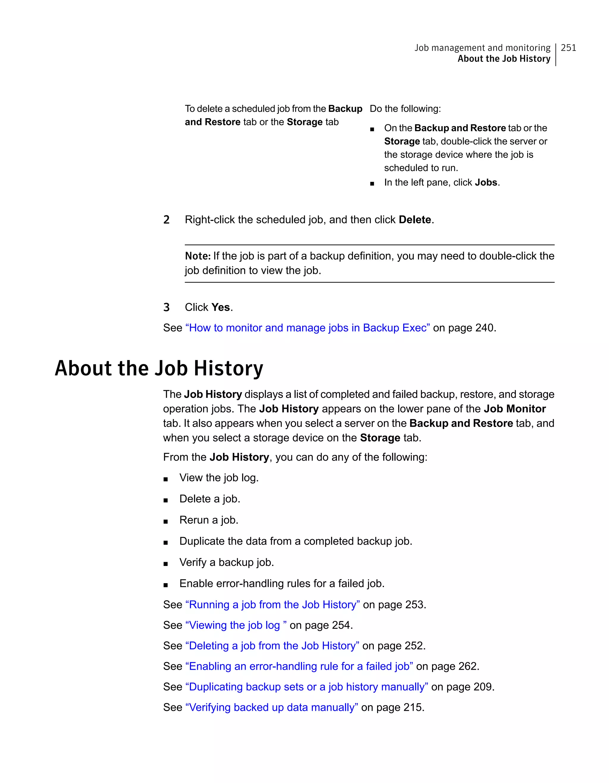 Do the following:
■ On the Backup and Restore tab or the
Storage tab, double-click the server or
the storage device where the job is
scheduled to run.
■ In the left pane, click Jobs.
To delete a scheduled job from the Backup
and Restore tab or the Storage tab
2 Right-click the scheduled job, and then click Delete.
Note: If the job is part of a backup definition, you may need to double-click the
job definition to view the job.
3 Click Yes.
See “How to monitor and manage jobs in Backup Exec” on page 240.
About the Job History
The Job History displays a list of completed and failed backup, restore, and storage
operation jobs. The Job History appears on the lower pane of the Job Monitor
tab. It also appears when you select a server on the Backup and Restore tab, and
when you select a storage device on the Storage tab.
From the Job History, you can do any of the following:
■ View the job log.
■ Delete a job.
■ Rerun a job.
■ Duplicate the data from a completed backup job.
■ Verify a backup job.
■ Enable error-handling rules for a failed job.
See “Running a job from the Job History” on page 253.
See “Viewing the job log ” on page 254.
See “Deleting a job from the Job History” on page 252.
See “Enabling an error-handling rule for a failed job” on page 262.
See “Duplicating backup sets or a job history manually” on page 209.
See “Verifying backed up data manually” on page 215.
251Job management and monitoring
About the Job History
 