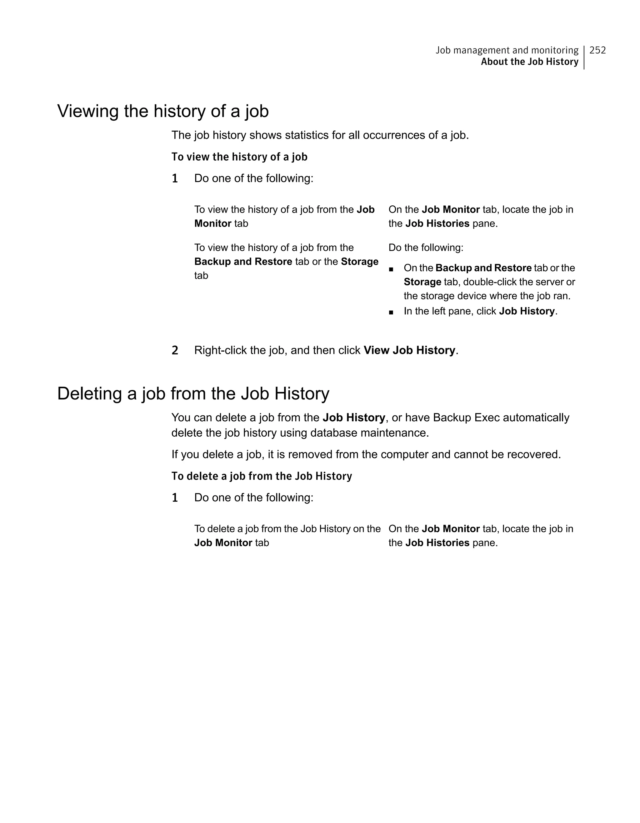 Viewing the history of a job
The job history shows statistics for all occurrences of a job.
To view the history of a job
1 Do one of the following:
On the Job Monitor tab, locate the job in
the Job Histories pane.
To view the history of a job from the Job
Monitor tab
Do the following:
■ On the Backup and Restore tab or the
Storage tab, double-click the server or
the storage device where the job ran.
■ In the left pane, click Job History.
To view the history of a job from the
Backup and Restore tab or the Storage
tab
2 Right-click the job, and then click View Job History.
Deleting a job from the Job History
You can delete a job from the Job History, or have Backup Exec automatically
delete the job history using database maintenance.
If you delete a job, it is removed from the computer and cannot be recovered.
To delete a job from the Job History
1 Do one of the following:
On the Job Monitor tab, locate the job in
the Job Histories pane.
To delete a job from the Job History on the
Job Monitor tab
252Job management and monitoring
About the Job History
 