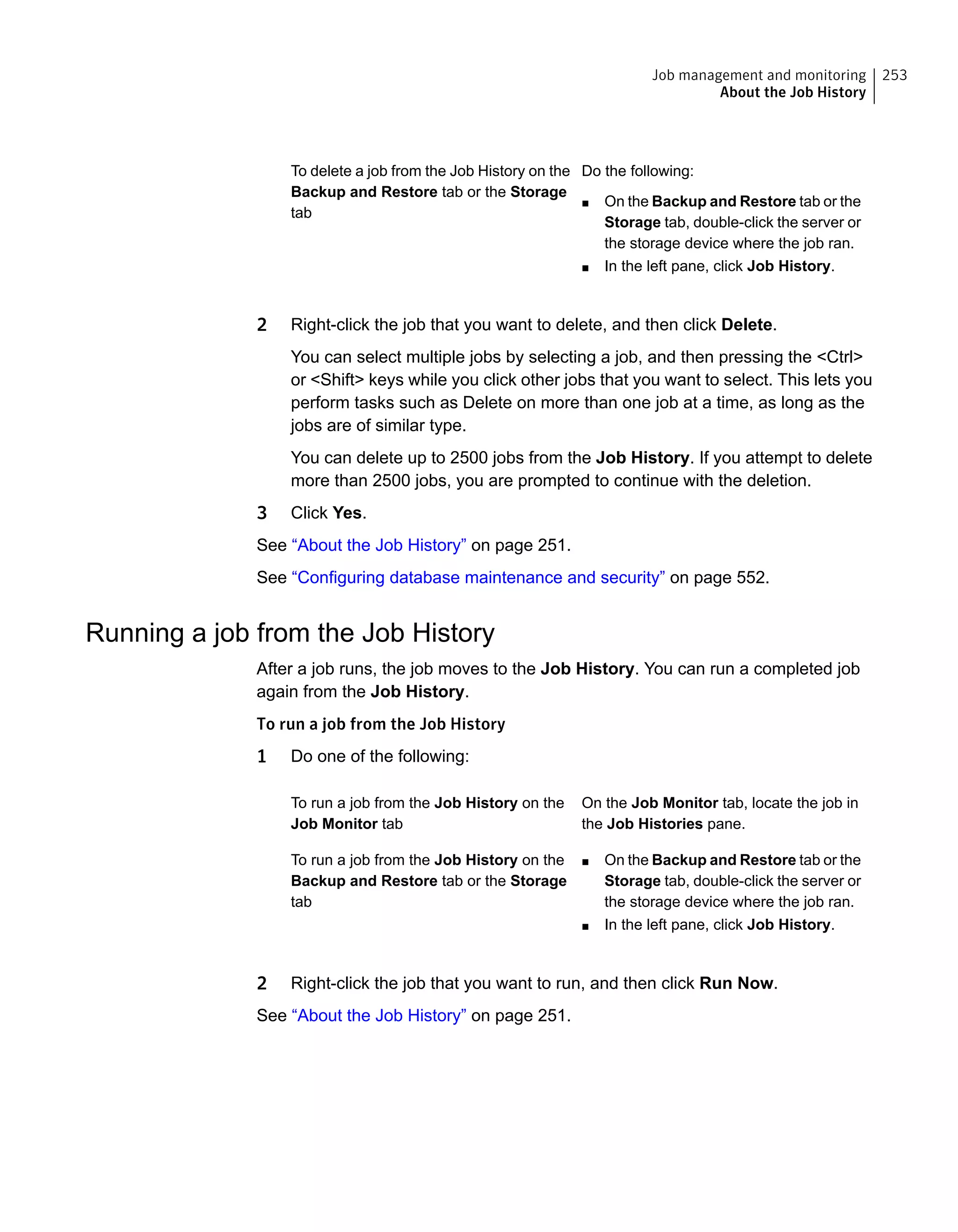Do the following:
■ On the Backup and Restore tab or the
Storage tab, double-click the server or
the storage device where the job ran.
■ In the left pane, click Job History.
To delete a job from the Job History on the
Backup and Restore tab or the Storage
tab
2 Right-click the job that you want to delete, and then click Delete.
You can select multiple jobs by selecting a job, and then pressing the <Ctrl>
or <Shift> keys while you click other jobs that you want to select. This lets you
perform tasks such as Delete on more than one job at a time, as long as the
jobs are of similar type.
You can delete up to 2500 jobs from the Job History. If you attempt to delete
more than 2500 jobs, you are prompted to continue with the deletion.
3 Click Yes.
See “About the Job History” on page 251.
See “Configuring database maintenance and security” on page 552.
Running a job from the Job History
After a job runs, the job moves to the Job History. You can run a completed job
again from the Job History.
To run a job from the Job History
1 Do one of the following:
On the Job Monitor tab, locate the job in
the Job Histories pane.
To run a job from the Job History on the
Job Monitor tab
■ On the Backup and Restore tab or the
Storage tab, double-click the server or
the storage device where the job ran.
■ In the left pane, click Job History.
To run a job from the Job History on the
Backup and Restore tab or the Storage
tab
2 Right-click the job that you want to run, and then click Run Now.
See “About the Job History” on page 251.
253Job management and monitoring
About the Job History
 