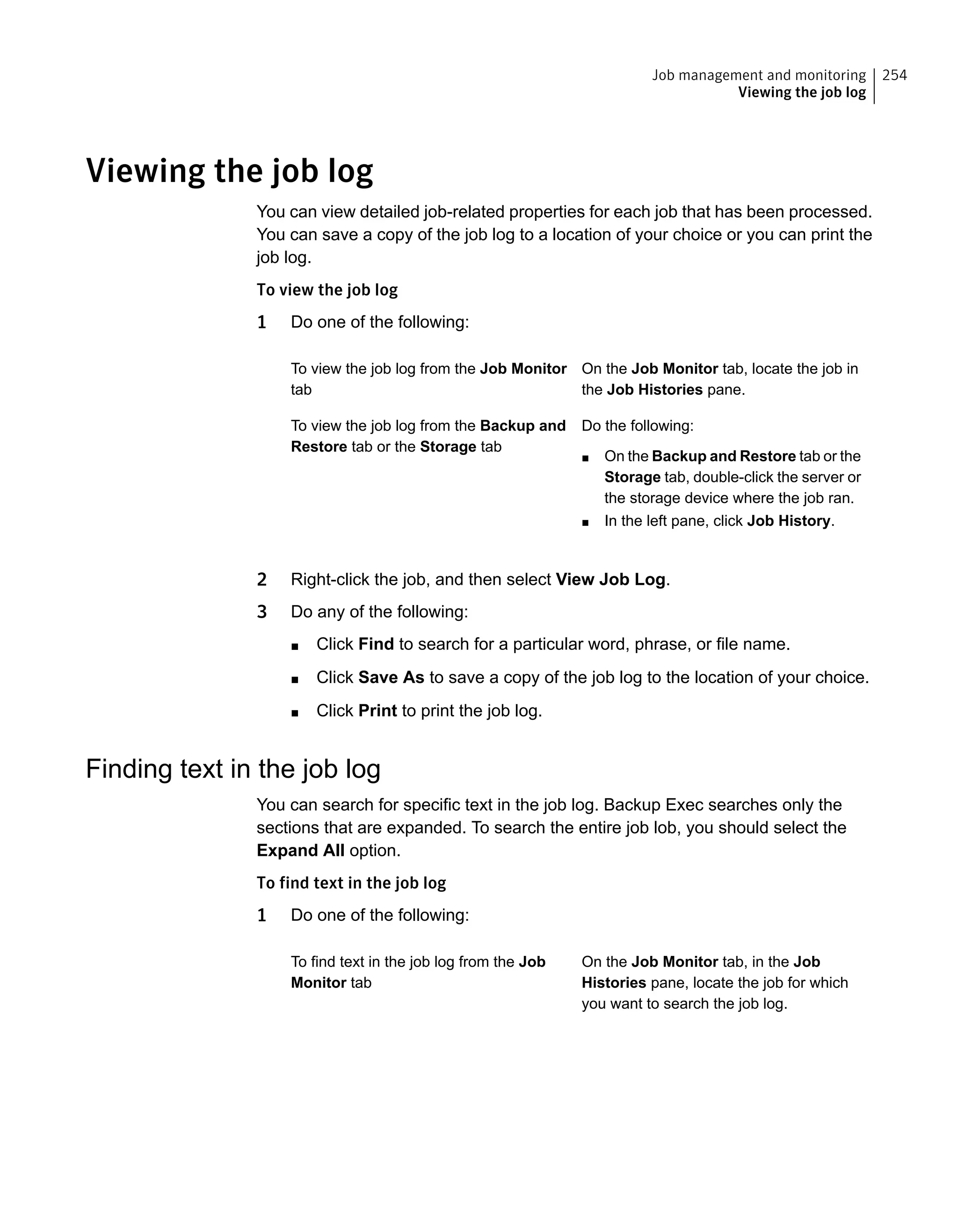 Viewing the job log
You can view detailed job-related properties for each job that has been processed.
You can save a copy of the job log to a location of your choice or you can print the
job log.
To view the job log
1 Do one of the following:
On the Job Monitor tab, locate the job in
the Job Histories pane.
To view the job log from the Job Monitor
tab
Do the following:
■ On the Backup and Restore tab or the
Storage tab, double-click the server or
the storage device where the job ran.
■ In the left pane, click Job History.
To view the job log from the Backup and
Restore tab or the Storage tab
2 Right-click the job, and then select View Job Log.
3 Do any of the following:
■ Click Find to search for a particular word, phrase, or file name.
■ Click Save As to save a copy of the job log to the location of your choice.
■ Click Print to print the job log.
Finding text in the job log
You can search for specific text in the job log. Backup Exec searches only the
sections that are expanded. To search the entire job lob, you should select the
Expand All option.
To find text in the job log
1 Do one of the following:
On the Job Monitor tab, in the Job
Histories pane, locate the job for which
you want to search the job log.
To find text in the job log from the Job
Monitor tab
254Job management and monitoring
Viewing the job log
 