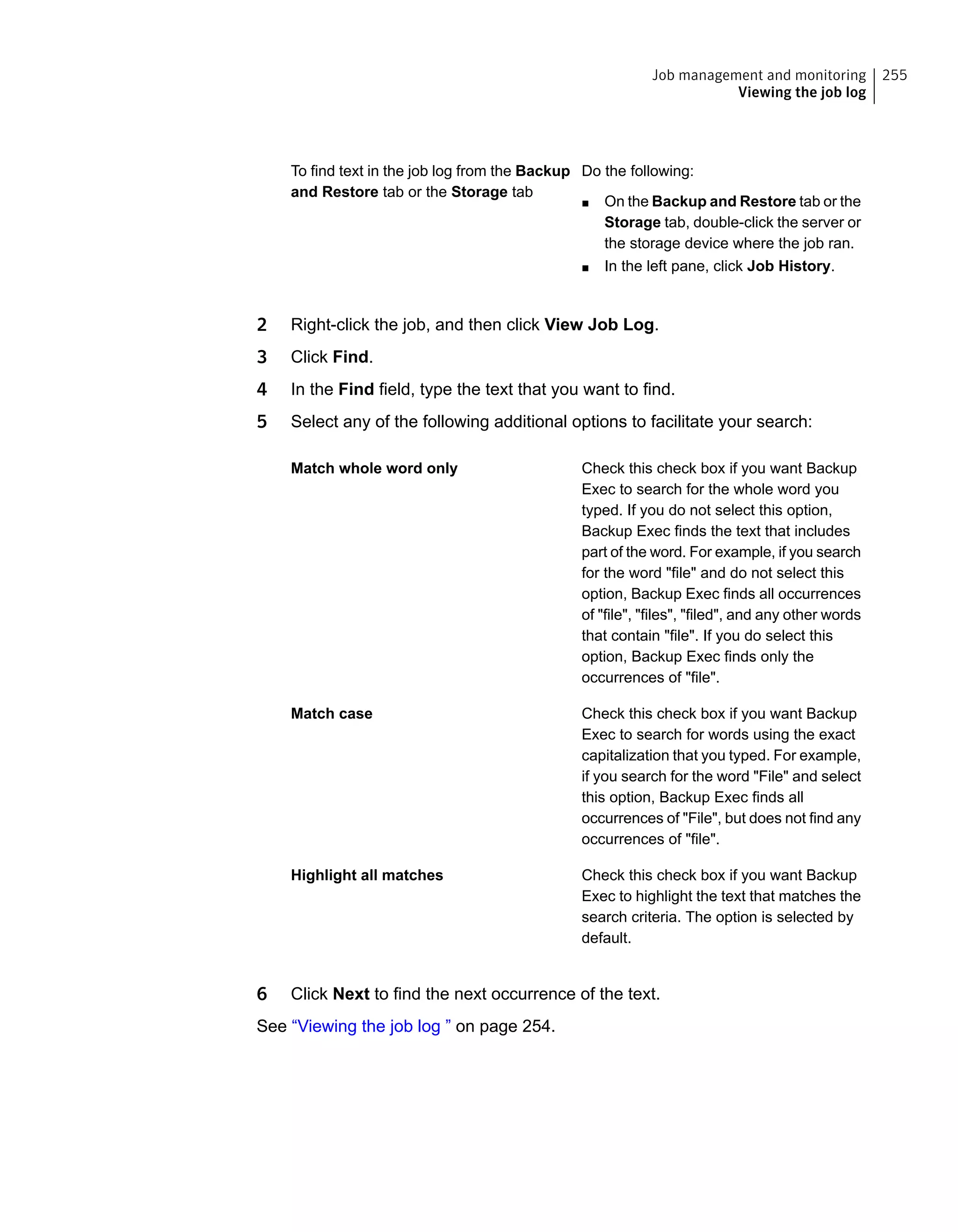 Do the following:
■ On the Backup and Restore tab or the
Storage tab, double-click the server or
the storage device where the job ran.
■ In the left pane, click Job History.
To find text in the job log from the Backup
and Restore tab or the Storage tab
2 Right-click the job, and then click View Job Log.
3 Click Find.
4 In the Find field, type the text that you want to find.
5 Select any of the following additional options to facilitate your search:
Check this check box if you want Backup
Exec to search for the whole word you
typed. If you do not select this option,
Backup Exec finds the text that includes
part of the word. For example, if you search
for the word "file" and do not select this
option, Backup Exec finds all occurrences
of "file", "files", "filed", and any other words
that contain "file". If you do select this
option, Backup Exec finds only the
occurrences of "file".
Match whole word only
Check this check box if you want Backup
Exec to search for words using the exact
capitalization that you typed. For example,
if you search for the word "File" and select
this option, Backup Exec finds all
occurrences of "File", but does not find any
occurrences of "file".
Match case
Check this check box if you want Backup
Exec to highlight the text that matches the
search criteria. The option is selected by
default.
Highlight all matches
6 Click Next to find the next occurrence of the text.
See “Viewing the job log ” on page 254.
255Job management and monitoring
Viewing the job log
 