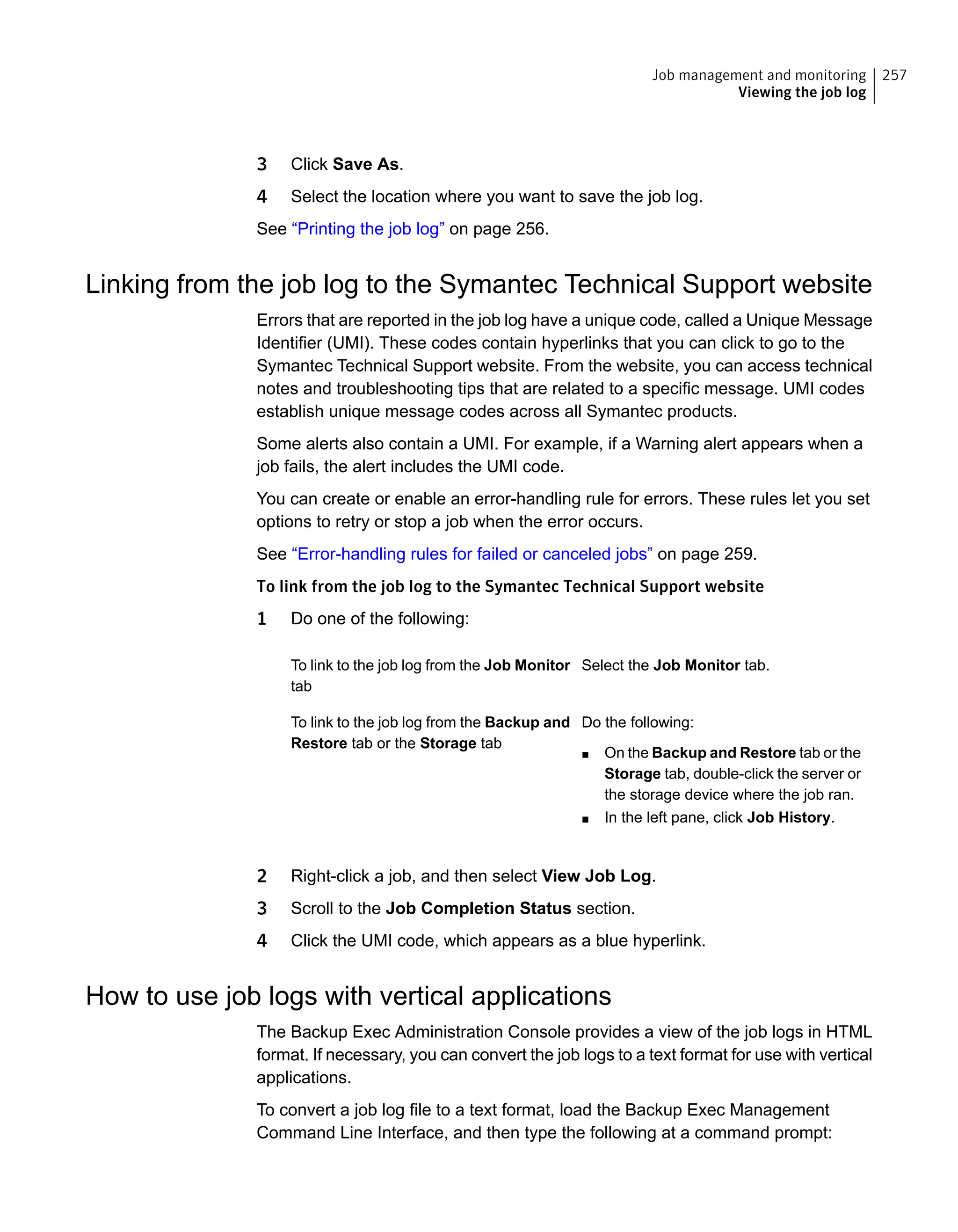 3 Click Save As.
4 Select the location where you want to save the job log.
See “Printing the job log” on page 256.
Linking from the job log to the Symantec Technical Support website
Errors that are reported in the job log have a unique code, called a Unique Message
Identifier (UMI). These codes contain hyperlinks that you can click to go to the
Symantec Technical Support website. From the website, you can access technical
notes and troubleshooting tips that are related to a specific message. UMI codes
establish unique message codes across all Symantec products.
Some alerts also contain a UMI. For example, if a Warning alert appears when a
job fails, the alert includes the UMI code.
You can create or enable an error-handling rule for errors. These rules let you set
options to retry or stop a job when the error occurs.
See “Error-handling rules for failed or canceled jobs” on page 259.
To link from the job log to the Symantec Technical Support website
1 Do one of the following:
Select the Job Monitor tab.To link to the job log from the Job Monitor
tab
Do the following:
■ On the Backup and Restore tab or the
Storage tab, double-click the server or
the storage device where the job ran.
■ In the left pane, click Job History.
To link to the job log from the Backup and
Restore tab or the Storage tab
2 Right-click a job, and then select View Job Log.
3 Scroll to the Job Completion Status section.
4 Click the UMI code, which appears as a blue hyperlink.
How to use job logs with vertical applications
The Backup Exec Administration Console provides a view of the job logs in HTML
format. If necessary, you can convert the job logs to a text format for use with vertical
applications.
To convert a job log file to a text format, load the Backup Exec Management
Command Line Interface, and then type the following at a command prompt:
257Job management and monitoring
Viewing the job log
 