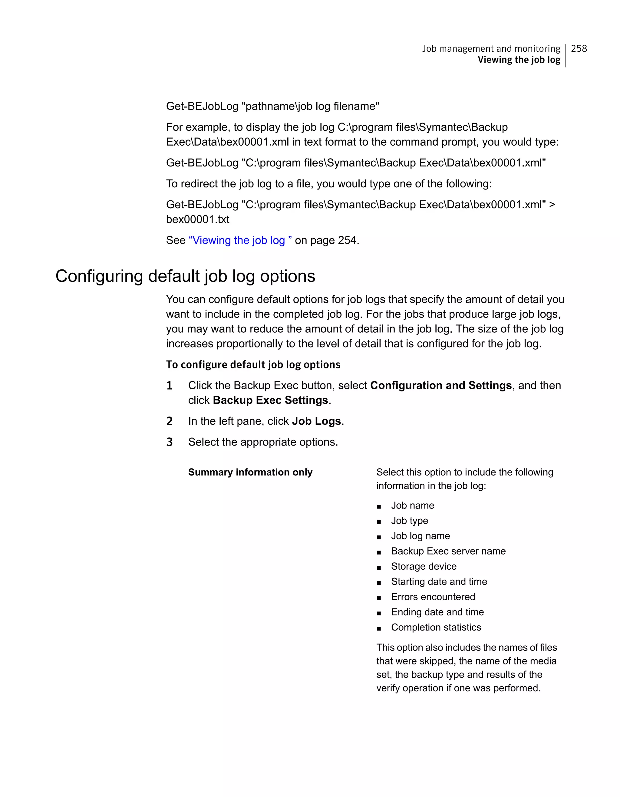 Get-BEJobLog "pathnamejob log filename"
For example, to display the job log C:program filesSymantecBackup
ExecDatabex00001.xml in text format to the command prompt, you would type:
Get-BEJobLog "C:program filesSymantecBackup ExecDatabex00001.xml"
To redirect the job log to a file, you would type one of the following:
Get-BEJobLog "C:program filesSymantecBackup ExecDatabex00001.xml" >
bex00001.txt
See “Viewing the job log ” on page 254.
Configuring default job log options
You can configure default options for job logs that specify the amount of detail you
want to include in the completed job log. For the jobs that produce large job logs,
you may want to reduce the amount of detail in the job log. The size of the job log
increases proportionally to the level of detail that is configured for the job log.
To configure default job log options
1 Click the Backup Exec button, select Configuration and Settings, and then
click Backup Exec Settings.
2 In the left pane, click Job Logs.
3 Select the appropriate options.
Select this option to include the following
information in the job log:
■ Job name
■ Job type
■ Job log name
■ Backup Exec server name
■ Storage device
■ Starting date and time
■ Errors encountered
■ Ending date and time
■ Completion statistics
This option also includes the names of files
that were skipped, the name of the media
set, the backup type and results of the
verify operation if one was performed.
Summary information only
258Job management and monitoring
Viewing the job log
 