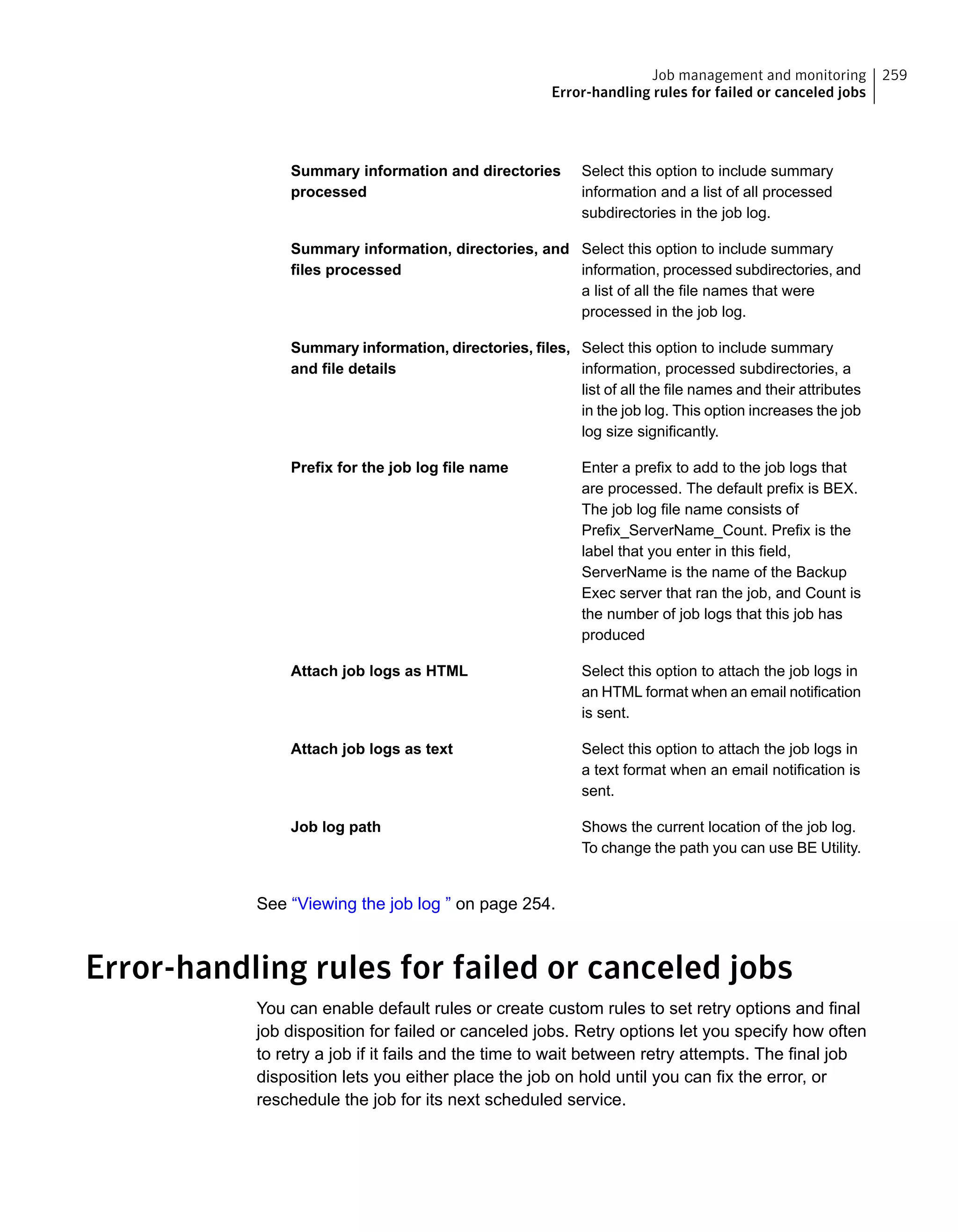 Select this option to include summary
information and a list of all processed
subdirectories in the job log.
Summary information and directories
processed
Select this option to include summary
information, processed subdirectories, and
a list of all the file names that were
processed in the job log.
Summary information, directories, and
files processed
Select this option to include summary
information, processed subdirectories, a
list of all the file names and their attributes
in the job log. This option increases the job
log size significantly.
Summary information, directories, files,
and file details
Enter a prefix to add to the job logs that
are processed. The default prefix is BEX.
The job log file name consists of
Prefix_ServerName_Count. Prefix is the
label that you enter in this field,
ServerName is the name of the Backup
Exec server that ran the job, and Count is
the number of job logs that this job has
produced
Prefix for the job log file name
Select this option to attach the job logs in
an HTML format when an email notification
is sent.
Attach job logs as HTML
Select this option to attach the job logs in
a text format when an email notification is
sent.
Attach job logs as text
Shows the current location of the job log.
To change the path you can use BE Utility.
Job log path
See “Viewing the job log ” on page 254.
Error-handling rules for failed or canceled jobs
You can enable default rules or create custom rules to set retry options and final
job disposition for failed or canceled jobs. Retry options let you specify how often
to retry a job if it fails and the time to wait between retry attempts. The final job
disposition lets you either place the job on hold until you can fix the error, or
reschedule the job for its next scheduled service.
259Job management and monitoring
Error-handling rules for failed or canceled jobs
 