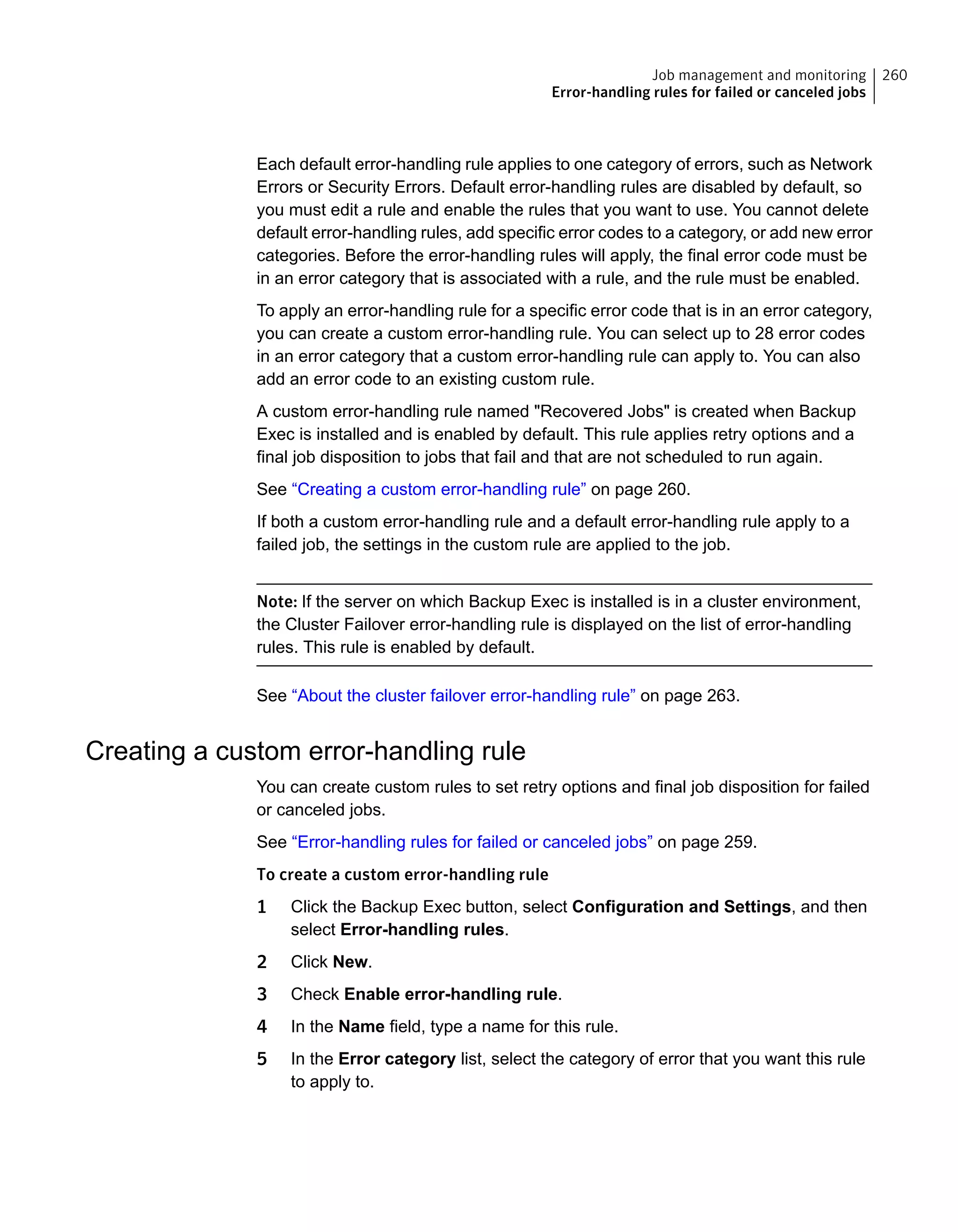 Each default error-handling rule applies to one category of errors, such as Network
Errors or Security Errors. Default error-handling rules are disabled by default, so
you must edit a rule and enable the rules that you want to use. You cannot delete
default error-handling rules, add specific error codes to a category, or add new error
categories. Before the error-handling rules will apply, the final error code must be
in an error category that is associated with a rule, and the rule must be enabled.
To apply an error-handling rule for a specific error code that is in an error category,
you can create a custom error-handling rule. You can select up to 28 error codes
in an error category that a custom error-handling rule can apply to. You can also
add an error code to an existing custom rule.
A custom error-handling rule named "Recovered Jobs" is created when Backup
Exec is installed and is enabled by default. This rule applies retry options and a
final job disposition to jobs that fail and that are not scheduled to run again.
See “Creating a custom error-handling rule” on page 260.
If both a custom error-handling rule and a default error-handling rule apply to a
failed job, the settings in the custom rule are applied to the job.
Note: If the server on which Backup Exec is installed is in a cluster environment,
the Cluster Failover error-handling rule is displayed on the list of error-handling
rules. This rule is enabled by default.
See “About the cluster failover error-handling rule” on page 263.
Creating a custom error-handling rule
You can create custom rules to set retry options and final job disposition for failed
or canceled jobs.
See “Error-handling rules for failed or canceled jobs” on page 259.
To create a custom error-handling rule
1 Click the Backup Exec button, select Configuration and Settings, and then
select Error-handling rules.
2 Click New.
3 Check Enable error-handling rule.
4 In the Name field, type a name for this rule.
5 In the Error category list, select the category of error that you want this rule
to apply to.
260Job management and monitoring
Error-handling rules for failed or canceled jobs
 