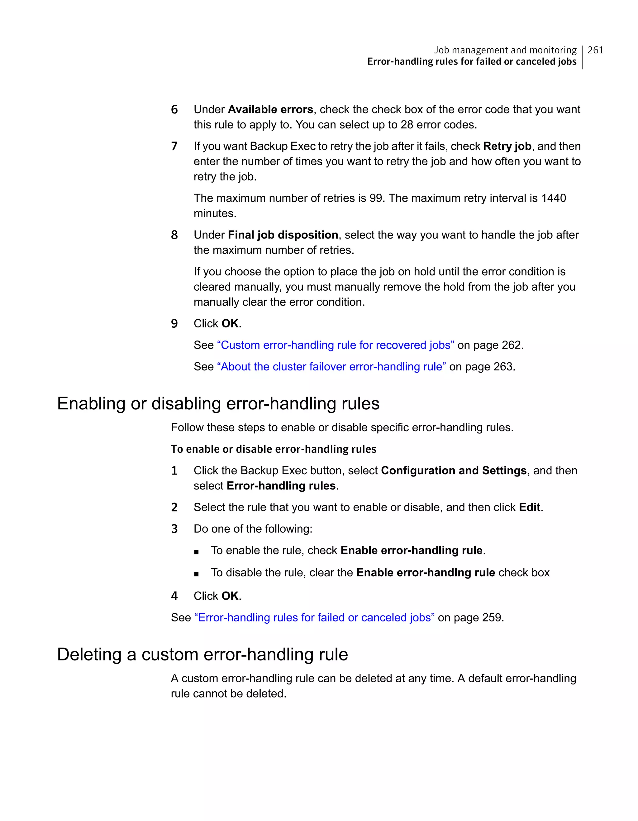 6 Under Available errors, check the check box of the error code that you want
this rule to apply to. You can select up to 28 error codes.
7 If you want Backup Exec to retry the job after it fails, check Retry job, and then
enter the number of times you want to retry the job and how often you want to
retry the job.
The maximum number of retries is 99. The maximum retry interval is 1440
minutes.
8 Under Final job disposition, select the way you want to handle the job after
the maximum number of retries.
If you choose the option to place the job on hold until the error condition is
cleared manually, you must manually remove the hold from the job after you
manually clear the error condition.
9 Click OK.
See “Custom error-handling rule for recovered jobs” on page 262.
See “About the cluster failover error-handling rule” on page 263.
Enabling or disabling error-handling rules
Follow these steps to enable or disable specific error-handling rules.
To enable or disable error-handling rules
1 Click the Backup Exec button, select Configuration and Settings, and then
select Error-handling rules.
2 Select the rule that you want to enable or disable, and then click Edit.
3 Do one of the following:
■ To enable the rule, check Enable error-handling rule.
■ To disable the rule, clear the Enable error-handlng rule check box
4 Click OK.
See “Error-handling rules for failed or canceled jobs” on page 259.
Deleting a custom error-handling rule
A custom error-handling rule can be deleted at any time. A default error-handling
rule cannot be deleted.
261Job management and monitoring
Error-handling rules for failed or canceled jobs
 