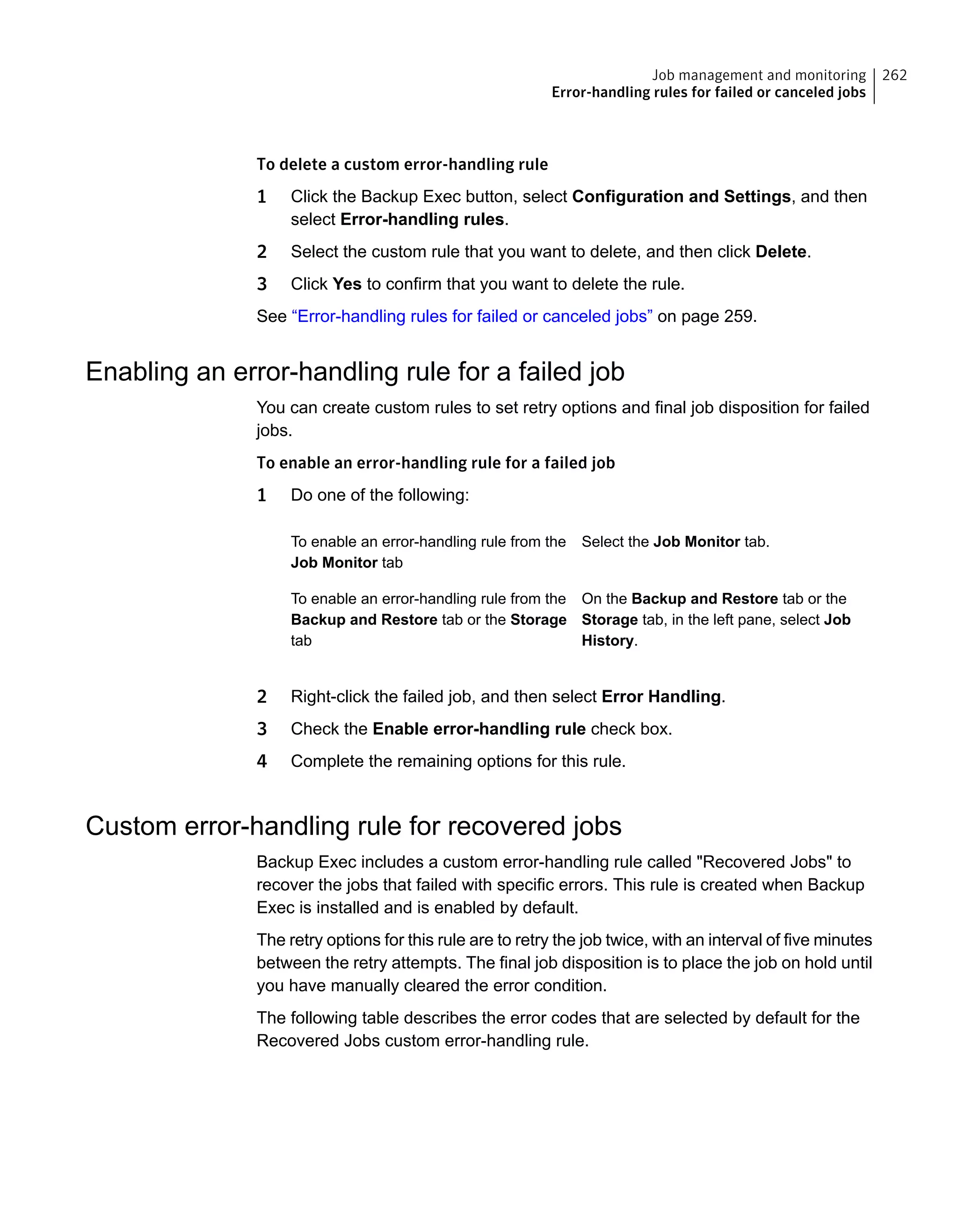 To delete a custom error-handling rule
1 Click the Backup Exec button, select Configuration and Settings, and then
select Error-handling rules.
2 Select the custom rule that you want to delete, and then click Delete.
3 Click Yes to confirm that you want to delete the rule.
See “Error-handling rules for failed or canceled jobs” on page 259.
Enabling an error-handling rule for a failed job
You can create custom rules to set retry options and final job disposition for failed
jobs.
To enable an error-handling rule for a failed job
1 Do one of the following:
Select the Job Monitor tab.To enable an error-handling rule from the
Job Monitor tab
On the Backup and Restore tab or the
Storage tab, in the left pane, select Job
History.
To enable an error-handling rule from the
Backup and Restore tab or the Storage
tab
2 Right-click the failed job, and then select Error Handling.
3 Check the Enable error-handling rule check box.
4 Complete the remaining options for this rule.
Custom error-handling rule for recovered jobs
Backup Exec includes a custom error-handling rule called "Recovered Jobs" to
recover the jobs that failed with specific errors. This rule is created when Backup
Exec is installed and is enabled by default.
The retry options for this rule are to retry the job twice, with an interval of five minutes
between the retry attempts. The final job disposition is to place the job on hold until
you have manually cleared the error condition.
The following table describes the error codes that are selected by default for the
Recovered Jobs custom error-handling rule.
262Job management and monitoring
Error-handling rules for failed or canceled jobs
 