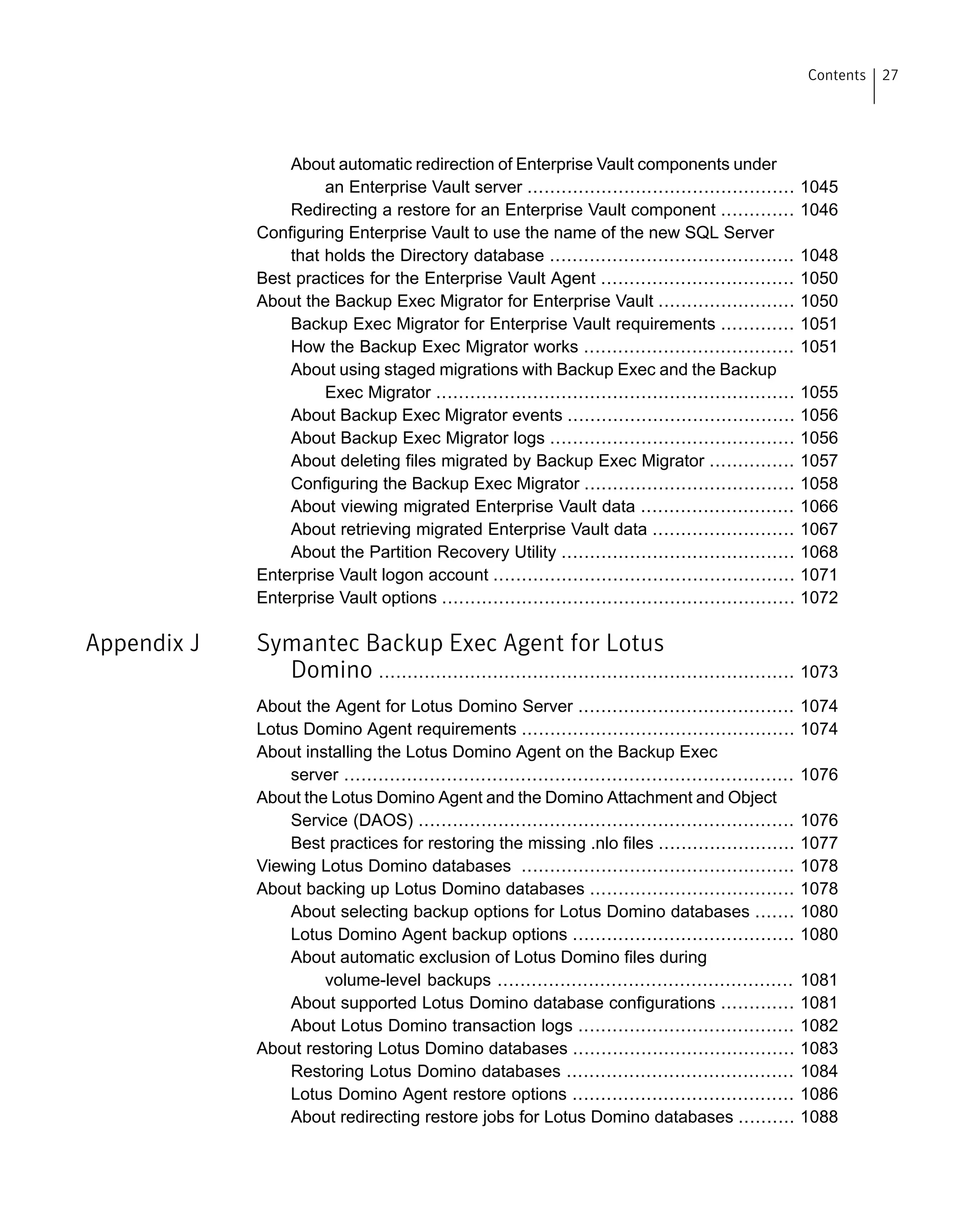 About automatic redirection of Enterprise Vault components under
an Enterprise Vault server ............................................... 1045
Redirecting a restore for an Enterprise Vault component ............. 1046
Configuring Enterprise Vault to use the name of the new SQL Server
that holds the Directory database ........................................... 1048
Best practices for the Enterprise Vault Agent .................................. 1050
About the Backup Exec Migrator for Enterprise Vault ........................ 1050
Backup Exec Migrator for Enterprise Vault requirements ............. 1051
How the Backup Exec Migrator works ..................................... 1051
About using staged migrations with Backup Exec and the Backup
Exec Migrator ............................................................... 1055
About Backup Exec Migrator events ........................................ 1056
About Backup Exec Migrator logs ........................................... 1056
About deleting files migrated by Backup Exec Migrator ............... 1057
Configuring the Backup Exec Migrator ..................................... 1058
About viewing migrated Enterprise Vault data ........................... 1066
About retrieving migrated Enterprise Vault data ......................... 1067
About the Partition Recovery Utility ......................................... 1068
Enterprise Vault logon account ..................................................... 1071
Enterprise Vault options .............................................................. 1072
Appendix J Symantec Backup Exec Agent for Lotus
Domino ......................................................................... 1073
About the Agent for Lotus Domino Server ...................................... 1074
Lotus Domino Agent requirements ................................................ 1074
About installing the Lotus Domino Agent on the Backup Exec
server ............................................................................... 1076
About the Lotus Domino Agent and the Domino Attachment and Object
Service (DAOS) .................................................................. 1076
Best practices for restoring the missing .nlo files ........................ 1077
Viewing Lotus Domino databases ................................................ 1078
About backing up Lotus Domino databases .................................... 1078
About selecting backup options for Lotus Domino databases ....... 1080
Lotus Domino Agent backup options ....................................... 1080
About automatic exclusion of Lotus Domino files during
volume-level backups .................................................... 1081
About supported Lotus Domino database configurations ............. 1081
About Lotus Domino transaction logs ...................................... 1082
About restoring Lotus Domino databases ....................................... 1083
Restoring Lotus Domino databases ........................................ 1084
Lotus Domino Agent restore options ....................................... 1086
About redirecting restore jobs for Lotus Domino databases .......... 1088
27Contents
 