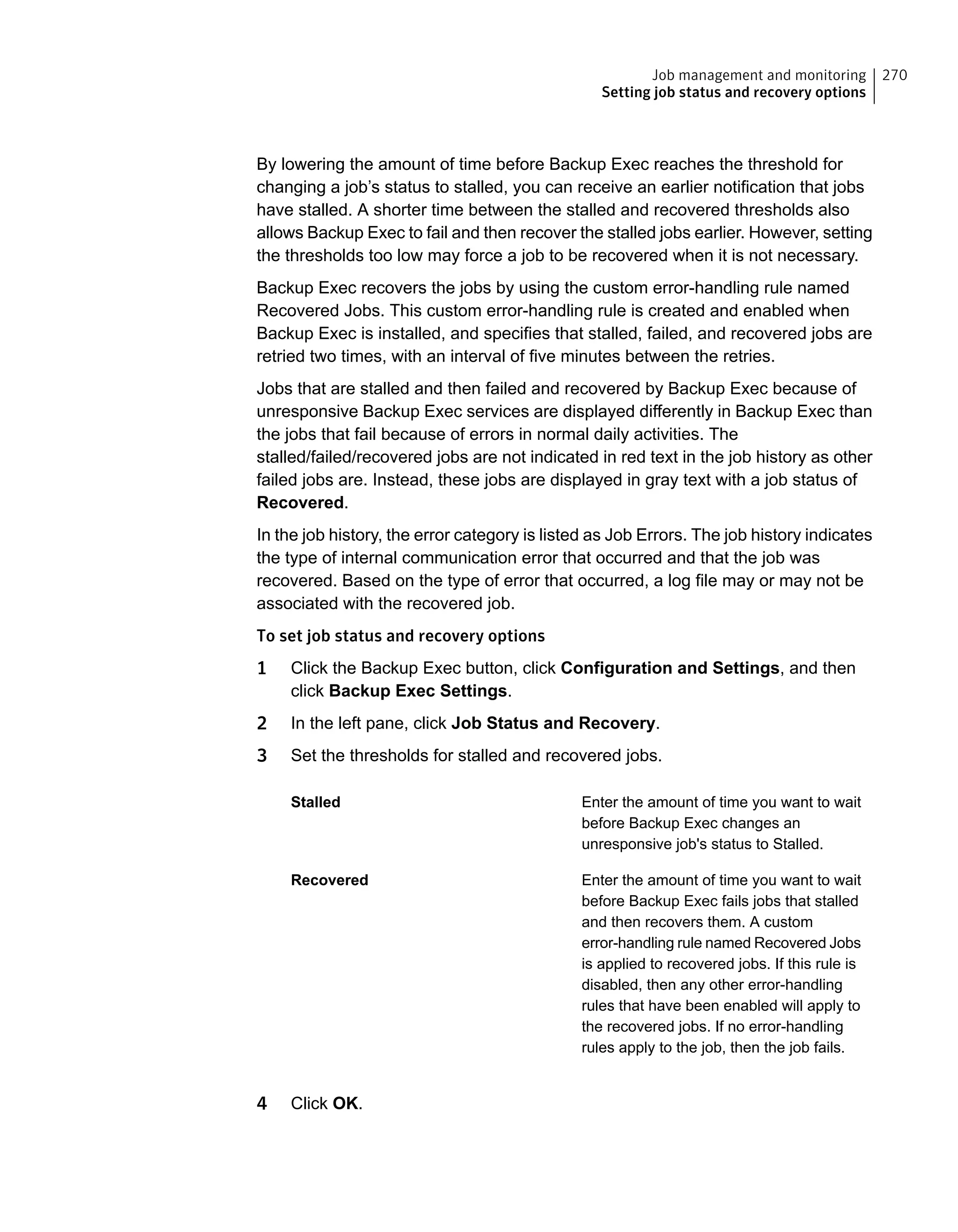 By lowering the amount of time before Backup Exec reaches the threshold for
changing a job’s status to stalled, you can receive an earlier notification that jobs
have stalled. A shorter time between the stalled and recovered thresholds also
allows Backup Exec to fail and then recover the stalled jobs earlier. However, setting
the thresholds too low may force a job to be recovered when it is not necessary.
Backup Exec recovers the jobs by using the custom error-handling rule named
Recovered Jobs. This custom error-handling rule is created and enabled when
Backup Exec is installed, and specifies that stalled, failed, and recovered jobs are
retried two times, with an interval of five minutes between the retries.
Jobs that are stalled and then failed and recovered by Backup Exec because of
unresponsive Backup Exec services are displayed differently in Backup Exec than
the jobs that fail because of errors in normal daily activities. The
stalled/failed/recovered jobs are not indicated in red text in the job history as other
failed jobs are. Instead, these jobs are displayed in gray text with a job status of
Recovered.
In the job history, the error category is listed as Job Errors. The job history indicates
the type of internal communication error that occurred and that the job was
recovered. Based on the type of error that occurred, a log file may or may not be
associated with the recovered job.
To set job status and recovery options
1 Click the Backup Exec button, click Configuration and Settings, and then
click Backup Exec Settings.
2 In the left pane, click Job Status and Recovery.
3 Set the thresholds for stalled and recovered jobs.
Enter the amount of time you want to wait
before Backup Exec changes an
unresponsive job's status to Stalled.
Stalled
Enter the amount of time you want to wait
before Backup Exec fails jobs that stalled
and then recovers them. A custom
error-handling rule named Recovered Jobs
is applied to recovered jobs. If this rule is
disabled, then any other error-handling
rules that have been enabled will apply to
the recovered jobs. If no error-handling
rules apply to the job, then the job fails.
Recovered
4 Click OK.
270Job management and monitoring
Setting job status and recovery options
 