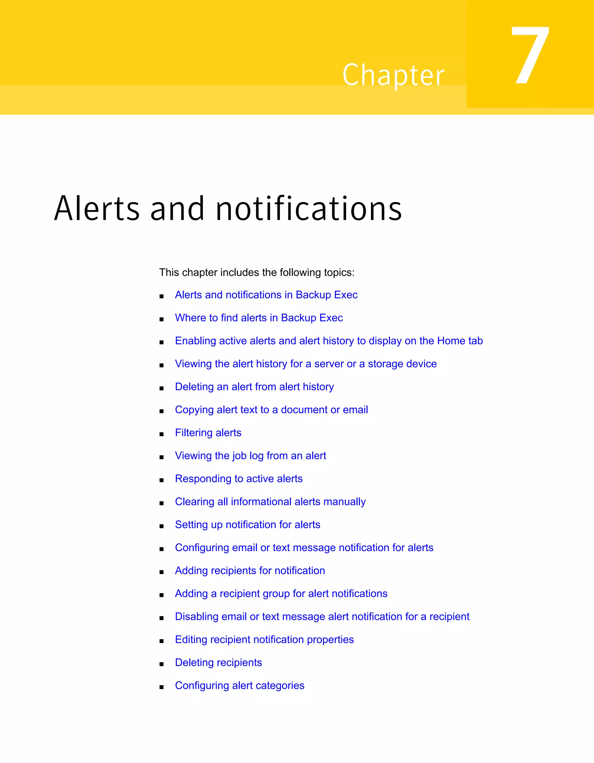 Alerts and notifications
This chapter includes the following topics:
■ Alerts and notifications in Backup Exec
■ Where to find alerts in Backup Exec
■ Enabling active alerts and alert history to display on the Home tab
■ Viewing the alert history for a server or a storage device
■ Deleting an alert from alert history
■ Copying alert text to a document or email
■ Filtering alerts
■ Viewing the job log from an alert
■ Responding to active alerts
■ Clearing all informational alerts manually
■ Setting up notification for alerts
■ Configuring email or text message notification for alerts
■ Adding recipients for notification
■ Adding a recipient group for alert notifications
■ Disabling email or text message alert notification for a recipient
■ Editing recipient notification properties
■ Deleting recipients
■ Configuring alert categories
7Chapter
 