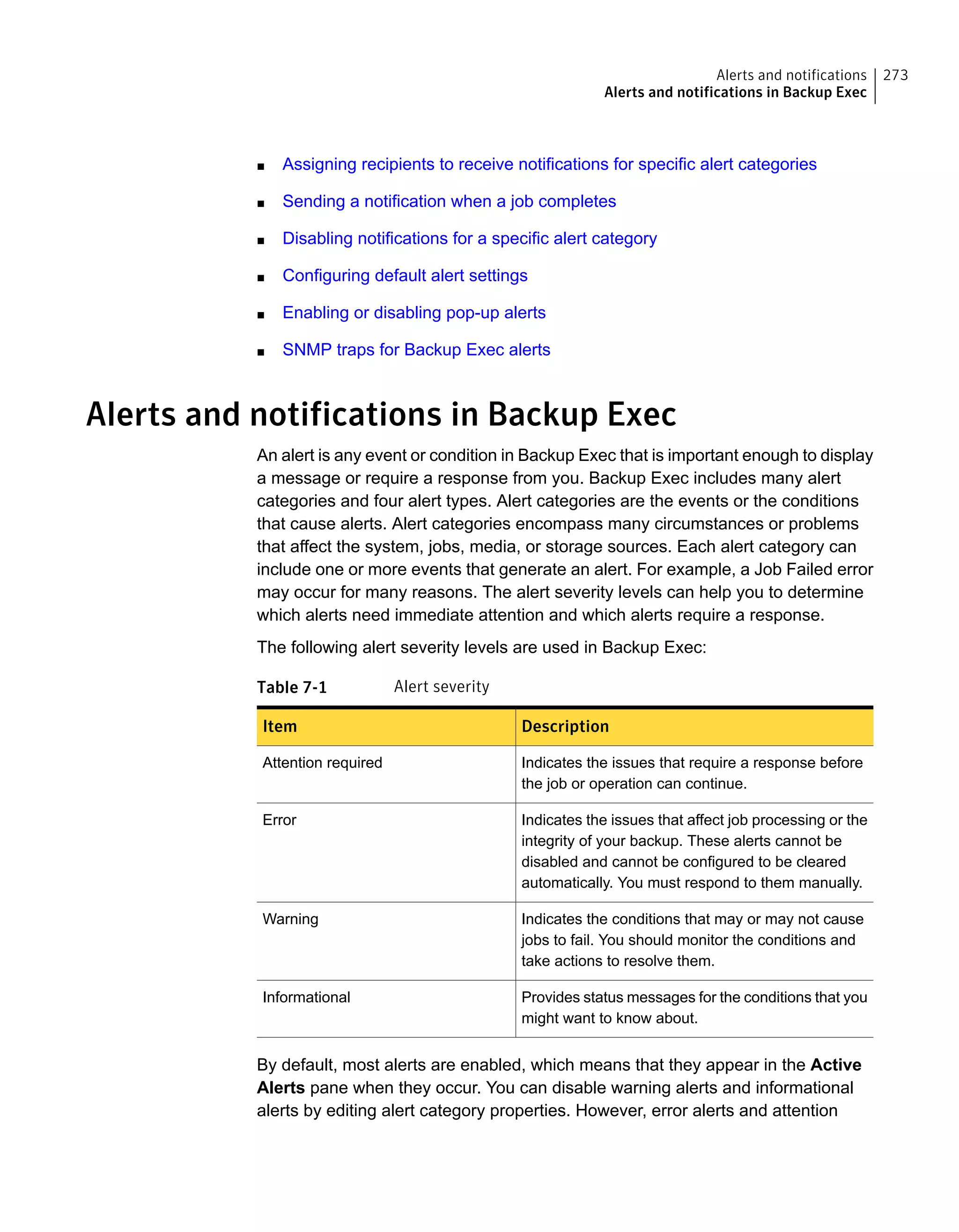 ■ Assigning recipients to receive notifications for specific alert categories
■ Sending a notification when a job completes
■ Disabling notifications for a specific alert category
■ Configuring default alert settings
■ Enabling or disabling pop-up alerts
■ SNMP traps for Backup Exec alerts
Alerts and notifications in Backup Exec
An alert is any event or condition in Backup Exec that is important enough to display
a message or require a response from you. Backup Exec includes many alert
categories and four alert types. Alert categories are the events or the conditions
that cause alerts. Alert categories encompass many circumstances or problems
that affect the system, jobs, media, or storage sources. Each alert category can
include one or more events that generate an alert. For example, a Job Failed error
may occur for many reasons. The alert severity levels can help you to determine
which alerts need immediate attention and which alerts require a response.
The following alert severity levels are used in Backup Exec:
Table 7-1 Alert severity
DescriptionItem
Indicates the issues that require a response before
the job or operation can continue.
Attention required
Indicates the issues that affect job processing or the
integrity of your backup. These alerts cannot be
disabled and cannot be configured to be cleared
automatically. You must respond to them manually.
Error
Indicates the conditions that may or may not cause
jobs to fail. You should monitor the conditions and
take actions to resolve them.
Warning
Provides status messages for the conditions that you
might want to know about.
Informational
By default, most alerts are enabled, which means that they appear in the Active
Alerts pane when they occur. You can disable warning alerts and informational
alerts by editing alert category properties. However, error alerts and attention
273Alerts and notifications
Alerts and notifications in Backup Exec
 