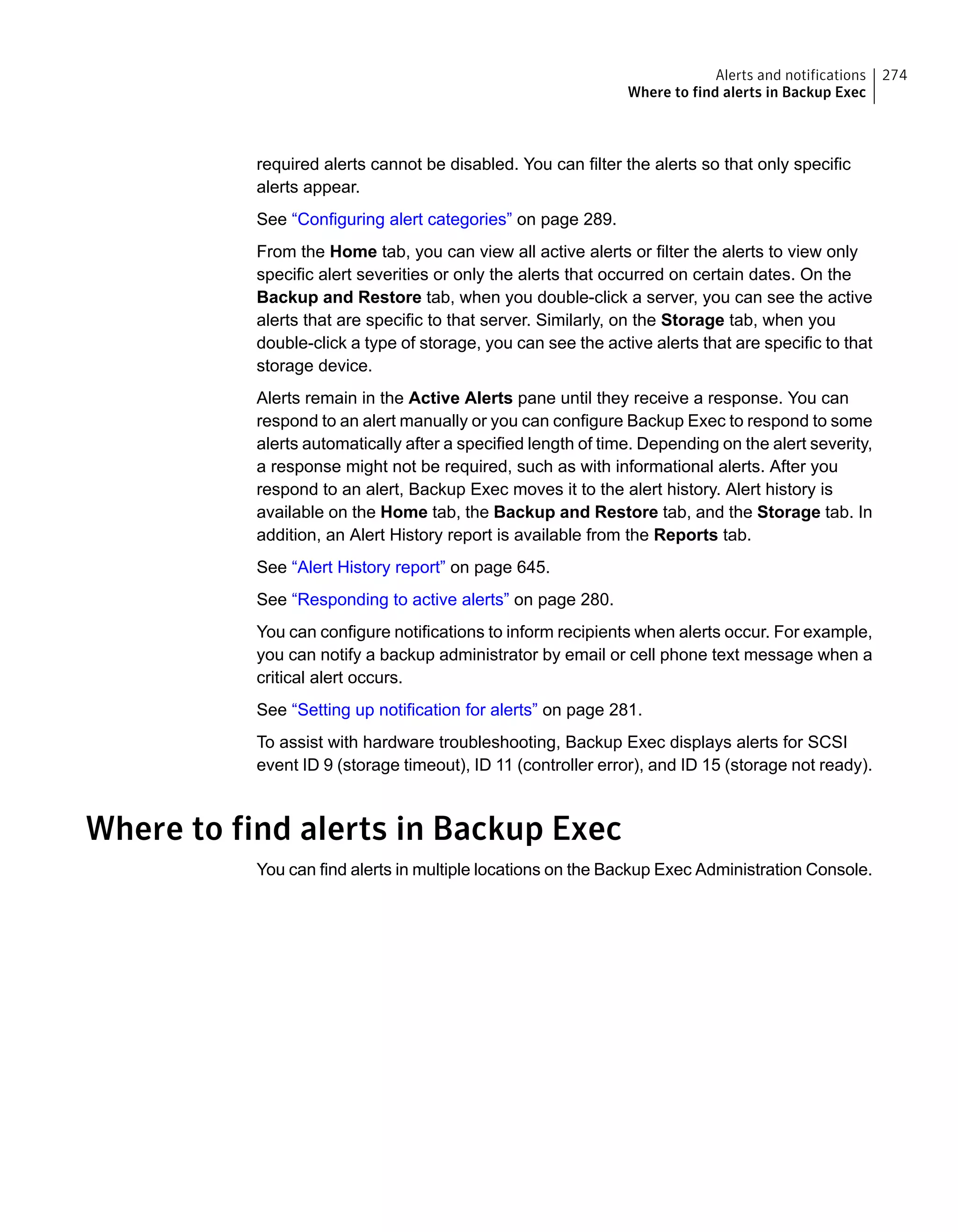 required alerts cannot be disabled. You can filter the alerts so that only specific
alerts appear.
See “Configuring alert categories” on page 289.
From the Home tab, you can view all active alerts or filter the alerts to view only
specific alert severities or only the alerts that occurred on certain dates. On the
Backup and Restore tab, when you double-click a server, you can see the active
alerts that are specific to that server. Similarly, on the Storage tab, when you
double-click a type of storage, you can see the active alerts that are specific to that
storage device.
Alerts remain in the Active Alerts pane until they receive a response. You can
respond to an alert manually or you can configure Backup Exec to respond to some
alerts automatically after a specified length of time. Depending on the alert severity,
a response might not be required, such as with informational alerts. After you
respond to an alert, Backup Exec moves it to the alert history. Alert history is
available on the Home tab, the Backup and Restore tab, and the Storage tab. In
addition, an Alert History report is available from the Reports tab.
See “Alert History report” on page 645.
See “Responding to active alerts” on page 280.
You can configure notifications to inform recipients when alerts occur. For example,
you can notify a backup administrator by email or cell phone text message when a
critical alert occurs.
See “Setting up notification for alerts” on page 281.
To assist with hardware troubleshooting, Backup Exec displays alerts for SCSI
event ID 9 (storage timeout), ID 11 (controller error), and ID 15 (storage not ready).
Where to find alerts in Backup Exec
You can find alerts in multiple locations on the Backup Exec Administration Console.
274Alerts and notifications
Where to find alerts in Backup Exec
 