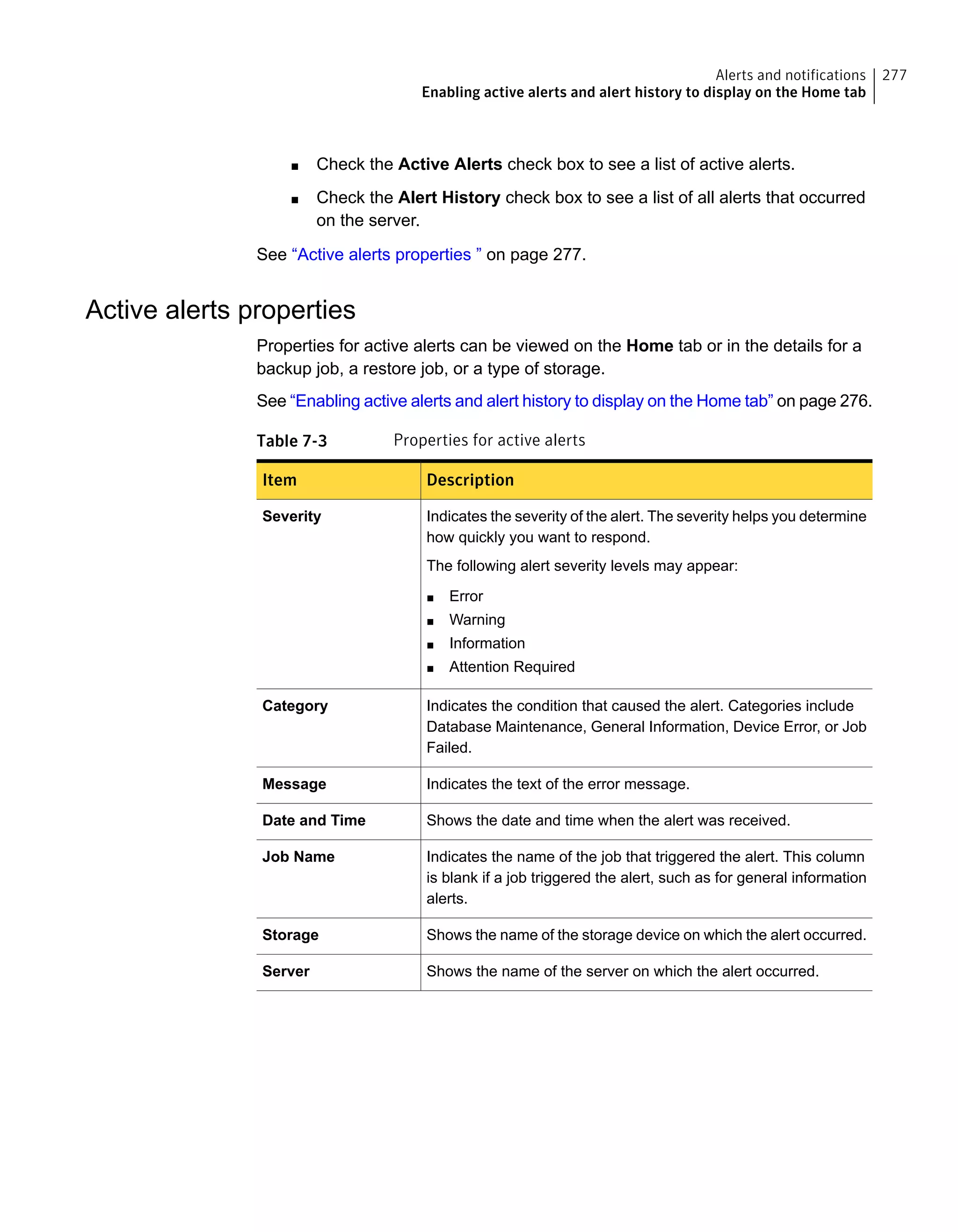 Check the Active Alerts check box to see a list of active alerts.■
■ Check the Alert History check box to see a list of all alerts that occurred
on the server.
See “Active alerts properties ” on page 277.
Active alerts properties
Properties for active alerts can be viewed on the Home tab or in the details for a
backup job, a restore job, or a type of storage.
See “Enabling active alerts and alert history to display on the Home tab” on page 276.
Table 7-3 Properties for active alerts
DescriptionItem
Indicates the severity of the alert. The severity helps you determine
how quickly you want to respond.
The following alert severity levels may appear:
■ Error
■ Warning
■ Information
■ Attention Required
Severity
Indicates the condition that caused the alert. Categories include
Database Maintenance, General Information, Device Error, or Job
Failed.
Category
Indicates the text of the error message.Message
Shows the date and time when the alert was received.Date and Time
Indicates the name of the job that triggered the alert. This column
is blank if a job triggered the alert, such as for general information
alerts.
Job Name
Shows the name of the storage device on which the alert occurred.Storage
Shows the name of the server on which the alert occurred.Server
277Alerts and notifications
Enabling active alerts and alert history to display on the Home tab
 