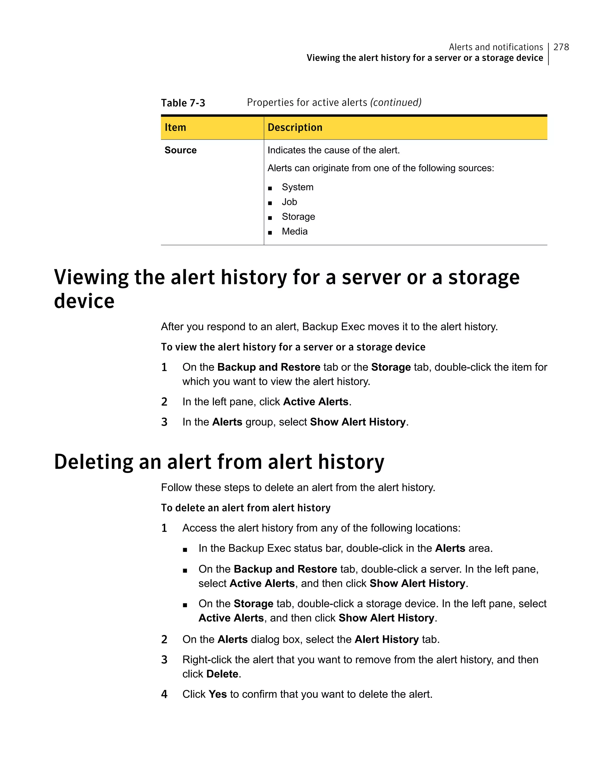 Table 7-3 Properties for active alerts (continued)
DescriptionItem
Indicates the cause of the alert.
Alerts can originate from one of the following sources:
■ System
■ Job
■ Storage
■ Media
Source
Viewing the alert history for a server or a storage
device
After you respond to an alert, Backup Exec moves it to the alert history.
To view the alert history for a server or a storage device
1 On the Backup and Restore tab or the Storage tab, double-click the item for
which you want to view the alert history.
2 In the left pane, click Active Alerts.
3 In the Alerts group, select Show Alert History.
Deleting an alert from alert history
Follow these steps to delete an alert from the alert history.
To delete an alert from alert history
1 Access the alert history from any of the following locations:
■ In the Backup Exec status bar, double-click in the Alerts area.
■ On the Backup and Restore tab, double-click a server. In the left pane,
select Active Alerts, and then click Show Alert History.
■ On the Storage tab, double-click a storage device. In the left pane, select
Active Alerts, and then click Show Alert History.
2 On the Alerts dialog box, select the Alert History tab.
3 Right-click the alert that you want to remove from the alert history, and then
click Delete.
4 Click Yes to confirm that you want to delete the alert.
278Alerts and notifications
Viewing the alert history for a server or a storage device
 