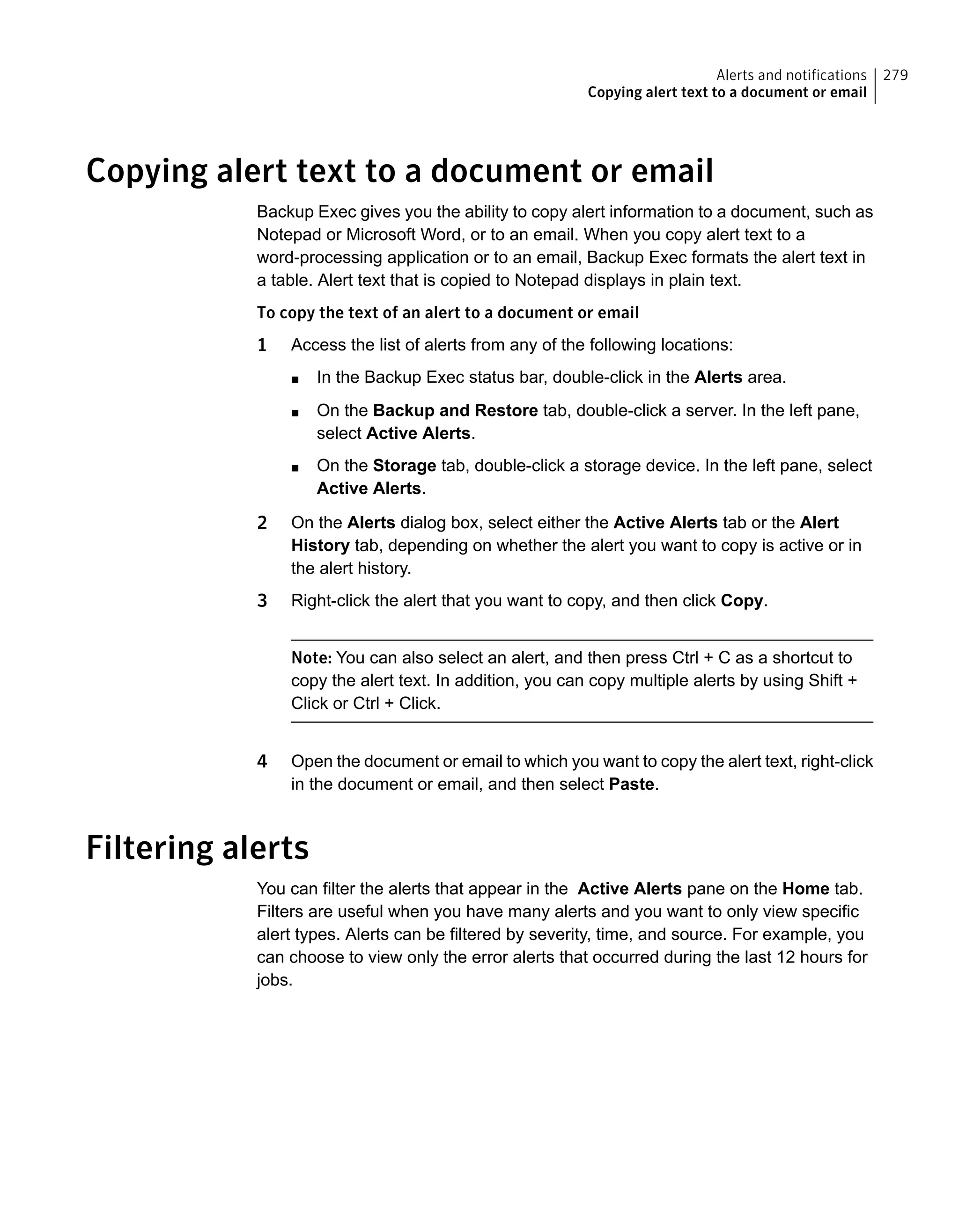 Copying alert text to a document or email
Backup Exec gives you the ability to copy alert information to a document, such as
Notepad or Microsoft Word, or to an email. When you copy alert text to a
word-processing application or to an email, Backup Exec formats the alert text in
a table. Alert text that is copied to Notepad displays in plain text.
To copy the text of an alert to a document or email
1 Access the list of alerts from any of the following locations:
■ In the Backup Exec status bar, double-click in the Alerts area.
■ On the Backup and Restore tab, double-click a server. In the left pane,
select Active Alerts.
■ On the Storage tab, double-click a storage device. In the left pane, select
Active Alerts.
2 On the Alerts dialog box, select either the Active Alerts tab or the Alert
History tab, depending on whether the alert you want to copy is active or in
the alert history.
3 Right-click the alert that you want to copy, and then click Copy.
Note: You can also select an alert, and then press Ctrl + C as a shortcut to
copy the alert text. In addition, you can copy multiple alerts by using Shift +
Click or Ctrl + Click.
4 Open the document or email to which you want to copy the alert text, right-click
in the document or email, and then select Paste.
Filtering alerts
You can filter the alerts that appear in the Active Alerts pane on the Home tab.
Filters are useful when you have many alerts and you want to only view specific
alert types. Alerts can be filtered by severity, time, and source. For example, you
can choose to view only the error alerts that occurred during the last 12 hours for
jobs.
279Alerts and notifications
Copying alert text to a document or email
 