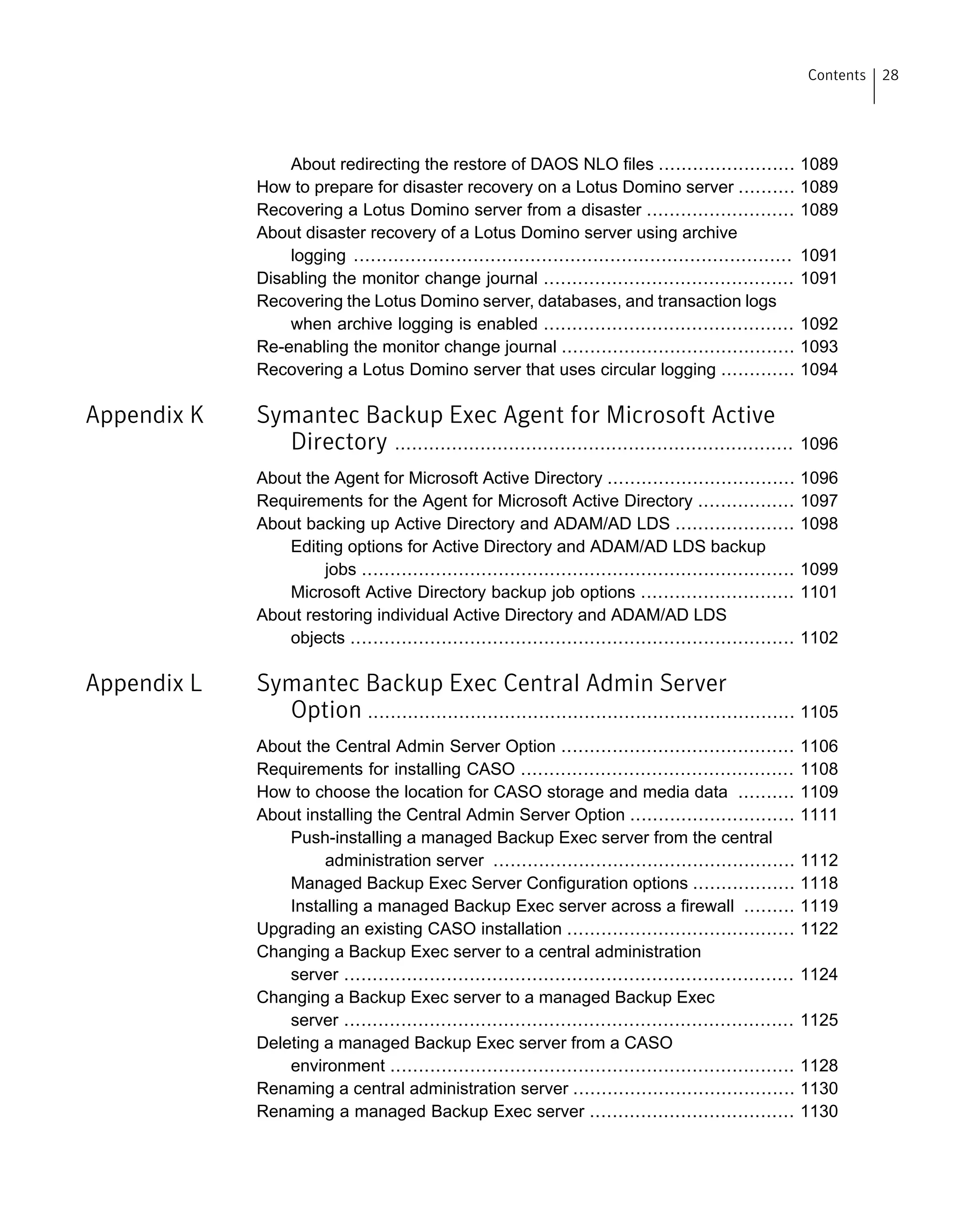 About redirecting the restore of DAOS NLO files ........................ 1089
How to prepare for disaster recovery on a Lotus Domino server .......... 1089
Recovering a Lotus Domino server from a disaster .......................... 1089
About disaster recovery of a Lotus Domino server using archive
logging ............................................................................. 1091
Disabling the monitor change journal ............................................ 1091
Recovering the Lotus Domino server, databases, and transaction logs
when archive logging is enabled ............................................ 1092
Re-enabling the monitor change journal ......................................... 1093
Recovering a Lotus Domino server that uses circular logging ............. 1094
Appendix K Symantec Backup Exec Agent for Microsoft Active
Directory ...................................................................... 1096
About the Agent for Microsoft Active Directory ................................. 1096
Requirements for the Agent for Microsoft Active Directory ................. 1097
About backing up Active Directory and ADAM/AD LDS ..................... 1098
Editing options for Active Directory and ADAM/AD LDS backup
jobs ............................................................................ 1099
Microsoft Active Directory backup job options ........................... 1101
About restoring individual Active Directory and ADAM/AD LDS
objects .............................................................................. 1102
Appendix L Symantec Backup Exec Central Admin Server
Option ........................................................................... 1105
About the Central Admin Server Option ......................................... 1106
Requirements for installing CASO ................................................ 1108
How to choose the location for CASO storage and media data .......... 1109
About installing the Central Admin Server Option ............................. 1111
Push-installing a managed Backup Exec server from the central
administration server ..................................................... 1112
Managed Backup Exec Server Configuration options .................. 1118
Installing a managed Backup Exec server across a firewall ......... 1119
Upgrading an existing CASO installation ........................................ 1122
Changing a Backup Exec server to a central administration
server ............................................................................... 1124
Changing a Backup Exec server to a managed Backup Exec
server ............................................................................... 1125
Deleting a managed Backup Exec server from a CASO
environment ....................................................................... 1128
Renaming a central administration server ....................................... 1130
Renaming a managed Backup Exec server .................................... 1130
28Contents
 